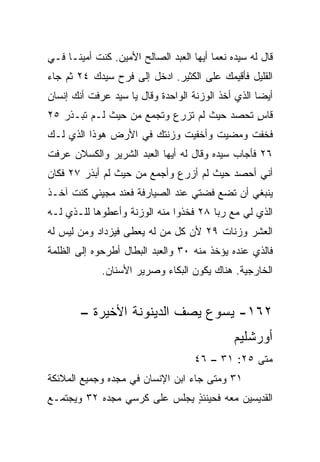 ‫ﻗﺎل ﻟﻪ ﺴﻴﺩﻩ ﻨﻌﻤﺎ ﺃﻴﻬﺎ ﺍﻟﻌﺒﺩ ﺍﻟﺼﺎﻟﺢ ﺍﻷﻤﻴﻥ. ﻜﻨﺕ ﺃﻤﻴ ﹰـﺎ ﻓـﻲ‬
      ‫ﻨ‬                                   ‫‪‬‬
‫ﺍﻟﻘﻠﻴل ﻓﺄﻗﻴﻤﻙ ﻋﻠﻰ ﺍﻟﻜﺜﻴﺭ. ﺍﺩﺨل ﺇﻟﻰ ﻓﺭﺡ ﺴﻴﺩﻙ ٤٢ ﺜﻡ ﺠﺎﺀ‬
‫ﺃﻴﻀﺎ ﺍﻟﺫﻱ ﺃﺨﺫ ﺍﻟﻭﺯﻨﺔ ﺍﻟﻭﺍﺤﺩﺓ ﻭﻗﺎل ﻴﺎ ﺴﻴﺩ ﻋﺭﻓﺕ ﺃﻨﻙ ﺇﻨﺴﺎﻥ‬
                                                    ‫‪‬‬
‫ﻗﺎﺱ ﺘﺤﺼﺩ ﺤﻴﺙ ﻟﻡ ﺘﺯﺭﻉ ﻭﺘﺠﻤﻊ ﻤﻥ ﺤﻴﺙ ﻟـﻡ ﺘﺒـﺫﺭ ٥٢‬
                                           ‫ٍ‬
‫ﻓﺨﻔﺕ ﻭﻤﻀﻴﺕ ﻭﺃﺨﻔﻴﺕ ﻭﺯﻨﺘﻙ ﻓﻲ ﺍﻷﺭﺽ ﻫﻭﺫﺍ ﺍﻟﺫﻱ ﻟـﻙ‬
‫٦٢ ﻓﺄﺠﺎﺏ ﺴﻴﺩﻩ ﻭﻗﺎل ﻟﻪ ﺃﻴﻬﺎ ﺍﻟﻌﺒﺩ ﺍﻟﺸﺭﻴﺭ ﻭﺍﻟﻜﺴﻼﻥ ﻋﺭﻓﺕ‬
‫ﺃﻨﻲ ﺃﺤﺼﺩ ﺤﻴﺙ ﻟﻡ ﺃﺯﺭﻉ ﻭﺃﺠﻤﻊ ﻤﻥ ﺤﻴﺙ ﻟﻡ ﺃﺒﺫﺭ ٧٢ ﻓﻜﺎﻥ‬
‫ﻴﻨﺒﻐﻲ ﺃﻥ ﺘﻀﻊ ﻓﻀﺘﻲ ﻋﻨﺩ ﺍﻟﺼﻴﺎﺭﻓﺔ ﻓﻌﻨﺩ ﻤﺠﻴﺌﻲ ﻜﻨﺕ ﺁﺨـﺫ‬
‫ﺍﻟﺫﻱ ﻟﻲ ﻤﻊ ﺭﺒﺎ ٨٢ ﻓﺨﺫﻭﺍ ﻤﻨﻪ ﺍﻟﻭﺯﻨﺔ ﻭﺃﻋﻁﻭﻫﺎ ﻟﻠـﺫﻱ ﻟـﻪ‬
‫ﺍﻟﻌﺸﺭ ﻭﺯﻨﺎﺕ ٩٢ ﻷﻥ ﻜل ﻤﻥ ﻟﻪ ‪‬ﻌﻁﻰ ﻓﻴﺯﺩﺍﺩ ﻭﻤﻥ ﻟﻴﺱ ﻟﻪ‬
                     ‫ﻴ‬
‫ﻓﺎﻟﺫﻱ ﻋﻨﺩﻩ ﻴﺅﺨﺫ ﻤﻨﻪ ٠٣ ﻭﺍﻟﻌﺒﺩ ﺍﻟﺒﻁﺎل ﺃﻁﺭﺤﻭﻩ ﺇﻟﻰ ﺍﻟﻅﻠﻤﺔ‬
             ‫ﺍﻟﺨﺎﺭﺠﻴﺔ. ﻫﻨﺎﻙ ﻴﻜﻭﻥ ﺍﻟﺒﻜﺎﺀ ﻭﺼﺭﻴﺭ ﺍﻷﺴﻨﺎﻥ.‬


        ‫٢٦١- ﻴﺴﻭﻉ ﻴﺼﻑ ﺍﻟﺩﻴﻨﻭﻨﺔ ﺍﻷﺨﻴﺭﺓ –‬
                                               ‫ﺃﻭﺭﺸﻠﻴﻡ‬
                                     ‫ﻤﺘﻰ ٥٢: ١٣ – ٦٤‬
                                                  ‫ﹼ‬
‫١٣ ﻭﻤﺘﻰ ﺠﺎﺀ ﺍﺒﻥ ﺍﻹﻨﺴﺎﻥ ﻓﻲ ﻤﺠﺩﻩ ﻭﺠﻤﻴﻊ ﺍﻟﻤﻼﺌﻜﺔ‬
‫ﺍﻟﻘﺩﻴﺴﻴﻥ ﻤﻌﻪ ﻓﺤﻴﻨﺌﺫ ﻴﺠﻠﺱ ﻋﻠﻰ ﻜﺭﺴﻲ ﻤﺠﺩﻩ ٢٣ ﻭﻴﺠﺘﻤـﻊ‬
                              ‫ٍ‬
 