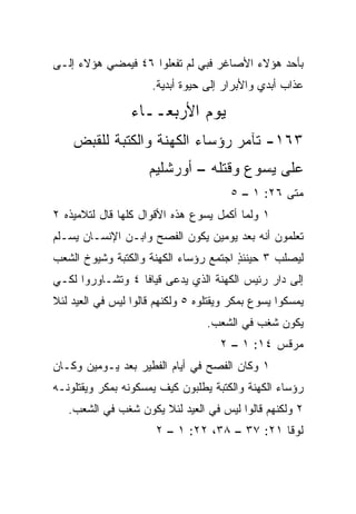 ‫ﺒﺄﺤﺩ ﻫﺅﻻﺀ ﺍﻷﺼﺎﻏﺭ ﻓﺒﻲ ﻟﻡ ﺘﻔﻌﻠﻭﺍ ٦٤ ﻓﻴﻤﻀﻲ ﻫﺅﻻﺀ ﺇﻟـﻰ‬
                      ‫ﻋﺫﺍﺏ ﺃﺒﺩﻱ ﻭﺍﻷﺒﺭﺍﺭ ﺇﻟﻰ ﺤﻴﻭﺓ ﺃﺒﺩﻴﺔ.‬

                 ‫ﻴﻭﻡ ﺍﻷﺭﺒﻌــﺎﺀ‬
    ‫٣٦١- ﺘﺂﻤﺭ ﺭﺅﺴﺎﺀ ﺍﻟﻜﻬﻨﺔ ﻭﺍﻟﻜﺘﺒﺔ ﻟﻠﻘﺒﺽ‬
                     ‫ﻋﻠﻰ ﻴﺴﻭﻉ ﻭﻗﺘﻠﻪ – ﺃﻭﺭﺸﻠﻴﻡ‬
                                       ‫ﻤﺘﻰ ٦٢: ١ – ٥‬
                                                  ‫ﹼ‬
‫١ ﻭﻟﻤﺎ ﺃﻜﻤل ﻴﺴﻭﻉ ﻫﺫﻩ ﺍﻷﻗﻭﺍل ﻜﻠﻬﺎ ﻗﺎل ﻟﺘﻼﻤﻴﺫﻩ ٢‬
‫ﺘﻌﻠﻤﻭﻥ ﺃﻨﻪ ﺒﻌﺩ ﻴﻭﻤﻴﻥ ﻴﻜﻭﻥ ﺍﻟﻔﺼﺢ ﻭﺍﺒـﻥ ﺍﻹﻨﺴـﺎﻥ ‪‬ﺴـﻠﻡ‬
    ‫ﻴ‬
‫ﻟﻴﺼﻠﺏ ٣ ﺤﻴﻨﺌﺫ ﺍﺠﺘﻤﻊ ﺭﺅﺴﺎﺀ ﺍﻟﻜﻬﻨﺔ ﻭﺍﻟﻜﺘﺒﺔ ﻭﺸﻴﻭﺥ ﺍﻟﺸﻌﺏ‬
                                       ‫ٍ‬
‫ﺇﻟﻰ ﺩﺍﺭ ﺭﺌﻴﺱ ﺍﻟﻜﻬﻨﺔ ﺍﻟﺫﻱ ﻴﺩﻋﻰ ﻗﻴﺎﻓﺎ ٤ ﻭﺘﺸـﺎﻭﺭﻭﺍ ﻟﻜـﻲ‬
‫ﻴﻤﺴﻜﻭﺍ ﻴﺴﻭﻉ ﺒﻤﻜﺭ ﻭﻴﻘﺘﻠﻭﻩ ٥ ﻭﻟﻜﻨﻬﻡ ﻗﺎﻟﻭﺍ ﻟﻴﺱ ﻓﻲ ﺍﻟﻌﻴﺩ ﻟﺌﻼ‬
                                  ‫ﻴﻜﻭﻥ ﺸﻐﺏ ﻓﻲ ﺍﻟﺸﻌﺏ.‬
                                            ‫‪‬‬
                                     ‫ﻤﺭﻗﺱ ٤١: ١ – ٢‬
‫١ ﻭﻜﺎﻥ ﺍﻟﻔﺼﺢ ﻓﻲ ﺃﻴﺎﻡ ﺍﻟﻔﻁﻴﺭ ﺒﻌﺩ ﻴـﻭﻤﻴﻥ ﻭﻜـﺎﻥ‬
‫ﺭﺅﺴﺎﺀ ﺍﻟﻜﻬﻨﺔ ﻭﺍﻟﻜﺘﺒﺔ ﻴﻁﻠﺒﻭﻥ ﻜﻴﻑ ﻴﻤﺴﻜﻭﻨﻪ ﺒﻤﻜﺭ ﻭﻴﻘﺘﻠﻭﻨـﻪ‬
   ‫٢ ﻭﻟﻜﻨﻬﻡ ﻗﺎﻟﻭﺍ ﻟﻴﺱ ﻓﻲ ﺍﻟﻌﻴﺩ ﻟﺌﻼ ﻴﻜﻭﻥ ﺸﻐﺏ ﻓﻲ ﺍﻟﺸﻌﺏ.‬
                       ‫ﻟﻭﻗﺎ ١٢: ٧٣ – ٨٣، ٢٢: ١ – ٢‬
 