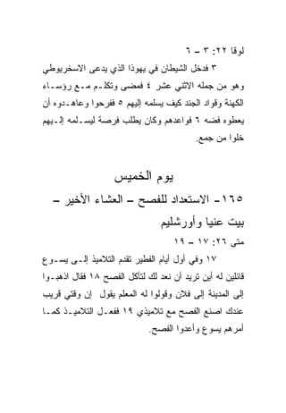 ‫ﻟﻭﻗﺎ ٢٢: ٣ – ٦‬
‫٣ ﻓﺩﺨل ﺍﻟﺸﻴﻁﺎﻥ ﻓﻲ ﻴﻬﻭﺫﺍ ﺍﻟﺫﻱ ﻴﺩﻋﻰ ﺍﻻﺴﺨﺭﻴﻭﻁﻲ‬
‫ﻭﻫﻭ ﻤﻥ ﺠﻤﻠﻪ ﺍﻻﺜﻨﻲ ﻋﺸﺭ ٤ ﻓﻤﻀﻰ ﻭﺘﻜﻠـﻡ ﻤـﻊ ﺭﺅﺴـﺎﺀ‬
‫ﺍﻟﻜﻬﻨﺔ ﻭﻗﻭﺍﺩ ﺍﻟﺠﻨﺩ ﻜﻴﻑ ﻴﺴﻠﻤﻪ ﺇﻟﻴﻬﻡ ٥ ﻓﻔﺭﺤﻭﺍ ﻭﻋﺎﻫـﺩﻭﻩ ﺃﻥ‬
‫ﻴﻌﻁﻭﻩ ﻓﻀﻪ ٦ ﻓﻭﺍﻋﺩﻫﻡ ﻭﻜﺎﻥ ﻴﻁﻠﺏ ﻓﺭﺼﺔ ﻟﻴﺴـﻠﻤﻪ ﺇﻟـﻴﻬﻡ‬
                                          ‫ﺨﻠﻭﺍ ﻤﻥ ﺠﻤﻊ.‬


                   ‫ﻴﻭﻡ ﺍﻟﺨﻤﻴﺱ‬
  ‫٥٦١- ﺍﻻﺴﺘﻌﺩﺍﺩ ﻟﻠﻔﺼﺢ – ﺍﻟﻌﺸﺎﺀ ﺍﻷﺨﻴﺭ –‬
                                ‫ﺒﻴﺕ ﻋﻨﻴﺎ ﻭﺃﻭﺭﺸﻠﻴﻡ‬
                                    ‫ﻤﺘﻰ ٦٢: ٧١ – ٩١‬
                                                 ‫ﹼ‬
‫٧١ ﻭﻓﻲ ﺃﻭل ﺃﻴﺎﻡ ﺍﻟﻔﻁﻴﺭ ﺘﻘﺩﻡ ﺍﻟﺘﻼﻤﻴﺫ ﺇﻟـﻰ ﻴﺴـﻭﻉ‬
‫ﻗﺎﺌﻠﻴﻥ ﻟﻪ ﺃﻴﻥ ﺘﺭﻴﺩ ﺃﻥ ﻨﻌﺩ ﻟﻙ ﻟﺘﺄﻜل ﺍﻟﻔﺼﺢ ٨١ ﻓﻘﺎل ﺍﺫﻫﺒـﻭﺍ‬
‫ﺇﻟﻰ ﺍﻟﻤﺩﻴﻨﺔ ﺇﻟﻰ ﻓﻼﻥ ﻭﻗﻭﻟﻭﺍ ﻟﻪ ﺍﻟﻤﻌﻠﻡ ﻴﻘﻭل ﺇﻥ ﻭﻗﺘﻲ ﻗﺭﻴﺏ‬
‫ﻋﻨﺩﻙ ﺍﺼﻨﻊ ﺍﻟﻔﺼﺢ ﻤﻊ ﺘﻼﻤﻴﺫﻱ ٩١ ﻓﻔﻌـل ﺍﻟﺘﻼﻤﻴـﺫ ﻜﻤـﺎ‬
                             ‫ﺃﻤﺭﻫﻡ ﻴﺴﻭﻉ ﻭﺃﻋﺩﻭﺍ ﺍﻟﻔﺼﺢ.‬
 