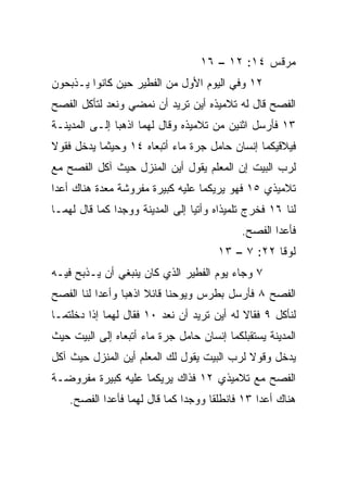 ‫ﻤﺭﻗﺱ ٤١: ٢١ – ٦١‬
‫٢١ ﻭﻓﻲ ﺍﻟﻴﻭﻡ ﺍﻷﻭل ﻤﻥ ﺍﻟﻔﻁﻴﺭ ﺤﻴﻥ ﻜﺎﻨﻭﺍ ﻴـﺫﺒﺤﻭﻥ‬
‫ﺍﻟﻔﺼﺢ ﻗﺎل ﻟﻪ ﺘﻼﻤﻴﺫﻩ ﺃﻴﻥ ﺘﺭﻴﺩ ﺃﻥ ﻨﻤﻀﻲ ﻭﻨﻌﺩ ﻟﺘﺄﻜل ﺍﻟﻔﺼﺢ‬
‫٣١ ﻓﺄﺭﺴل ﺍﺜﻨﻴﻥ ﻤﻥ ﺘﻼﻤﻴﺫﻩ ﻭﻗﺎل ﻟﻬﻤﺎ ﺍﺫﻫﺒﺎ ﺇﻟـﻰ ﺍﻟﻤﺩﻴﻨـﺔ‬
‫ﻓﻴﻼﻗﻴﻜﻤﺎ ﺇﻨﺴﺎﻥ ﺤﺎﻤل ﺠﺭﺓ ﻤﺎﺀ ﺃﺘﺒﻌﺎﻩ ٤١ ﻭﺤﻴﺜﻤﺎ ﻴﺩﺨل ﻓﻘﻭﻻ‬
‫ﻟﺭﺏ ﺍﻟﺒﻴﺕ ﺇﻥ ﺍﻟﻤﻌﻠﻡ ﻴﻘﻭل ﺃﻴﻥ ﺍﻟﻤﻨﺯل ﺤﻴﺙ ﺁﻜل ﺍﻟﻔﺼﺢ ﻤﻊ‬
‫ﺘﻼﻤﻴﺫﻱ ٥١ ﻓﻬﻭ ﻴﺭﻴﻜﻤﺎ ﻋﻠﻴﻪ ﻜﺒﻴﺭﺓ ﻤﻔﺭﻭﺸﺔ ﻤﻌﺩﺓ ﻫﻨﺎﻙ ﺃﻋﺩﺍ‬
‫ﻟﻨﺎ ٦١ ﻓﺨﺭﺝ ﺘﻠﻤﻴﺫﺍﻩ ﻭﺃﺘﻴﺎ ﺇﻟﻰ ﺍﻟﻤﺩﻴﻨﺔ ﻭﻭﺠﺩﺍ ﻜﻤﺎ ﻗﺎل ﻟﻬﻤـﺎ‬
                                            ‫ﻓﺄﻋﺩﺍ ﺍﻟﻔﺼﺢ.‬
                                      ‫ﻟﻭﻗﺎ ٢٢: ٧ – ٣١‬
‫٧ ﻭﺠﺎﺀ ﻴﻭﻡ ﺍﻟﻔﻁﻴﺭ ﺍﻟﺫﻱ ﻜﺎﻥ ﻴﻨﺒﻐﻲ ﺃﻥ ‪‬ـﺫﺒﺢ ﻓﻴـﻪ‬
         ‫ﻴ‬
‫ﺍﻟﻔﺼﺢ ٨ ﻓﺄﺭﺴل ﺒﻁﺭﺱ ﻭﻴﻭﺤﻨﺎ ﻗﺎﺌﻼ ﺍﺫﻫﺒﺎ ﻭﺃﻋﺩﺍ ﻟﻨﺎ ﺍﻟﻔﺼﺢ‬
                      ‫ﹰ‬
‫ﻟﻨﺄﻜل ٩ ﻓﻘﺎﻻ ﻟﻪ ﺃﻴﻥ ﺘﺭﻴﺩ ﺃﻥ ﻨﻌﺩ ٠١ ﻓﻘﺎل ﻟﻬﻤﺎ ﺇﺫﺍ ﺩﺨﻠﺘﻤـﺎ‬
‫ﺍﻟﻤﺩﻴﻨﺔ ﻴﺴﺘﻘﺒﻠﻜﻤﺎ ﺇﻨﺴﺎﻥ ﺤﺎﻤل ﺠﺭﺓ ﻤﺎﺀ ﺃﺘﺒﻌﺎﻩ ﺇﻟﻰ ﺍﻟﺒﻴﺕ ﺤﻴﺙ‬
‫ﻴﺩﺨل ﻭﻗﻭﻻ ﻟﺭﺏ ﺍﻟﺒﻴﺕ ﻴﻘﻭل ﻟﻙ ﺍﻟﻤﻌﻠﻡ ﺃﻴﻥ ﺍﻟﻤﻨﺯل ﺤﻴﺙ ﺁﻜل‬
‫ﺍﻟﻔﺼﺢ ﻤﻊ ﺘﻼﻤﻴﺫﻱ ٢١ ﻓﺫﺍﻙ ﻴﺭﻴﻜﻤﺎ ﻋﻠﻴﻪ ﻜﺒﻴﺭﺓ ﻤﻔﺭﻭﻀـﺔ‬
    ‫ﻫﻨﺎﻙ ﺃﻋﺩﺍ ٣١ ﻓﺎﻨﻁﻠﻘﺎ ﻭﻭﺠﺩﺍ ﻜﻤﺎ ﻗﺎل ﻟﻬﻤﺎ ﻓﺄﻋﺩﺍ ﺍﻟﻔﺼﺢ.‬
            ‫‪‬‬                                   ‫‪‬‬
 