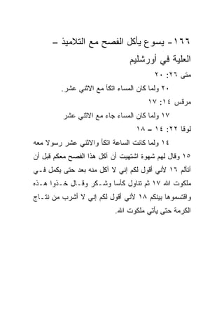 ‫٦٦١- ﻴﺴﻭﻉ ﻴﺄﻜل ﺍﻟﻔﺼﺢ ﻤﻊ ﺍﻟﺘﻼﻤﻴﺫ –‬
                                ‫ﺍﻟﻌﻠﻴﺔ ﻓﻲ ﺃﻭﺭﺸﻠﻴﻡ‬
                                        ‫ﻤﺘﻰ ٦٢: ٠٢‬
                                                ‫ﹼ‬
         ‫٠٢ ﻭﻟﻤﺎ ﻜﺎﻥ ﺍﻟﻤﺴﺎﺀ ﺍﺘﻜﺄ ﻤﻊ ﺍﻻﺜﻨﻲ ﻋﺸﺭ.‬
                                      ‫ﻤﺭﻗﺱ ٤١: ٧١‬
         ‫٧١ ﻭﻟﻤﺎ ﻜﺎﻥ ﺍﻟﻤﺴﺎﺀ ﺠﺎﺀ ﻤﻊ ﺍﻻﺜﻨﻲ ﻋﺸﺭ‬
                                  ‫ﻟﻭﻗﺎ ٢٢: ٤١ – ٨١‬
‫٤١ ﻭﻟﻤﺎ ﻜﺎﻨﺕ ﺍﻟﺴﺎﻋﺔ ﺍﺘﻜﺄ ﻭﺍﻻﺜﻨﻲ ﻋﺸﺭ ﺭﺴﻭﻻ ﻤﻌﻪ‬
    ‫ﹰ‬
‫٥١ ﻭﻗﺎل ﻟﻬﻡ ﺸﻬﻭﺓ ﺍﺸﺘﻬﻴﺕ ﺃﻥ ﺁﻜل ﻫﺫﺍ ﺍﻟﻔﺼﺢ ﻤﻌﻜﻡ ﻗﺒل ﺃﻥ‬
‫ﺃﺘﺄﻟﻡ ٦١ ﻷﻨﻲ ﺃﻗﻭل ﻟﻜﻡ ﺇﻨﻲ ﻻ ﺁﻜل ﻤﻨﻪ ﺒﻌﺩ ﺤﺘﻰ ‪‬ﻜﻤل ﻓـﻲ‬
       ‫ﻴ‬
‫ﻤﻠﻜﻭﺕ ﺍﷲ ٧١ ﺜﻡ ﺘﻨﺎﻭل ﻜﺄﺴﺎ ﻭﺸـﻜﺭ ﻭﻗـﺎل ﺨـﺫﻭﺍ ﻫـﺫﻩ‬
                        ‫‪‬‬
‫ﻭﺍﻗﺘﺴﻤﻭﻫﺎ ﺒﻴﻨﻜﻡ ٨١ ﻷﻨﻲ ﺃﻗﻭل ﻟﻜﻡ ﺇﻨﻲ ﻻ ﺃﺸﺭﺏ ﻤﻥ ﻨﺘـﺎﺝ‬
                           ‫ﺍﻟﻜﺭﻤﺔ ﺤﺘﻰ ﻴﺄﺘﻲ ﻤﻠﻜﻭﺕ ﺍﷲ.‬
 