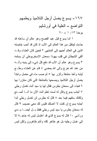 ‫٧٦١- ﻴﺴﻭﻉ ﻴﻐﺴل ﺃﺭﺠل ﺍﻟﺘﻼﻤﻴﺫ ﻭﻴﻌﻠﻤﻬﻡ‬
                    ‫ﺍﻟﺘﻭﺍﻀﻊ – ﺍﻟﻌﻠﻴﺔ ﻓﻲ ﺃﻭﺭﺸﻠﻴﻡ‬
                                    ‫ﻴﻭﺤﻨﺎ ٣١: ١ – ٠٢‬
‫١ ﺃﻤﺎ ﻴﺴﻭﻉ ﻗﺒل ﻋﻴﺩ ﺍﻟﻔﺼﺢ ﻭﻫﻭ ﻋﺎﻟﻡ ﺃﻥ ﺴﺎﻋﺘﻪ ﻗﺩ‬
‫ﺠﺎﺀﺕ ﻟﻴﻨﺘﻘل ﻤﻥ ﻫﺫﺍ ﺍﻟﻌﺎﻟﻡ ﺇﻟﻰ ﺍﻵﺏ ﺇﺫ ﻜﺎﻥ ﻗﺩ ﺃﺤﺏ ﺨﺎﺼﺘﻪ‬
‫ﺍﻟﺫﻴﻥ ﻓﻲ ﺍﻟﻌﺎﻟﻡ ﺃﺤﺒﻬﻡ ﺇﻟﻰ ﺍﻟﻤﻨﺘﻬﻰ ٢ ﻓﺤﻴﻥ ﻜﺎﻥ ﺍﻟﻌﺸﺎﺀ ﻭﻗـﺩ‬
‫ﺃﻟﻘﻰ ﺍﻟﺸﻴﻁﺎﻥ ﻓﻲ ﻗﻠﺏ ﻴﻬﻭﺫﺍ ﺴﻤﻌﺎﻥ ﺍﻻﺴﺨﺭﻴﻭﻁﻲ ﺃﻥ ﻴﺴﻠﻤﻪ‬
‫٣ ﻴﺴﻭﻉ ﻭﻫﻭ ﻋﺎﻟﻡ ﺃﻥ ﺍﻵﺏ ﻗﺩ ﺩﻓﻊ ﻜل ﺸﻲﺀ ﺇﻟﻰ ﻴﺩﻴﻪ ﻭﺃﻨـﻪ‬
‫ﻤﻥ ﻋﻨﺩ ﺍﷲ ﺨﺭﺝ ﻭﺇﻟﻰ ﺍﷲ ﻴﻤﻀﻲ ٤ ﻗﺎﻡ ﻋﻥ ﺍﻟﻌﺸﺎﺀ ﻭﺨﻠـﻊ‬
‫ﺜﻴﺎﺒﻪ ﻭﺃﺨﺫ ﻤﻨﺸﻔﺔ ﻭﺃﺘﺯﺭ ﺒﻬﺎ ٥ ﺜﻡ ﺼﺏ ﻤﺎﺀ ﻓﻲ ﻤﻐﺴل ﻭﺍﺒﺘﺩﺃ‬
‫ﻴﻐﺴل ﺃﺭﺠل ﺍﻟﺘﻼﻤﻴﺫ ﻭﻴﻤﺴﺤﻬﺎ ﺒﺎﻟﻤﻨﺸﻔﺔ ﺍﻟﺘﻲ ﻜﺎﻥ ﻤﺌﺘﺯﺭﺍ ﺒﻬﺎ‬
     ‫‪‬‬
‫٦ ﻓﺠﺎﺀ ﺇﻟﻰ ﺴﻤﻌﺎﻥ ﺒﻁﺭﺱ ﻓﻘﺎل ﻟﻬﺎ ﻴﺎ ﺴﻴﺩ ﺃﻨﺕ ﺘﻐﺴل ﺭﺠﻠﻲ‬
‫٧ ﺃﺠﺎﺏ ﻴﺴﻭﻉ ﻭﻗﺎل ﻟﻪ ﻟﺴﺕ ﺘﻌﻠﻡ ﺃﻨﺕ ﺍﻵﻥ ﻤﺎ ﺃﻨـﺎ ﺃﺼـﻨﻊ‬
‫ﻭﻟﻜﻨﻙ ﺴﺘﻔﻬﻡ ﻓﻴﻤﺎ ﺒﻌﺩ ٨ ﻗﺎل ﻟﻪ ﺒﻁﺭﺱ ﻟﻥ ﺘﻐﺴل ﺭﺠﻠﻲ ﺃﺒﺩﺍ‬
 ‫‪ ‬‬
‫ﺃﺠﺎﺒﻪ ﻴﺴﻭﻉ ﺇﻥ ﻜﻨﺕ ﻻ ﺃﻏﺴﻠﻙ ﻓﻠﻴﺱ ﻟﻙ ﻤﻌﻲ ﻨﺼﻴﺏ ٩ ﻗﺎل‬
‫ﻟﻪ ﺴﻤﻌﺎﻥ ﺒﻁﺭﺱ ﻴﺎ ﺴﻴﺩ ﻟﻴﺱ ﺭﺠﻠﻲ ﻓﻘﻁ ﺒـل ﺃﻴ ‪‬ـﺎ ﻴـﺩﻱ‬
       ‫ﻀ‬
‫ﻭﺭﺃﺴﻲ ٠١ ﻗﺎل ﻟﻪ ﻴﺴﻭﻉ ﺍﻟﺫﻱ ﻗﺩ ﺍﻏﺘﺴل ﻟﻴﺱ ﻟﻪ ﺤﺎﺠـﺔ ﺇﻻ‬
‫ﺇﻟﻰ ﻏﺴل ﺭﺠﻠﻴﻪ ﺒل ﻫﻭ ﻁﺎﻫﺭ ﻜﻠﻪ ﻭﺃﻨﺘﻡ ﻁﺎﻫﺭﻭﻥ ﻭﻟﻜﻥ ﻟﻴﺱ‬
 