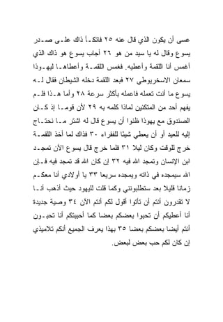 ‫ﻋﺴﻰ ﺃﻥ ﻴﻜﻭﻥ ﺍﻟﺫﻱ ﻗﺎل ﻋﻨﻪ ٥٢ ﻓﺎﺘﻜـﺄ ﺫﺍﻙ ﻋﻠـﻰ ﺼـﺩﺭ‬
‫ﻴﺴﻭﻉ ﻭﻗﺎل ﻟﻪ ﻴﺎ ﺴﻴﺩ ﻤﻥ ﻫﻭ ٦٢ ﺃﺠﺎﺏ ﻴﺴﻭﻉ ﻫﻭ ﺫﺍﻙ ﺍﻟﺫﻱ‬
‫ﺃﻏﻤﺱ ﺃﻨﺎ ﺍﻟﻠﻘﻤﺔ ﻭﺃﻋﻁﻴﻪ. ﻓﻐﻤﺱ ﺍﻟﻠﻘﻤـﺔ ﻭﺃﻋﻁﺎﻫـﺎ ﻟﻴﻬـﻭﺫﺍ‬
‫ﺴﻤﻌﺎﻥ ﺍﻻﺴﺨﺭﻴﻭﻁﻲ ٧٢ ﻓﺒﻌﺩ ﺍﻟﻠﻘﻤﺔ ﺩﺨﻠﻪ ﺍﻟﺸﻴﻁﺎﻥ ﻓﻘﺎل ﻟـﻪ‬
‫ﻴﺴﻭﻉ ﻤﺎ ﺃﻨﺕ ﺘﻌﻤﻠﻪ ﻓﺎﻋﻤﻠﻪ ﺒﺄﻜﺜﺭ ﺴﺭﻋﺔ ٨٢ ﻭﺃﻤﺎ ﻫـﺫﺍ ﻓﻠـﻡ‬
‫ﻴﻔﻬﻡ ﺃﺤﺩ ﻤﻥ ﺍﻟﻤﺘﻜﺌﻴﻥ ﻟﻤﺎﺫﺍ ﻜﻠﻤﻪ ﺒﻪ ٩٢ ﻷﻥ ﻗﻭ ‪‬ـﺎ ﺇﺫ ﻜـﺎﻥ‬
          ‫ﻤ‬                                    ‫‪‬‬
‫ﺍﻟﺼﻨﺩﻭﻕ ﻤﻊ ﻴﻬﻭﺫﺍ ﻅﻨﻭﺍ ﺃﻥ ﻴﺴﻭﻉ ﻗﺎل ﻟﻪ ﺍﺸﺘﺭ ﻤـﺎ ﻨﺤﺘـﺎﺝ‬
‫ﺇﻟﻴﻪ ﻟﻠﻌﻴﺩ ﺃﻭ ﺃﻥ ﻴﻌﻁﻲ ﺸﻴﺌﺎ ﻟﻠﻔﻘﺭﺍﺀ ٠٣ ﻓﺫﺍﻙ ﻟﻤﺎ ﺃﺨﺫ ﺍﻟﻠﻘﻤـﺔ‬
                                 ‫ً‬
‫ﺨﺭﺝ ﻟﻠﻭﻗﺕ ﻭﻜﺎﻥ ﻟﻴﻼ ١٣ ﻓﻠﻤﺎ ﺨﺭﺝ ﻗﺎل ﻴﺴﻭﻉ ﺍﻵﻥ ﺘﻤﺠـﺩ‬
                               ‫ﹰ‬
‫ﺍﺒﻥ ﺍﻹﻨﺴﺎﻥ ﻭﺘﻤﺠﺩ ﺍﷲ ﻓﻴﻪ ٢٣ ﺇﻥ ﻜﺎﻥ ﺍﷲ ﻗﺩ ﺘﻤﺠﺩ ﻓﻴﻪ ﻓـﺈﻥ‬
‫ﺍﷲ ﺴﻴﻤﺠﺩﻩ ﻓﻲ ﺫﺍﺘﻪ ﻭﻴﻤﺠﺩﻩ ﺴﺭﻴﻌﺎ ٣٣ ﻴﺎ ﺃﻭﻻﺩﻱ ﺃﻨﺎ ﻤﻌﻜـﻡ‬
                       ‫‪‬‬
‫ﺯﻤﺎﻨﺎ ﻗﻠﻴﻼ ﺒﻌﺩ ﺴﺘﻁﻠﺒﻭﻨﻨﻲ ﻭﻜﻤﺎ ﻗﻠﺕ ﻟﻠﻴﻬﻭﺩ ﺤﻴﺙ ﺃﺫﻫﺏ ﺃﻨـﺎ‬
                                            ‫ﹰ‬     ‫ﹰ‬
‫ﻻ ﺘﻘﺩﺭﻭﻥ ﺃﻨﺘﻡ ﺃﻥ ﺘﺄﺘﻭﺍ ﺃﻗﻭل ﻟﻜﻡ ﺃﻨﺘﻡ ﺍﻵﻥ ٤٣ ﻭﺼﻴﺔ ﺠﺩﻴﺩﺓ‬
‫ﺃﻨﺎ ﺃﻋﻁﻴﻜﻡ ﺃﻥ ﺘﺤﺒﻭﺍ ﺒﻌﻀﻜﻡ ﺒﻌﻀﺎ ﻜﻤﺎ ﺃﺤﺒﺒﺘﻜﻡ ﺃﻨﺎ ﺘﺤﺒـﻭﻥ‬
                        ‫‪‬‬
‫ﺃﻨﺘﻡ ﺃﻴﻀﺎ ﺒﻌﻀﻜﻡ ﺒﻌﻀﺎ ٥٣ ﺒﻬﺫﺍ ﻴﻌﺭﻑ ﺍﻟﺠﻤﻴﻊ ﺃﻨﻜﻡ ﺘﻼﻤﻴﺫﻱ‬
                                 ‫‪‬‬          ‫‪‬‬
                            ‫ﺇﻥ ﻜﺎﻥ ﻟﻜﻡ ﺤﺏ ﺒﻌﺽ ﻟﺒﻌﺽ.‬
                                      ‫‪‬‬
 