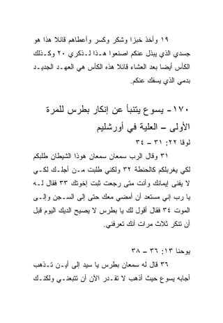 ‫٩١ ﻭﺃﺨﺫ ﺨﺒﺯﺍ ﻭﺸﻜﺭ ﻭﻜ ‪‬ﺭ ﻭﺃﻋﻁﺎﻫﻡ ﻗﺎﺌﻼ ﻫﺫﺍ ﻫﻭ‬
       ‫ﹰ‬             ‫ﺴ‬          ‫‪‬‬
‫ﺠﺴﺩﻱ ﺍﻟﺫﻱ ‪‬ﺒﺫل ﻋﻨﻜﻡ ﺍﺼﻨﻌﻭﺍ ﻫـﺫﺍ ﻟـﺫﻜﺭﻱ ٠٢ ﻭﻜـﺫﻟﻙ‬
                                     ‫ﻴ‬
‫ﺍﻟﻜﺄﺱ ﺃﻴﻀﺎ ﺒﻌﺩ ﺍﻟﻌﺸﺎﺀ ﻗﺎﺌﻼ ﻫﺫﻩ ﺍﻟﻜﺄﺱ ﻫﻲ ﺍﻟﻌﻬـﺩ ﺍﻟﺠﺩﻴـﺩ‬
                            ‫ﹰ‬                ‫‪‬‬
                                 ‫ﺒﺩﻤﻲ ﺍﻟﺫﻱ ﻴﺴﻔﻙ ﻋﻨﻜﻡ.‬


    ‫٠٧١- ﻴﺴﻭﻉ ﻴﺘﻨﺒﺄ ﻋﻥ ﺇﻨﻜﺎﺭ ﺒﻁﺭﺱ ﻟﻠﻤﺭﺓ‬
                     ‫ﺍﻷﻭﻟﻰ – ﺍﻟﻌﻠ ‪‬ﺔ ﻓﻲ ﺃﻭﺭﺸﻠﻴﻡ‬
                                 ‫ﻴ‬
                                   ‫ﻟﻭﻗﺎ ٢٢: ١٣ – ٤٣‬
‫١٣ ﻭﻗﺎل ﺍﻟﺭﺏ ﺴﻤﻌﺎﻥ ﺴﻤﻌﺎﻥ ﻫﻭﺫﺍ ﺍﻟﺸﻴﻁﺎﻥ ﻁﻠﺒﻜﻡ‬
‫ﻟﻜﻲ ﻴﻐﺭﺒﻠﻜﻡ ﻜﺎﻟﺤﻨﻁﺔ ٢٣ ﻭﻟﻜﻨﻲ ﻁﻠﺒﺕ ﻤـﻥ ﺃﺠﻠـﻙ ﻟﻜـﻲ‬
‫ﻻ ﻴﻔﻨﻰ ﺇﻴﻤﺎﻨﻙ ﻭﺃﻨﺕ ﻤﺘﻰ ﺭﺠﻌﺕ ﺜﺒﺕ ﺇﺨﻭﺘﻙ ٣٣ ﻓﻘﺎل ﻟـﻪ‬
‫ﻴﺎ ﺭﺏ ﺇﻨﻲ ﻤﺴﺘﻌﺩ ﺃﻥ ﺃﻤﻀﻲ ﻤﻌﻙ ﺤﺘﻰ ﺇﻟﻰ ﺍﻟﺴـﺠﻥ ﻭﺇﻟـﻰ‬
‫ﺍﻟﻤﻭﺕ ٤٣ ﻓﻘﺎل ﺃﻗﻭل ﻟﻙ ﻴﺎ ﺒﻁﺭﺱ ﻻ ﻴﺼﻴﺢ ﺍﻟﺩﻴﻙ ﺍﻟﻴﻭﻡ ﻗﺒل‬
                        ‫ﺃﻥ ﺘﻨﻜﺭ ﺜﻼﺙ ﻤﺭﺍﺕ ﺃﻨﻙ ﺘﻌﺭﻓﻨﻲ.‬


                                 ‫ﻴﻭﺤﻨﺎ ٣١: ٦٣ – ٨٣‬
‫٦٣ ﻗﺎل ﻟﻪ ﺴﻤﻌﺎﻥ ﺒﻁﺭﺱ ﻴﺎ ﺴﻴﺩ ﺇﻟﻰ ﺃﻴـﻥ ﺘـﺫﻫﺏ‬
‫ﺃﺠﺎﺒﻪ ﻴﺴﻭﻉ ﺤﻴﺙ ﺃﺫﻫﺏ ﻻ ﺘﻘـﺩﺭ ﺍﻵﻥ ﺃﻥ ﺘﺘﺒﻌﻨـﻲ ﻭﻟﻜﻨـﻙ‬
 