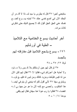 ‫ﺴﺘﺘﺒﻌﻨﻲ ﺃﺨﻴﺭﺍ ٧٣ ﻗﺎل ﻟﻪ ﺒﻁﺭﺱ ﻴﺎ ﺴﻴﺩ ﻟﻤـﺎﺫﺍ ﻻ ﺃﻗـﺩﺭ ﺃﻥ‬
                                         ‫‪‬‬
‫ﺃﺘﺒﻌﻙ ﺍﻵﻥ ﺇﻨﻲ ﺃﻀﻊ ﻨﻔﺴﻲ ﻋﻨﻙ ٨٣ ﺃﺠﺎﺒﻪ ﻴﺴـﻭﻉ ﺃﺘﻀـﻊ‬
‫ﻨﻔﺴﻙ ﻋﻨﻲ ﺍﻟﺤﻕ ﺍﻟﺤﻕ ﺃﻗﻭل ﻟﻙ ﻻ ﻴﺼﻴﺢ ﺍﻟﺩﻴﻙ ﺤﺘﻰ ﺘﻨﻜﺭﻨﻲ‬
                                           ‫ﺜﻼﺙ ﻤﺭﺍﺕ.‬


 ‫ﺁﺨﺭ ﺃﺤﺎﺩﻴﺙ ﻴﺴﻭﻉ ﺍﻟﺨﺘﺎﻤﻴﺔ ﻤﻊ ﺍﻟﺘﻼﻤﻴﺫ‬
             ‫– ﺍﻟﻌﻠﻴﺔ ﻓﻲ ﺃﻭﺭﺸﻠﻴﻡ‬
 ‫١٧١- ﻴﺴﻭﻉ ﻴﺸﺠﻊ ﺍﻟﺘﻼﻤﻴﺫ ﻗﺒل ﻤﻔﺎﺭﻗﺘﻪ ﻟﻬﻡ‬
                                              ‫ﺒﺎﻟﺠﺴﺩ‬
                                   ‫ﻟﻭﻗﺎ ٢٢: ٥٣ – ٨٣‬
‫٥٣ ﺜﻡ ﻗﺎل ﻟﻬﻡ ﺤﻴﻥ ﺃﺭﺴﻠﺘﻜﻡ ﺒﻼ ﻜـﻴﺱ ﻭﻻ ﻤـﺫﻭﺩ‬
‫ﻭﻻ ﺃﺤﺫﻴﺔ ﻫل ﺃﻋﻭﺯﻜﻡ ﺸﻲﺀ ﻓﻘﺎﻟﻭﺍ ﻻ ٦٣ ﻓﻘﺎل ﻟﻬﻡ ﻟﻜﻥ ﺍﻵﻥ‬
‫ﻤﻥ ﻟﻪ ﻜﻴﺱ ﻓﻠﻴﺄﺨﺫﻩ ﻭﻤﺯﻭﺩ ﻜﺫﻟﻙ ﻭﻤﻥ ﻟﻴﺱ ﻟﻪ ﻓﻠﻴﺒـﻊ ﺜﻭﺒـﻪ‬
                                           ‫‪‬‬
‫ﻭﻴﺸﺘﺭﻱ ﺴﻴﻔﺎ ٧٣ ﻷﻨﻲ ﺃﻗﻭل ﻟﻜﻡ ﺃﻨﻪ ﻴﻨﺒﻐﻲ ﺃﻥ ﻴﺘﻡ ﻓﻲ ﺃﻴ ‪‬ـﺎ‬
  ‫‪ ‬ﻀ‬                                       ‫ﹰ‬
‫ﻫﺫﺍ ﺍﻟﻤﻜﺘﻭﺏ. ﻭﺃﺤﺼﻰ ﻤﻊ ﺇﺜﻤﻪ ﻷﻥ ﻤﺎ ﻫﻭ ﻤﻥ ﺠﻬﺘـﻲ ﻟـﻪ‬
   ‫ﺍﻨﻘﻀﺎﺀ ٨٣ ﻓﻘﺎﻟﻭﺍ ﻴﺎ ﺭﺏ ﻫﻭﺫﺍ ﻫﻨﺎ ﺴﻴﻔﺎﻥ ﻓﻘﺎل ﻟﻬﻡ ﻴﻜﻔﻲ.‬
                                     ‫ﻴﻭﺤﻨﺎ ٤١: ١ – ٥‬
 