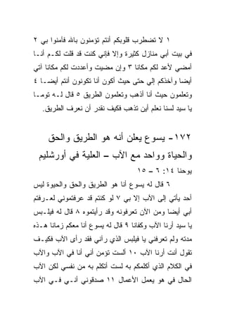 ‫١ ﻻ ﺘﻀﻁﺭﺏ ﻗﻠﻭﺒﻜﻡ ﺃﻨﺘﻡ ﺘﺅﻤﻨﻭﻥ ﺒﺎﷲ ﻓﺂﻤﻨﻭﺍ ﺒﻲ ٢‬
‫ﻓﻲ ﺒﻴﺕ ﺃﺒﻲ ﻤﻨﺎﺯل ﻜﺜﻴﺭﺓ ﻭﺇﻻ ﻓﺈﻨﻲ ﻜﻨﺕ ﻗﺩ ﻗﻠﺕ ﻟﻜـﻡ ﺃﻨـﺎ‬
‫ﺃﻤﻀﻲ ﻷﻋﺩ ﻟﻜﻡ ﻤﻜﺎﻨﺎ ٣ ﻭﺇﻥ ﻤﻀﻴﺕ ﻭﺃﻋﺩﺩﺕ ﻟﻜﻡ ﻤﻜﺎﻨﺎ ﺁﺘﻲ‬
     ‫ﹰ‬                           ‫ﹰ‬
‫ﺃﻴﻀﺎ ﻭﺁﺨﺫﻜﻡ ﺇﻟﻲ ﺤﺘﻰ ﺤﻴﺙ ﺃﻜﻭﻥ ﺃﻨﺎ ﺘﻜﻭﻨﻭﻥ ﺃﻨﺘﻡ ﺃﻴ ‪‬ـﺎ ٤‬
    ‫ﻀ‬                                 ‫‪‬‬           ‫‪‬‬
‫ﻭﺘﻌﻠﻤﻭﻥ ﺤﻴﺙ ﺃﻨﺎ ﺃﺫﻫﺏ ﻭﺘﻌﻠﻤﻭﻥ ﺍﻟﻁﺭﻴﻕ ٥ ﻗﺎل ﻟـﻪ ﺘﻭﻤـﺎ‬
   ‫ﻴﺎ ﺴﻴﺩ ﻟﺴﻨﺎ ﻨﻌﻠﻡ ﺃﻴﻥ ﺘﺫﻫﺏ ﻓﻜﻴﻑ ﻨﻘﺩﺭ ﺃﻥ ﻨﻌﺭﻑ ﺍﻟﻁﺭﻴﻕ.‬


     ‫٢٧١- ﻴﺴﻭﻉ ﻴﻌﻠﻥ ﺃﻨﻪ ﻫﻭ ﺍﻟﻁﺭﻴﻕ ﻭﺍﻟﺤﻕ‬
 ‫ﻭﺍﻟﺤﻴﺎﺓ ﻭﻭﺍﺤﺩ ﻤﻊ ﺍﻵﺏ – ﺍﻟﻌﻠﻴﺔ ﻓﻲ ﺃﻭﺭﺸﻠﻴﻡ‬
                                    ‫ﻴﻭﺤﻨﺎ ٤١: ٦ – ٥١‬
‫٦ ﻗﺎل ﻟﻪ ﻴﺴﻭﻉ ﺃﻨﺎ ﻫﻭ ﺍﻟﻁﺭﻴﻕ ﻭﺍﻟﺤﻕ ﻭﺍﻟﺤﻴﻭﺓ ﻟﻴﺱ‬
‫ﺃﺤﺩ ﻴﺄﺘﻲ ﺇﻟﻰ ﺍﻵﺏ ﺇﻻ ﺒﻲ ٧ ﻟﻭ ﻜﻨﺘﻡ ﻗﺩ ﻋﺭﻓﺘﻤﻭﻨﻲ ﻟﻌـﺭﻓﺘﻡ‬
‫ﺃﺒﻲ ﺃﻴﻀﺎ ﻭﻤﻥ ﺍﻵﻥ ﺘﻌﺭﻓﻭﻨﻪ ﻭﻗﺩ ﺭﺃﻴﺘﻤﻭﻩ ٨ ﻗﺎل ﻟﻪ ﻓﻴﻠـﺒﺱ‬
                                             ‫‪‬‬
‫ﻴﺎ ﺴﻴﺩ ﺃﺭﻨﺎ ﺍﻵﺏ ﻭﻜﻔﺎﻨﺎ ٩ ﻗﺎل ﻟﻪ ﻴﺴﻭﻉ ﺃﻨﺎ ﻤﻌﻜﻡ ﺯﻤﺎﻨﺎ ﻫـﺫﻩ‬
      ‫ﹰ‬
‫ﻤﺩﺘﻪ ﻭﻟﻡ ﺘﻌﺭﻓﻨﻲ ﻴﺎ ﻓﻴﻠﺒﺱ ﺍﻟﺫﻱ ﺭﺁﻨﻲ ﻓﻘﺩ ﺭﺃﻯ ﺍﻵﺏ ﻓﻜﻴـﻑ‬
‫ﺘﻘﻭل ﺃﻨﺕ ﺃﺭﻨﺎ ﺍﻵﺏ ٠١ ﺃﻟﺴﺕ ﺘﺅﻤﻥ ﺃﻨﻲ ﺃﻨﺎ ﻓﻲ ﺍﻵﺏ ﻭﺍﻵﺏ‬
‫ﻓﻲ ﺍﻟﻜﻼﻡ ﺍﻟﺫﻱ ﺃﻜﻠﻤﻜﻡ ﺒﻪ ﻟﺴﺕ ﺃﺘﻜﻠﻡ ﺒﻪ ﻤﻥ ﻨﻔﺴﻲ ﻟﻜﻥ ﺍﻵﺏ‬
‫ﺍﻟﺤﺎل ﻓﻲ ﻫﻭ ﻴﻌﻤل ﺍﻷﻋﻤﺎل ١١ ﺼﺩﻗﻭﻨﻲ ﺃﻨـﻲ ﻓـﻲ ﺍﻵﺏ‬
                                      ‫‪‬‬
 