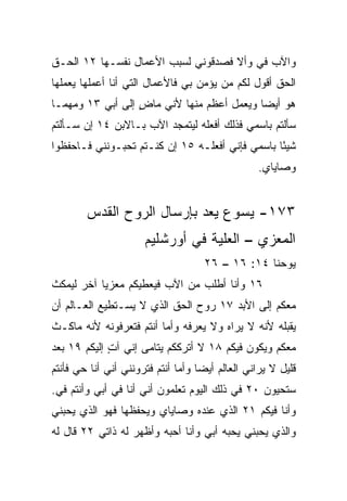 ‫ﻭﺍﻵﺏ ﻓﻲ ﻭﺃﻻ ﻓﺼﺩﻗﻭﻨﻲ ﻟﺴﺒﺏ ﺍﻷﻋﻤﺎل ﻨﻔﺴـﻬﺎ ٢١ ﺍﻟﺤـﻕ‬
                                        ‫‪‬‬
‫ﺍﻟﺤﻕ ﺃﻗﻭل ﻟﻜﻡ ﻤﻥ ﻴﺅﻤﻥ ﺒﻲ ﻓﺎﻷﻋﻤﺎل ﺍﻟﺘﻲ ﺃﻨﺎ ﺃﻋﻤﻠﻬﺎ ﻴﻌﻤﻠﻬﺎ‬
‫ﻫﻭ ﺃﻴﻀﺎ ﻭﻴﻌﻤل ﺃﻋﻅﻡ ﻤﻨﻬﺎ ﻷﻨﻲ ﻤﺎﺽ ﺇﻟﻰ ﺃﺒﻲ ٣١ ﻭﻤﻬﻤـﺎ‬
                  ‫ٍ‬                        ‫‪‬‬
‫ﺴﺄﻟﺘﻡ ﺒﺎﺴﻤﻲ ﻓﺫﻟﻙ ﺃﻓﻌﻠﻪ ﻟﻴﺘﻤﺠﺩ ﺍﻵﺏ ﺒـﺎﻻﺒﻥ ٤١ ﺇﻥ ﺴـﺄﻟﺘﻡ‬
‫ﺸﻴﺌﺎ ﺒﺎﺴﻤﻲ ﻓﺈﻨﻲ ﺃﻓﻌﻠـﻪ ٥١ ﺇﻥ ﻜﻨـﺘﻡ ﺘﺤﺒـﻭﻨﻨﻲ ﻓـﺎﺤﻔﻅﻭﺍ‬
                                                 ‫ً‬
                                                  ‫ﻭﺼﺎﻴﺎﻱ.‬


        ‫٣٧١- ﻴﺴﻭﻉ ﻴﻌﺩ ﺒﺈﺭﺴﺎل ﺍﻟﺭﻭﺡ ﺍﻟﻘﺩﺱ‬
                      ‫ﺍﻟﻤﻌﺯﻱ – ﺍﻟﻌﻠﻴﺔ ﻓﻲ ﺃﻭﺭﺸﻠﻴﻡ‬
                                           ‫‪‬‬
                                    ‫ﻴﻭﺤﻨﺎ ٤١: ٦١ – ٦٢‬
‫٦١ ﻭﺃﻨﺎ ﺃﻁﻠﺏ ﻤﻥ ﺍﻵﺏ ﻓﻴﻌﻁﻴﻜﻡ ﻤﻌﺯﻴﺎ ﺁﺨﺭ ﻟﻴﻤﻜﺙ‬
           ‫‪‬‬
‫ﻤﻌﻜﻡ ﺇﻟﻰ ﺍﻷﺒﺩ ٧١ ﺭﻭﺡ ﺍﻟﺤﻕ ﺍﻟﺫﻱ ﻻ ﻴﺴـﺘﻁﻴﻊ ﺍﻟﻌـﺎﻟﻡ ﺃﻥ‬
‫ﻴﻘﺒﻠﻪ ﻷﻨﻪ ﻻ ﻴﺭﺍﻩ ﻭﻻ ﻴﻌﺭﻓﻪ ﻭﺃﻤﺎ ﺃﻨﺘﻡ ﻓﺘﻌﺭﻓﻭﻨﻪ ﻷﻨﻪ ﻤﺎﻜـﺙ‬
‫ﻤﻌﻜﻡ ﻭﻴﻜﻭﻥ ﻓﻴﻜﻡ ٨١ ﻻ ﺃﺘﺭﻜﻜﻡ ﻴﺘﺎﻤﻰ ﺇﻨﻲ ﺁﺕ ﺇﻟﻴﻜﻡ ٩١ ﺒﻌﺩ‬
             ‫ٍ‬
‫ﻗﻠﻴل ﻻ ﻴﺭﺍﻨﻲ ﺍﻟﻌﺎﻟﻡ ﺃﻴﻀﺎ ﻭﺃﻤﺎ ﺃﻨﺘﻡ ﻓﺘﺭﻭﻨﻨﻲ ﺃﻨﻲ ﺃﻨﺎ ﺤﻲ ﻓﺄﻨﺘﻡ‬
                                    ‫‪‬‬
‫ﺴﺘﺤﻴﻭﻥ ٠٢ ﻓﻲ ﺫﻟﻙ ﺍﻟﻴﻭﻡ ﺘﻌﻠﻤﻭﻥ ﺃﻨﻲ ﺃﻨﺎ ﻓﻲ ﺃﺒﻲ ﻭﺃﻨﺘﻡ ﻓﻲ.‬
 ‫‪‬‬
‫ﻭﺃﻨﺎ ﻓﻴﻜﻡ ١٢ ﺍﻟﺫﻱ ﻋﻨﺩﻩ ﻭﺼﺎﻴﺎﻱ ﻭﻴﺤﻔﻅﻬﺎ ﻓﻬﻭ ﺍﻟﺫﻱ ﻴﺤﺒﻨﻲ‬
‫ﻭﺍﻟﺫﻱ ﻴﺤﺒﻨﻲ ﻴﺤﺒﻪ ﺃﺒﻲ ﻭﺃﻨﺎ ﺃﺤﺒﻪ ﻭﺃﻅﻬﺭ ﻟﻪ ﺫﺍﺘﻲ ٢٢ ﻗﺎل ﻟﻪ‬
 