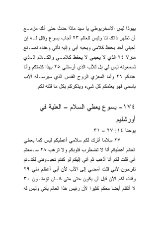 ‫ﻴﻬﻭﺫﺍ ﻟﻴﺱ ﺍﻻﺴﺨﺭﻴﻭﻁﻲ ﻴﺎ ﺴﻴﺩ ﻤﺎﺫﺍ ﺤﺩﺙ ﺤﺘﻰ ﺃﻨﻙ ﻤﺯﻤـﻊ‬
‫ﺃﻥ ﺘﻅﻬﺭ ﺫﺍﺘﻙ ﻟﻨﺎ ﻭﻟﻴﺱ ﻟﻠﻌﺎﻟﻡ ٣٢ ﺃﺠﺎﺏ ﻴﺴﻭﻉ ﻭﻗﺎل ﻟـﻪ ﺇﻥ‬
‫ﺃﺤﺒﻨﻲ ﺃﺤﺩ ﻴﺤﻔﻅ ﻜﻼﻤﻲ ﻭﻴﺤﺒﻪ ﺃﺒﻲ ﻭﺇﻟﻴﻪ ﻨﺄﺘﻲ ﻭﻋﻨﺩﻩ ﻨﺼـﻨﻊ‬
‫ﻤﻨﺯﻻ ٤٢ ﺍﻟﺫﻱ ﻻ ‪‬ﺤﺒﻨﻲ ﻻ ﻴﺤﻔﻅ ﻜﻼﻤـﻲ ﻭﺍﻟﻜـﻼﻡ ﺍﻟـﺫﻱ‬
                               ‫ﻴ‬           ‫ﹰ‬
‫ﺘﺴﻤﻌﻭﻨﻪ ﻟﻴﺱ ﻟﻲ ﺒل ﻟﻶﺏ ﺍﻟﺫﻱ ﺃﺭﺴﻠﻨﻲ ٥٢ ﺒﻬﺫﺍ ﻜﻠﻤﺘﻜﻡ ﻭﺃﻨﺎ‬
‫ﻋﻨﺩﻜﻡ ٦٢ ﻭﺃﻤﺎ ﺍﻟﻤﻌﺯﻱ ﺍﻟﺭﻭﺡ ﺍﻟﻘﺩﺱ ﺍﻟﺫﻱ ﺴﻴﺭﺴـﻠﻪ ﺍﻵﺏ‬
      ‫ﺒﺎﺴﻤﻲ ﻓﻬﻭ ﻴﻌﻠﻤﻜﻡ ﻜل ﺸﻲﺀ ﻭﻴﺫﻜﺭﻜﻡ ﺒﻜل ﻤﺎ ﻗﻠﺘﻪ ﻟﻜﻡ.‬


        ‫٤٧١- ﻴﺴﻭﻉ ﻴﻌﻁﻲ ﺍﻟﺴﻼﻡ – ﺍﻟﻌﻠﻴﺔ ﻓﻲ‬
                                               ‫ﺃﻭﺭﺸﻠﻴﻡ‬
                                   ‫ﻴﻭﺤﻨﺎ ٤١: ٧٢ – ١٣‬
‫٧٢ ﺴﻼﻤﺎ ﺃﺘﺭﻙ ﻟﻜﻡ ﺴﻼﻤﻲ ﺃﻋﻁﻴﻜﻡ ﻟﻴﺱ ﻜﻤﺎ ﻴﻌﻁﻲ‬
                                   ‫‪‬‬
‫ﺍﻟﻌﺎﻟﻡ ﺃﻋﻁﻴﻜﻡ ﺃﻨﺎ ﻻ ﺘﻀﻁﺭﺏ ﻗﻠﻭﺒﻜﻡ ﻭﻻ ﺘﺭﻫﺏ ٨٢ ﺴـﻤﻌﺘﻡ‬
‫ﺃﻨﻲ ﻗﻠﺕ ﻟﻜﻡ ﺃﻨﺎ ﺃﺫﻫﺏ ﺜﻡ ﺁﺘﻲ ﺇﻟﻴﻜﻡ ﻟﻭ ﻜﻨﺘﻡ ﺘﺤﺒـﻭﻨﻨﻲ ﻟﻜﻨـﺘﻡ‬
‫ﺘﻔﺭﺤﻭﻥ ﻷﻨﻲ ﻗﻠﺕ ﺃﻤﻀﻲ ﺇﻟﻰ ﺍﻵﺏ ﻷﻥ ﺃﺒﻲ ﺃﻋﻅﻡ ﻤﻨﻲ ٩٢‬
‫ﻭﻗﻠﺕ ﻟﻜﻡ ﺍﻵﻥ ﻗﺒل ﺃﻥ ﻴﻜﻭﻥ ﺤﺘﻰ ﻤﺘﻰ ﻜـﺎﻥ ﺘﺅﻤﻨـﻭﻥ ٠٣‬
‫ﻻ ﺃﺘﻜﻠﻡ ﺃﻴﻀﺎ ﻤﻌﻜﻡ ﻜﺜﻴﺭﺍ ﻷﻥ ﺭﺌﻴﺱ ﻫﺫﺍ ﺍﻟﻌﺎﻟﻡ ﻴﺄﺘﻲ ﻭﻟﻴﺱ ﻟﻪ‬
                                 ‫‪‬‬          ‫‪‬‬
 