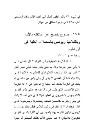 ‫ﻓﻲ ﺸﻲﺀ ١٣ ﻭﻟﻜﻥ ﻟﻴﻔﻬﻡ ﺍﻟﻌﺎﻟﻡ ﺃﻨﻲ ﺃﺤﺏ ﺍﻵﺏ ﻭﻜﻤﺎ ﺃﻭﺼﺎﻨﻲ‬
                                                 ‫‪‬‬
                    ‫ﺍﻵﺏ ﻫﻜﺫﺍ ﺃﻓﻌل ﻗﻭﻤﻭﺍ ﻨﻨﻁﻠﻕ ﻤﻥ ﻫﻬﻨﺎ.‬


         ‫٥٧١- ﻴﺴﻭﻉ ﻴﻔﺼﺢ ﻋﻥ ﻋﻼﻗﺘﻪ ﺒﺎﻵﺏ‬
        ‫ﻭﺒﺎﻟﺘﻼﻤﻴﺫ ﻭﻴﻭﺼﻲ ﺒﺎﻟﻤﺤﺒﺔ – ﺍﻟﻌﻠﻴﺔ ﻓﻲ‬
                                               ‫ﺃﻭﺭﺸﻠﻴﻡ‬
                                     ‫ﻴﻭﺤﻨﺎ ٥١: ١ – ٧١‬
‫١ ﺃﻨﺎ ﺍﻟﻜﺭﻤﺔ ﺍﻟﺤﻘﻴﻘﻴﺔ ﻭﺃﺒﻲ ﺍﻟﻜﺭﺍﻡ ٢ ﻜل ﻏﺼﻥ ﻓـﻲ‬
‫‪‬‬   ‫ٍ‬
‫ﻻ ﻴﺄﺘﻲ ﺒﺜﻤﺭ ﻴﻨﺯﻋﻪ ﻭﻜل ﻤﺎ ﻴﺄﺘﻲ ﺒﺜﻤﺭ ﻴﻨﻘﻴﻪ ﻟﻴﺄﺘﻲ ﺒﺜﻤﺭ ﺃﻜﺜﺭ‬
‫٣ ﺃﻨﺘﻡ ﺍﻵﻥ ﺃﻨﻘﻴﺎﺀ ﻟﺴﺒﺏ ﺍﻟﻜﻼﻡ ﺍﻟﺫﻱ ﻜﻠﻤﺘﻜﻡ ﺒﻪ ٤ ﺍﺜﺒﺘﻭﺍ ﻓـﻲ‬
‫‪‬‬
‫ﻭﺃﻨﺎ ﻓﻴﻜﻡ ﻜﻤﺎ ﺃﻥ ﺍﻟﻐﺼﻥ ﻻ ﻴﻘﺩﺭ ﺃﻥ ﻴﺄﺘﻲ ﺒﺜﻤﺭ ﻤﻥ ﺫﺍﺘﻪ ﺇﻥ ﻟﻡ‬
‫ﻴﺜﺒﺕ ﻓﻲ ﺍﻟﻜﺭﻤﺔ ﻜﺫﻟﻙ ﺃﻨﺘﻡ ﺃﻴﻀﺎ ﺇﻥ ﻟﻡ ﺘﺜﺒﻭﺍ ﻓﻲ ٥ ﺃﻨﺎ ﺍﻟﻜﺭﻤﺔ‬
             ‫‪‬‬               ‫‪‬‬
‫ﻭﺃﻨﺘﻡ ﺍﻷﻏﺼﺎﻥ ﺍﻟﺫﻱ ﻴﺜﺒﺕ ﻓﻲ ﻭﺃﻨﺎ ﻓﻴﻪ ﻫﺫﺍ ﻴﺄﺘﻲ ﺒﺜﻤﺭ ﻜﺜﻴـﺭ‬
                             ‫‪‬‬
‫ﻷﻨﻜﻡ ﺒﺩﻭﻨﻲ ﻻ ﺘﻘﺩﺭﻭﻥ ﺃﻥ ﺘﻔﻌﻠﻭﺍ ﺸﻴﺌﺎ ٦ ﺇﻥ ﻜﺎﻥ ﺃﺤﺩ ﻻ ﻴﺜﺒﺕ‬
       ‫‪‬‬             ‫ً‬
‫ﻓﻲ ‪‬ﻁﺭﺡ ﺨﺎﺭﺠﺎ ﻜﺎﻟﻐﺼﻥ ﻓﻴﺠﻑ ﻭﻴﺠﻤﻌﻭﻨﻪ ﻭﻴﻁﺭﺤﻭﻨﻪ ﻓـﻲ‬
                                   ‫‪‬‬       ‫‪‬ﻴ‬
‫ﺍﻟﻨﺎﺭ ﻓﻴﺤﺘﺭﻕ ٧ ﺇﻥ ﺜﺒﺘﻡ ﻓﻲ ﻭﺜﺒﺕ ﻜﻼﻤﻲ ﻓﻴﻜﻡ ﺘﻁﻠﺒـﻭﻥ ﻤـﺎ‬
                           ‫‪‬‬
‫ﺘﺭﻴﺩﻭﻥ ﻓﻴﻜﻭﻥ ﻟﻜﻡ ٨ ﺒﻬﺫﺍ ﻴﺘﻤﺠﺩ ﺃﺒﻲ ﺃﻥ ﺘﺄﺘﻭﺍ ﺒﺜﻤـﺭ ﻜﺜﻴـﺭ‬
‫ﻓﺘﻜﻭﻨﻭﻥ ﺘﻼﻤﻴﺫﻱ ٩ ﻜﻤﺎ ﺃﺤﺒﻨﻲ ﺍﻵﺏ ﻜﺫﻟﻙ ﺃﺤﺒﺒﺘﻜﻡ ﺃﻨﺎ ﺍﺜﺒﺘﻭﺍ‬
 