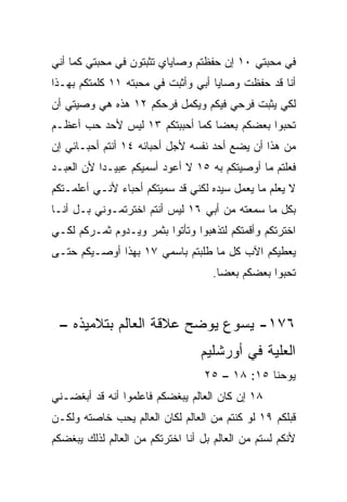 ‫ﻓﻲ ﻤﺤﺒﺘﻲ ٠١ ﺇﻥ ﺤﻔﻅﺘﻡ ﻭﺼﺎﻴﺎﻱ ﺘﺜﺒﺘﻭﻥ ﻓﻲ ﻤﺤﺒﺘﻲ ﻜﻤﺎ ﺃﻨﻲ‬
‫ﺃﻨﺎ ﻗﺩ ﺤﻔﻅﺕ ﻭﺼﺎﻴﺎ ﺃﺒﻲ ﻭﺃﺜﺒﺕ ﻓﻲ ﻤﺤﺒﺘﻪ ١١ ﻜﻠﻤﺘﻜﻡ ﺒﻬـﺫﺍ‬
‫ﻟﻜﻲ ﻴﺜﺒﺕ ﻓﺭﺤﻲ ﻓﻴﻜﻡ ﻭﻴﻜﻤل ﻓﺭﺤﻜﻡ ٢١ ﻫﺫﻩ ﻫﻲ ﻭﺼﻴﺘﻲ ﺃﻥ‬
‫ﺘﺤﺒﻭﺍ ﺒﻌﻀﻜﻡ ﺒﻌﻀﺎ ﻜﻤﺎ ﺃﺤﺒﺒﺘﻜﻡ ٣١ ﻟﻴﺱ ﻷﺤﺩ ﺤﺏ ﺃﻋﻅـﻡ‬
      ‫‪‬‬                          ‫‪‬‬
‫ﻤﻥ ﻫﺫﺍ ﺃﻥ ﻴﻀﻊ ﺃﺤﺩ ﻨﻔﺴﻪ ﻷﺠل ﺃﺤﺒﺎﺌﻪ ٤١ ﺃﻨﺘﻡ ﺃﺤﺒـﺎﺌﻲ ﺇﻥ‬
‫ﻓﻌﻠﺘﻡ ﻤﺎ ﺃﻭﺼﻴﺘﻜﻡ ﺒﻪ ٥١ ﻻ ﺃﻋﻭﺩ ﺃﺴﻤﻴﻜﻡ ﻋﺒﻴـﺩﺍ ﻷﻥ ﺍﻟﻌﺒـﺩ‬
           ‫‪‬‬
‫ﻻ ﻴﻌﻠﻡ ﻤﺎ ﻴﻌﻤل ﺴﻴﺩﻩ ﻟﻜﻨﻲ ﻗﺩ ﺴﻤﻴﺘﻜﻡ ﺃﺤﺒﺎﺀ ﻷﻨـﻲ ﺃﻋﻠﻤـﺘﻜﻡ‬
‫ﺒﻜل ﻤﺎ ﺴﻤﻌﺘﻪ ﻤﻥ ﺃﺒﻲ ٦١ ﻟﻴﺱ ﺃﻨﺘﻡ ﺍﺨﺘﺭﺘﻤـﻭﻨﻲ ﺒـل ﺃﻨـﺎ‬
‫ﺍﺨﺘﺭﺘﻜﻡ ﻭﺃﻗﻤﺘﻜﻡ ﻟﺘﺫﻫﺒﻭﺍ ﻭﺘﺄﺘﻭﺍ ﺒﺜﻤﺭ ﻭﻴـﺩﻭﻡ ﺜﻤـﺭﻜﻡ ﻟﻜـﻲ‬
‫ﻴﻌﻁﻴﻜﻡ ﺍﻵﺏ ﻜل ﻤﺎ ﻁﻠﺒﺘﻡ ﺒﺎﺴﻤﻲ ٧١ ﺒﻬﺫﺍ ﺃﻭﺼـﻴﻜﻡ ﺤﺘـﻰ‬
                                    ‫ﺘﺤﺒﻭﺍ ﺒﻌﻀﻜﻡ ﺒﻌﻀﺎ.‬
                                      ‫‪‬‬



 ‫٦٧١- ﻴﺴﻭﻉ ﻴﻭﻀﺢ ﻋﻼﻗﺔ ﺍﻟﻌﺎﻟﻡ ﺒﺘﻼﻤﻴﺫﻩ –‬
                                  ‫ﺍﻟﻌﻠﻴﺔ ﻓﻲ ﺃﻭﺭﺸﻠﻴﻡ‬
                                   ‫ﻴﻭﺤﻨﺎ ٥١: ٨١ – ٥٢‬
‫٨١ ﺇﻥ ﻜﺎﻥ ﺍﻟﻌﺎﻟﻡ ﻴﺒﻐﻀﻜﻡ ﻓﺎﻋﻠﻤﻭﺍ ﺃﻨﻪ ﻗﺩ ﺃﺒﻐﻀـﻨﻲ‬
‫ﻗﺒﻠﻜﻡ ٩١ ﻟﻭ ﻜﻨﺘﻡ ﻤﻥ ﺍﻟﻌﺎﻟﻡ ﻟﻜﺎﻥ ﺍﻟﻌﺎﻟﻡ ﻴﺤﺏ ﺨﺎﺼﺘﻪ ﻭﻟﻜـﻥ‬
‫ﻷﻨﻜﻡ ﻟﺴﺘﻡ ﻤﻥ ﺍﻟﻌﺎﻟﻡ ﺒل ﺃﻨﺎ ﺍﺨﺘﺭﺘﻜﻡ ﻤﻥ ﺍﻟﻌﺎﻟﻡ ﻟﺫﻟﻙ ﻴﺒﻐﻀﻜﻡ‬
 