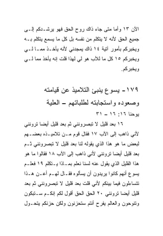 ‫ﺍﻵﻥ ٣١ ﻭﺃﻤﺎ ﻤﺘﻰ ﺠﺎﺀ ﺫﺍﻙ ﺭﻭﺡ ﺍﻟﺤﻕ ﻓﻬﻭ ﻴﺭﺸـﺩﻜﻡ ﺇﻟـﻰ‬
‫ﺠﻤﻴﻊ ﺍﻟﺤﻕ ﻷﻨﻪ ﻻ ﻴﺘﻜﻠﻡ ﻤﻥ ﻨﻔﺴﻪ ﺒل ﻜل ﻤﺎ ﻴﺴﻤﻊ ﻴﺘﻜﻠﻡ ﺒـﻪ‬
‫ﻭﻴﺨﺒﺭﻜﻡ ﺒﺄﻤﻭﺭ ﺁﺘﻴﺔ ٤١ ﺫﺍﻙ ﻴﻤﺠﺩﻨﻲ ﻷﻨﻪ ﻴﺄﺨـﺫ ﻤﻤـﺎ ﻟـﻲ‬
‫ﻭﻴﺨﺒﺭﻜﻡ ٥١ ﻜل ﻤﺎ ﻟﻶﺏ ﻫﻭ ﻟﻲ ﻟﻬﺫﺍ ﻗﻠﺕ ﺇﻨﻪ ﻴﺄﺨﺫ ﻤﻤﺎ ﻟـﻲ‬
                                                ‫ﻭﻴﺨﺒﺭﻜﻡ.‬


         ‫٩٧١- ﻴﺴﻭﻉ ﻴﻨﺒﺊ ﺍﻟﺘﻼﻤﻴﺫ ﻋﻥ ﻗﻴﺎﻤﺘﻪ‬
           ‫ﻭﺼﻌﻭﺩﻩ ﻭﺍﺴﺘﺠﺎﺒﺘﻪ ﻟﻁﻠﺒﺎﺘﻬﻡ – ﺍﻟﻌﻠ ‪‬ﺔ‬
            ‫ﻴ‬
                                   ‫ﻴﻭﺤﻨﺎ ٦١: ٦١ – ١٣‬
‫٦١ ﺒﻌﺩ ﻗﻠﻴل ﻻ ﺘﺒﺼﺭﻭﻨﻨﻲ ﺜﻡ ﺒﻌﺩ ﻗﻠﻴل ﺃﻴﻀﺎ ﺘﺭﻭﻨﻨﻲ‬
        ‫‪‬‬
‫ﻷﻨﻲ ﺫﺍﻫﺏ ﺇﻟﻰ ﺍﻵﺏ ٧١ ﻓﻘﺎل ﻗﻭﻡ ﻤـﻥ ﺘﻼﻤﻴـﺫﻩ ﺒﻌﻀـﻬﻡ‬
‫ﻟﺒﻌﺽ ﻤﺎ ﻫﻭ ﻫﺫﺍ ﺍﻟﺫﻱ ﻴﻘﻭﻟﻪ ﻟﻨﺎ ﺒﻌﺩ ﻗﻠﻴل ﻻ ﺘﺒﺼﺭﻭﻨﻨﻲ ﺜـﻡ‬
‫ﺒﻌﺩ ﻗﻠﻴل ﺃﻴﻀﺎ ﺘﺭﻭﻨﻨﻲ ﻷﻨﻲ ﺫﺍﻫﺏ ﺇﻟﻰ ﺍﻵﺏ ٨١ ﻓﻘﺎﻟﻭﺍ ﻤﺎ ﻫﻭ‬
                                         ‫‪‬‬
‫ﻫﺫﺍ ﺍﻟﻘﻠﻴل ﺍﻟﺫﻱ ﻴﻘﻭل ﻋﻨﻪ ﻟﺴﻨﺎ ﻨﻌﻠﻡ ﺒﻤـﺎﺫﺍ ﻴـﺘﻜﻠﻡ ٩١ ﻓﻌﻠـﻡ‬
‫ﻴﺴﻭﻉ ﺃﻨﻬﻡ ﻜﺎﻨﻭﺍ ﻴﺭﻴﺩﻭﻥ ﺃﻥ ﻴﺴﺄﻟﻭﻩ ﻓﻘـﺎل ﻟﻬـﻡ ﺃﻋـﻥ ﻫـﺫﺍ‬
‫ﺘﺘﺴﺎﺀﻟﻭﻥ ﻓﻴﻤﺎ ﺒﻴﻨﻜﻡ ﻷﻨﻲ ﻗﻠﺕ ﺒﻌﺩ ﻗﻠﻴل ﻻ ﺘﺒﺼﺭﻭﻨﻨﻲ ﺜﻡ ﺒﻌﺩ‬
‫ﻗﻠﻴل ﺃﻴﻀﺎ ﺘﺭﻭﻨﻨﻲ ٠٢ ﺍﻟﺤﻕ ﺍﻟﺤﻕ ﺃﻗﻭل ﻟﻜﻡ ﺇﻨﻜـﻡ ﺴـﺘﺒﻜﻭﻥ‬
                                            ‫‪‬‬
‫ﻭﺘﻨﻭﺤﻭﻥ ﻭﺍﻟﻌﺎﻟﻡ ﻴﻔﺭﺡ ﺃﻨﺘﻡ ﺴﺘﺤﺯﻨﻭﻥ ﻭﻟﻜﻥ ﺤﺯﻨﻜﻡ ﻴﺘﺤـﻭل‬
 