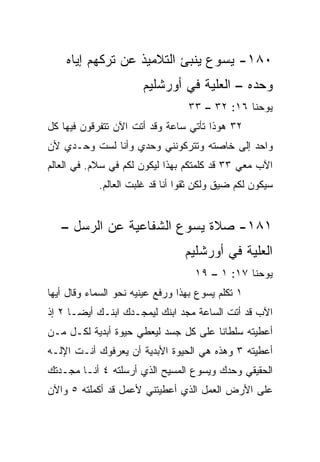 ‫٠٨١- ﻴﺴﻭﻉ ﻴﻨﺒﺊ ﺍﻟﺘﻼﻤﻴﺫ ﻋﻥ ﺘﺭﻜﻬﻡ ﺇﻴﺎﻩ‬
                       ‫ﻭﺤﺩﻩ – ﺍﻟﻌﻠﻴﺔ ﻓﻲ ﺃﻭﺭﺸﻠﻴﻡ‬
                                  ‫ﻴﻭﺤﻨﺎ ٦١: ٢٣ – ٣٣‬
‫٢٣ ﻫﻭﺫﺍ ﺘﺄﺘﻲ ﺴﺎﻋﺔ ﻭﻗﺩ ﺃﺘﺕ ﺍﻵﻥ ﺘﺘﻔﺭﻗﻭﻥ ﻓﻴﻬﺎ ﻜل‬
‫ﻭﺍﺤﺩ ﺇﻟﻰ ﺨﺎﺼﺘﻪ ﻭﺘﺘﺭﻜﻭﻨﻨﻲ ﻭﺤﺩﻱ ﻭﺃﻨﺎ ﻟﺴﺕ ﻭﺤـﺩﻱ ﻷﻥ‬
‫ﺍﻵﺏ ﻤﻌﻲ ٣٣ ﻗﺩ ﻜﻠﻤﺘﻜﻡ ﺒﻬﺫﺍ ﻟﻴﻜﻭﻥ ﻟﻜﻡ ﻓﻲ ﺴﻼﻡ. ﻓﻲ ﺍﻟﻌﺎﻟﻡ‬
               ‫‪‬‬
            ‫ﺴﻴﻜﻭﻥ ﻟﻜﻡ ﻀﻴﻕ ﻭﻟﻜﻥ ﺜﻘﻭﺍ ﺃﻨﺎ ﻗﺩ ﻏﻠﺒﺕ ﺍﻟﻌﺎﻟﻡ.‬


   ‫١٨١- ﺼﻼﺓ ﻴﺴﻭﻉ ﺍﻟﺸﻔﺎﻋﻴﺔ ﻋﻥ ﺍﻟﺭﺴل –‬
                                 ‫ﺍﻟﻌﻠ ‪‬ﺔ ﻓﻲ ﺃﻭﺭﺸﻠﻴﻡ‬
                                             ‫ﻴ‬
                                    ‫ﻴﻭﺤﻨﺎ ٧١: ١ – ٩١‬
‫١ ﺘﻜﻠﻡ ﻴﺴﻭﻉ ﺒﻬﺫﺍ ﻭﺭﻓﻊ ﻋﻴﻨﻴﻪ ﻨﺤﻭ ﺍﻟﺴﻤﺎﺀ ﻭﻗﺎل ﺃﻴﻬﺎ‬
‫ﺍﻵﺏ ﻗﺩ ﺃﺘﺕ ﺍﻟﺴﺎﻋﺔ ﻤﺠﺩ ﺍﺒﻨﻙ ﻟﻴﻤﺠـﺩﻙ ﺍﺒﻨـﻙ ﺃﻴ ‪‬ـﺎ ٢ ﺇﺫ‬
       ‫ﻀ‬
‫ﺃﻋﻁﻴﺘﻪ ﺴﻠﻁﺎﻨﺎ ﻋﻠﻰ ﻜل ﺠﺴﺩ ﻟﻴﻌﻁﻲ ﺤﻴﻭﺓ ﺃﺒﺩﻴﺔ ﻟﻜـل ﻤـﻥ‬
                                      ‫ﹰ‬
‫ﺃﻋﻁﻴﺘﻪ ٣ ﻭﻫﺫﻩ ﻫﻲ ﺍﻟﺤﻴﻭﺓ ﺍﻷﺒﺩﻴﺔ ﺃﻥ ﻴﻌﺭﻓﻭﻙ ﺃﻨـﺕ ﺍﻹﻟـﻪ‬
‫ﺍﻟﺤﻘﻴﻘﻲ ﻭﺤﺩﻙ ﻭﻴﺴﻭﻉ ﺍﻟﻤﺴﻴﺢ ﺍﻟﺫﻱ ﺃﺭﺴﻠﺘﻪ ٤ ﺃﻨـﺎ ﻤ ‪‬ـﺩﺘﻙ‬
    ‫ﺠ‬
‫ﻋﻠﻰ ﺍﻷﺭﺽ ﺍﻟﻌﻤل ﺍﻟﺫﻱ ﺃﻋﻁﻴﺘﻨﻲ ﻷﻋﻤل ﻗﺩ ﺃﻜﻤﻠﺘﻪ ٥ ﻭﺍﻵﻥ‬
 