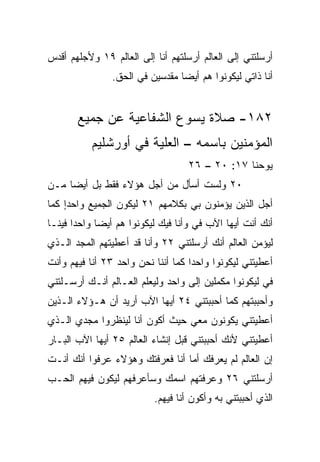 ‫ﺃﺭﺴﻠﺘﻨﻲ ﺇﻟﻰ ﺍﻟﻌﺎﻟﻡ ﺃﺭﺴﻠﺘﻬﻡ ﺃﻨﺎ ﺇﻟﻰ ﺍﻟﻌﺎﻟﻡ ٩١ ﻭﻷﺠﻠﻬﻡ ﺃﻗ ‪‬ﺱ‬
 ‫ﺩ‬
                ‫ﺃﻨﺎ ﺫﺍﺘﻲ ﻟﻴﻜﻭﻨﻭﺍ ﻫﻡ ﺃﻴﻀﺎ ﻤﻘﺩﺴﻴﻥ ﻓﻲ ﺍﻟﺤﻕ.‬
                                 ‫‪‬‬


       ‫٢٨١- ﺼﻼﺓ ﻴﺴﻭﻉ ﺍﻟﺸﻔﺎﻋﻴﺔ ﻋﻥ ﺠﻤﻴﻊ‬
           ‫ﺍﻟﻤﺅﻤﻨﻴﻥ ﺒﺎﺴﻤﻪ – ﺍﻟﻌﻠﻴﺔ ﻓﻲ ﺃﻭﺭﺸﻠﻴﻡ‬
                                   ‫ﻴﻭﺤﻨﺎ ٧١: ٠٢ – ٦٢‬
‫٠٢ ﻭﻟﺴﺕ ﺃﺴﺄل ﻤﻥ ﺃﺠل ﻫﺅﻻﺀ ﻓﻘﻁ ﺒل ﺃﻴﻀﺎ ﻤـﻥ‬
     ‫‪‬‬
‫ﺃﺠل ﺍﻟﺫﻴﻥ ﻴﺅﻤﻨﻭﻥ ﺒﻲ ﺒﻜﻼﻤﻬﻡ ١٢ ﻟﻴﻜﻭﻥ ﺍﻟﺠﻤﻴﻊ ﻭﺍﺤﺩﺍ ﻜﻤﺎ‬
    ‫‪ٍ‬‬
‫ﺃﻨﻙ ﺃﻨﺕ ﺃﻴﻬﺎ ﺍﻵﺏ ﻓﻲ ﻭﺃﻨﺎ ﻓﻴﻙ ﻟﻴﻜﻭﻨﻭﺍ ﻫﻡ ﺃﻴﻀﺎ ﻭﺍﺤﺩﺍ ﻓﻴﻨـﺎ‬
       ‫‪‬‬     ‫‪‬‬                       ‫‪‬‬
‫ﻟﻴﺅﻤﻥ ﺍﻟﻌﺎﻟﻡ ﺃﻨﻙ ﺃﺭﺴﻠﺘﻨﻲ ٢٢ ﻭﺃﻨﺎ ﻗﺩ ﺃﻋﻁﻴﺘﻬﻡ ﺍﻟﻤﺠﺩ ﺍﻟـﺫﻱ‬
‫ﺃﻋﻁﻴﺘﻨﻲ ﻟﻴﻜﻭﻨﻭﺍ ﻭﺍﺤﺩﺍ ﻜﻤﺎ ﺃﻨﻨﺎ ﻨﺤﻥ ﻭﺍﺤﺩ ٣٢ ﺃﻨﺎ ﻓﻴﻬﻡ ﻭﺃﻨﺕ‬
                                    ‫‪‬‬
‫ﻓﻲ ﻟﻴﻜﻭﻨﻭﺍ ﻤﻜﻤﻠﻴﻥ ﺇﻟﻰ ﻭﺍﺤﺩ ﻭﻟﻴﻌﻠﻡ ﺍﻟﻌـﺎﻟﻡ ﺃﻨـﻙ ﺃﺭﺴـﻠﺘﻨﻲ‬
                                         ‫‪‬‬           ‫‪‬‬
‫ﻭﺃﺤﺒﺒﺘﻬﻡ ﻜﻤﺎ ﺃﺤﺒﺒﺘﻨﻲ ٤٢ ﺃﻴﻬﺎ ﺍﻵﺏ ﺃﺭﻴﺩ ﺃﻥ ﻫـﺅﻻﺀ ﺍﻟـﺫﻴﻥ‬
‫ﺃﻋﻁﻴﺘﻨﻲ ﻴﻜﻭﻨﻭﻥ ﻤﻌﻲ ﺤﻴﺙ ﺃﻜﻭﻥ ﺃﻨﺎ ﻟﻴﻨﻅﺭﻭﺍ ﻤﺠﺩﻱ ﺍﻟـﺫﻱ‬
‫ﺃﻋﻁﻴﺘﻨﻲ ﻷﻨﻙ ﺃﺤﺒﺒﺘﻨﻲ ﻗﺒل ﺇﻨﺸﺎﺀ ﺍﻟﻌﺎﻟﻡ ٥٢ ﺃﻴﻬﺎ ﺍﻵﺏ ﺍﻟﺒـﺎﺭ‬
‫ﺇﻥ ﺍﻟﻌﺎﻟﻡ ﻟﻡ ﻴﻌﺭﻓﻙ ﺃﻤﺎ ﺃﻨﺎ ﻓﻌﺭﻓﺘﻙ ﻭﻫﺅﻻﺀ ﻋﺭﻓﻭﺍ ﺃﻨﻙ ﺃﻨـﺕ‬
‫ﺃﺭﺴﻠﺘﻨﻲ ٦٢ ﻭﻋ ‪‬ﻓﺘﻬﻡ ﺍﺴﻤﻙ ﻭﺴﺄﻋﺭﻓﻬﻡ ﻟﻴﻜﻭﻥ ﻓﻴﻬﻡ ﺍﻟﺤـﺏ‬
‫‪‬‬                                  ‫ﺭ‬
                           ‫ﺍﻟﺫﻱ ﺃﺤﺒﺒﺘﻨﻲ ﺒﻪ ﻭﺃﻜﻭﻥ ﺃﻨﺎ ﻓﻴﻬﻡ.‬
 