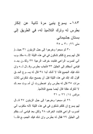 ‫٣٨١- ﻴﺴﻭﻉ ﻴﻨﺒﺊ ﻤﺭﺓ ﺜﺎﻨﻴﺔ ﻋﻥ ﺇﻨﻜﺎﺭ‬
‫ﺒﻁﺭﺱ ﻟﻪ ﻭﺘﺭﻙ ﺍﻟﺘﻼﻤﻴﺫ ﻟﻪ، ﻓﻲ ﺍﻟﻁﺭﻴﻕ ﺇﻟﻰ‬
                                  ‫ﺒﺴﺘﺎﻥ ﺠﺸﻴﻤﺎﻨﻲ‬
                                  ‫ﻤﺘﻰ ٦٢: ٠٣ – ٥٣‬
‫٠٣ ﺜﻡ ﺴ ‪‬ﺤﻭﺍ ﻭﺨﺭﺠﻭﺍ ﺇﻟﻰ ﺠﺒل ﺍﻟﺯﻴﺘﻭﻥ ١٣ ﺤﻴﻨﺌـﺫ‬
‫ٍ‬                                   ‫ﺒ‬
‫ﻗﺎل ﻟﻬﻡ ﻴﺴﻭﻉ ﻜﻠﻜﻡ ﺘﺸﻜﻭﻥ ﻓﻲ ﻓﻲ ﻫﺫﻩ ﺍﻟﻠﻴﻠﺔ ﻷﻨـﻪ ﻤﻜﺘـﻭﺏ‬
                          ‫‪‬‬
‫ﺃﻨﻲ ﺃﻀﺭﺏ ﺍﻟﺭﺍﻋﻲ ﻓﺘﺘﺒﺩﺩ ﺨﺭﺍﻑ ﺍﻟﺭﻋﻴﺔ ٢٣ ﻭﻟﻜـﻥ ﺒﻌـﺩ‬
‫ﻗﻴﺎﻤﻲ ﺃﺴﺒﻘﻜﻡ ﺇﻟﻰ ﺍﻟﺠﻠﻴل ٣٣ ﻓﺄﺠﺎﺏ ﺒﻁﺭﺱ ﻭﻗـﺎل ﻟـﻪ ﻭﺇﻥ‬
‫ﺸﻙ ﻓﻴﻙ ﺍﻟﺠﻤﻴﻊ ﻓﺄﻨﺎ ﻻ ﺃﺸﻙ ﺃﺒﺩﺍ ٤٣ ﻗﺎل ﻟﻪ ﻴﺴـﻭﻉ ﺍﻟﺤـﻕ‬
                       ‫‪‬‬                         ‫‪‬‬
‫ﺃﻗﻭل ﻟﻙ ﺇﻨﻙ ﻓﻲ ﻫﺫﻩ ﺍﻟﻠﻴﻠﺔ ﻗﺒل ﺃﻥ ﻴﺼﻴﺢ ﺩﻴﻙ ﺘﻨﻜﺭﻨﻲ ﺜﻼﺙ‬
‫ﻤ ‪‬ﺍﺕ ٥٣ ﻗﺎل ﻟﻪ ﺒﻁﺭﺱ ﻭﻟﻭ ﺍﻀﻁﺭﺭﺕ ﺃﻥ ﺃﻤـﻭﺕ ﻤﻌـﻙ‬
                                          ‫ﺭ‬
                  ‫ﻻ ﺃﻨﻜﺭﻙ ﻫﻜﺫﺍ ﻗﺎل ﺃﻴﻀﺎ ﺠﻤﻴﻊ ﺍﻟﺘﻼﻤﻴﺫ.‬
                                 ‫‪‬‬
                                ‫ﻤﺭﻗﺱ ٤١: ٦٢ – ١٣‬
‫٦٢ ﺜﻡ ﺴﺒﺤﻭﺍ ﻭﺨﺭﺠﻭﺍ ﺇﻟﻰ ﺠﺒل ﺍﻟﺯﻴﺘﻭﻥ ٧٢ ﻗـﺎل‬
‫ﻟﻬﻡ ﻴﺴﻭﻉ ﺇﻥ ﻜﻠﻜﻡ ﺘﺸﻜﻭﻥ ﻓﻲ ﻓﻲ ﻫﺫﻩ ﺍﻟﻠﻴﻠﺔ ﻷﻨﻪ ﻤﻜﺘﻭﺏ ﺃﻨﻲ‬
                            ‫‪‬‬
‫ﺃﻀﺭﺏ ﺍﻟﺭﺍﻋﻲ ﻓﺘﺘﺒﺩﺩ ﺍﻟﺨﺭﺍﻑ ٨٢ ﻭﻟﻜﻥ ﺒﻌﺩ ﻗﻴﺎﻤﻲ ﺃﺴـﺒﻘﻜﻡ‬
‫ﺇﻟﻰ ﺍﻟﺠﻠﻴل ٩٢ ﻓﻘﺎل ﻟﻪ ﺒﻁﺭﺱ ﻭﺇﻥ ﺸﻙ ﻓﻴﻙ ﺍﻟﺠﻤﻴـﻊ ﻓﺄﻨـﺎ‬
                  ‫‪‬‬
 
