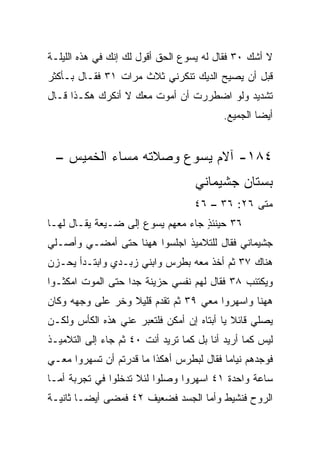 ‫ﻻ ﺃﺸﻙ ٠٣ ﻓﻘﺎل ﻟﻪ ﻴﺴﻭﻉ ﺍﻟﺤﻕ ﺃﻗﻭل ﻟﻙ ﺇﻨﻙ ﻓﻲ ﻫﺫﻩ ﺍﻟﻠﻴﻠـﺔ‬
                                                ‫‪‬‬
‫ﻗﺒل ﺃﻥ ﻴﺼﻴﺢ ﺍﻟﺩﻴﻙ ﺘﻨﻜﺭﻨﻲ ﺜﻼﺙ ﻤﺭﺍﺕ ١٣ ﻓﻘـﺎل ﺒـﺄﻜﺜﺭ‬
‫ﺘﺸﺩﻴﺩ ﻭﻟﻭ ﺍﻀﻁﺭﺭﺕ ﺃﻥ ﺃﻤﻭﺕ ﻤﻌﻙ ﻻ ﺃﻨﻜﺭﻙ ﻫﻜـﺫﺍ ﻗـﺎل‬
                                           ‫ﺃﻴﻀﺎ ﺍﻟﺠﻤﻴﻊ.‬
                                                    ‫‪‬‬


  ‫٤٨١- ﺁﻻﻡ ﻴﺴﻭﻉ ﻭﺼﻼﺘﻪ ﻤﺴﺎﺀ ﺍﻟﺨﻤﻴﺱ –‬
                                    ‫ﺒﺴﺘﺎﻥ ﺠﺸﻴﻤﺎﻨﻲ‬
                                   ‫ﻤﺘﻰ ٦٢: ٦٣ – ٦٤‬
                                                ‫ﹼ‬
‫٦٣ ﺤﻴﻨﺌﺫ ﺠﺎﺀ ﻤﻌﻬﻡ ﻴﺴﻭﻉ ﺇﻟﻰ ﻀـﻴﻌﺔ ﻴﻘـﺎل ﻟﻬـﺎ‬
                                   ‫ٍ‬
‫ﺠﺸﻴﻤﺎﻨﻲ ﻓﻘﺎل ﻟﻠﺘﻼﻤﻴﺫ ﺍﺠﻠﺴﻭﺍ ﻫﻬﻨﺎ ﺤﺘﻰ ﺃﻤﻀـﻲ ﻭﺃﺼـﻠﻲ‬
‫ﻫﻨﺎﻙ ٧٣ ﺜﻡ ﺃﺨﺫ ﻤﻌﻪ ﺒﻁﺭﺱ ﻭﺍﺒﻨﻲ ﺯﺒـﺩﻱ ﻭﺍﺒﺘـﺩﺃ ﻴﺤـﺯﻥ‬
‫ﻭﻴﻜﺘﺌﺏ ٨٣ ﻓﻘﺎل ﻟﻬﻡ ﻨﻔﺴﻲ ﺤﺯﻴﻨﺔ ﺠﺩﺍ ﺤﺘﻰ ﺍﻟﻤﻭﺕ ﺍﻤﻜﺜـﻭﺍ‬
                   ‫‪‬‬
‫ﻫﻬﻨﺎ ﻭﺍﺴﻬﺭﻭﺍ ﻤﻌﻲ ٩٣ ﺜﻡ ﺘﻘﺩﻡ ﻗﻠﻴﻼ ﻭﺨﺭ ﻋﻠﻰ ﻭﺠﻬﻪ ﻭﻜﺎﻥ‬
                  ‫ﹰ‬
‫ﻴﺼﻠﻲ ﻗﺎﺌﻼ ﻴﺎ ﺃﺒﺘﺎﻩ ﺇﻥ ﺃﻤﻜﻥ ﻓﻠﺘﻌﺒﺭ ﻋﻨﻲ ﻫﺫﻩ ﺍﻟﻜﺄﺱ ﻭﻟﻜـﻥ‬
                                            ‫ﹰ‬
‫ﻟﻴﺱ ﻜﻤﺎ ﺃﺭﻴﺩ ﺃﻨﺎ ﺒل ﻜﻤﺎ ﺘﺭﻴﺩ ﺃﻨﺕ ٠٤ ﺜﻡ ﺠﺎﺀ ﺇﻟﻰ ﺍﻟﺘﻼﻤﻴـﺫ‬
‫ﻓﻭﺠﺩﻫﻡ ﻨﻴﺎﻤﺎ ﻓﻘﺎل ﻟﺒﻁﺭﺱ ﺃﻫﻜﺫﺍ ﻤﺎ ﻗﺩﺭﺘﻡ ﺃﻥ ﺘﺴﻬﺭﻭﺍ ﻤﻌـﻲ‬
                                          ‫‪‬‬
‫ﺴﺎﻋﺔ ﻭﺍﺤﺩﺓ ١٤ ﺍﺴﻬﺭﻭﺍ ﻭﺼﻠﻭﺍ ﻟﺌﻼ ﺘﺩﺨﻠﻭﺍ ﻓﻲ ﺘﺠﺭﺒﺔ ﺃﻤـﺎ‬
‫ﺍﻟﺭﻭﺡ ﻓﻨﺸﻴﻁ ﻭﺃﻤﺎ ﺍﻟﺠﺴﺩ ﻓﻀﻌﻴﻑ ٢٤ ﻓﻤﻀﻰ ﺃﻴ ‪‬ـﺎ ﺜﺎﻨﻴـﺔ‬
         ‫ﻀ‬
 