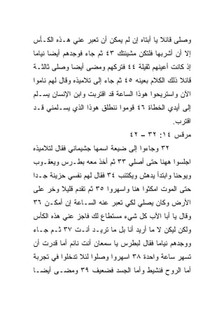 ‫ﻭﺼﻠﻰ ﻗﺎﺌﻼ ﻴﺎ ﺃﺒﺘﺎﻩ ﺇﻥ ﻟﻡ ﻴﻤﻜﻥ ﺃﻥ ﺘﻌﺒﺭ ﻋﻨﻲ ﻫـﺫﻩ ﺍﻟﻜـﺄﺱ‬
                                            ‫ﹰ‬
‫ﺇﻻ ﺃﻥ ﺃﺸﺭﺒﻬﺎ ﻓﻠﺘﻜﻥ ﻤﺸﻴﺌﺘﻙ ٣٤ ﺜﻡ ﺠﺎﺀ ﻓﻭﺠﺩﻫﻡ ﺃﻴﻀﺎ ﻨﻴﺎﻤﺎ‬
 ‫‪‬‬     ‫‪‬‬
‫ﺇﺫ ﻜﺎﻨﺕ ﺃﻋﻴﻨﻬﻡ ﺜﻘﻴﻠﺔ ٤٤ ﻓﺘﺭﻜﻬﻡ ﻭﻤﻀﻰ ﺃﻴﻀﺎ ﻭﺼﻠﻰ ﺜﺎﻟﺜـﺔ‬
             ‫‪‬‬
‫ﻗﺎﺌﻼ ﺫﻟﻙ ﺍﻟﻜﻼﻡ ﺒﻌﻴﻨﻪ ٥٤ ﺜﻡ ﺠﺎﺀ ﺇﻟﻰ ﺘﻼﻤﻴﺫﻩ ﻭﻗﺎل ﻟﻬﻡ ﻨﺎﻤﻭﺍ‬
                                                    ‫ﹰ‬
‫ﺍﻵﻥ ﻭﺍﺴﺘﺭﻴﺤﻭﺍ ﻫﻭﺫﺍ ﺍﻟﺴﺎﻋﺔ ﻗﺩ ﺍﻗﺘﺭﺒﺕ ﻭﺍﺒﻥ ﺍﻹﻨﺴﺎﻥ ‪‬ﺴـﻠﻡ‬
    ‫ﻴ‬
‫ﺇﻟﻰ ﺃﻴﺩﻱ ﺍﻟﺨﻁﺎﺓ ٦٤ ﻗﻭﻤﻭﺍ ﻨﻨﻁﻠﻕ ﻫﻭﺫﺍ ﺍﻟﺫﻱ ﻴﺴـﻠﻤﻨﻲ ﻗـﺩ‬
                                                 ‫ﺍﻗﺘﺭﺏ.‬
                                  ‫ﻤﺭﻗﺱ ٤١: ٢٣ – ٢٤‬
‫٢٣ ﻭﺠﺎﺀﻭﺍ ﺇﻟﻰ ﻀﻴﻌﺔ ﺍﺴﻤﻬﺎ ﺠﺸﻴﻤﺎﻨﻲ ﻓﻘﺎل ﻟﺘﻼﻤﻴﺫﻩ‬
‫ﺍﺠﻠﺴﻭﺍ ﻫﻬﻨﺎ ﺤﺘﻰ ﺃﺼﻠﻲ ٣٣ ﺜﻡ ﺃﺨﺫ ﻤﻌﻪ ﺒﻁـﺭﺱ ﻭﻴﻌﻘـﻭﺏ‬
‫ﻭﻴﻭﺤﻨﺎ ﻭﺍﺒﺘﺩﺃ ﻴﺩﻫﺵ ﻭﻴﻜﺘﺌﺏ ٤٣ ﻓﻘﺎل ﻟﻬﻡ ﻨﻔﺴﻲ ﺤﺯﻴﻨﺔ ﺠـﺩﺍ‬
 ‫‪‬‬
‫ﺤﺘﻰ ﺍﻟﻤﻭﺕ ﺍﻤﻜﺜﻭﺍ ﻫﻨﺎ ﻭﺍﺴﻬﺭﻭﺍ ٥٣ ﺜﻡ ﺘﻘﺩﻡ ﻗﻠﻴﻼ ﻭﺨﺭ ﻋﻠﻰ‬
        ‫ﹰ‬
‫ﺍﻷﺭﺽ ﻭﻜﺎﻥ ﻴﺼﻠﻲ ﻟﻜﻲ ﺘﻌﺒﺭ ﻋﻨﻪ ﺍﻟﺴـﺎﻋﺔ ﺇﻥ ﺃﻤﻜـﻥ ٦٣‬
‫ﻭﻗﺎل ﻴﺎ ﺃﺒﺎ ﺍﻵﺏ ﻜل ﺸﻲﺀ ﻤﺴﺘﻁﺎﻉ ﻟﻙ ﻓﺎﺠﺯ ﻋﻨﻲ ﻫﺫﻩ ﺍﻟﻜﺄﺱ‬
‫ﻭﻟﻜﻥ ﻟﻴﻜﻥ ﻻ ﻤﺎ ﺃﺭﻴﺩ ﺃﻨﺎ ﺒل ﻤﺎ ﺘﺭﻴـﺩ ﺃﻨـﺕ ٧٣ ﺜـﻡ ﺠـﺎﺀ‬
‫ﻭﻭﺠﺩﻫﻡ ﻨﻴﺎﻤﺎ ﻓﻘﺎل ﻟﺒﻁﺭﺱ ﻴﺎ ﺴﻤﻌﺎﻥ ﺃﻨﺕ ﻨﺎﺌﻡ ﺃﻤﺎ ﻗﺩﺭﺕ ﺃﻥ‬
                                          ‫‪‬‬
‫ﺘﺴﻬﺭ ﺴﺎﻋﺔ ﻭﺍﺤﺩﺓ ٨٣ ﺍﺴﻬﺭﻭﺍ ﻭﺼﻠﻭﺍ ﻟﺌﻼ ﺘﺩﺨﻠﻭﺍ ﻓﻲ ﺘﺠﺭﺒﺔ‬
‫ﺃﻤﺎ ﺍﻟﺭﻭﺡ ﻓﻨﺸﻴﻁ ﻭﺃﻤﺎ ﺍﻟﺠﺴﺩ ﻓﻀﻌﻴﻑ ٩٣ ﻭﻤﻀـﻰ ﺃﻴ ‪‬ـﺎ‬
  ‫ﻀ‬
 