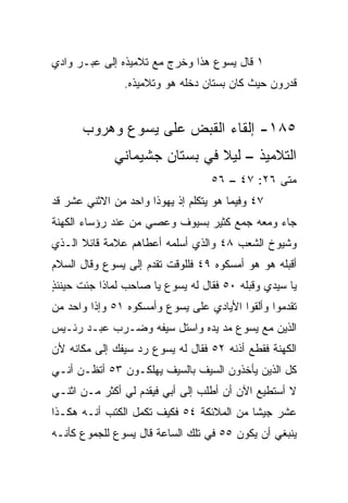 ‫١ ﻗﺎل ﻴﺴﻭﻉ ﻫﺫﺍ ﻭﺨﺭﺝ ﻤﻊ ﺘﻼﻤﻴﺫﻩ ﺇﻟﻰ ﻋﺒـﺭ ﻭﺍﺩﻱ‬
                ‫ﻗﺩﺭﻭﻥ ﺤﻴﺙ ﻜﺎﻥ ﺒﺴﺘﺎﻥ ﺩﺨﻠﻪ ﻫﻭ ﻭﺘﻼﻤﻴﺫﻩ.‬


      ‫٥٨١- ﺇﻟﻘﺎﺀ ﺍﻟﻘﺒﺽ ﻋﻠﻰ ﻴﺴﻭﻉ ﻭﻫﺭﻭﺏ‬
             ‫ﺍﻟﺘﻼﻤﻴﺫ – ﻟﻴﻼ ﻓﻲ ﺒﺴﺘﺎﻥ ﺠﺸﻴﻤﺎﻨﻲ‬
                              ‫ﹰ‬
                                   ‫ﻤﺘﻰ ٦٢: ٧٤ – ٦٥‬
                                                ‫ﹼ‬
‫٧٤ ﻭﻓﻴﻤﺎ ﻫﻭ ﻴﺘﻜﻠﻡ ﺇﺫ ﻴﻬﻭﺫﺍ ﻭﺍﺤﺩ ﻤﻥ ﺍﻻﺜﻨﻲ ﻋﺸﺭ ﻗﺩ‬
‫ﺠﺎﺀ ﻭﻤﻌﻪ ﺠﻤﻊ ﻜﺜﻴﺭ ﺒﺴﻴﻭﻑ ﻭﻋﺼﻲ ﻤﻥ ﻋﻨﺩ ﺭﺅﺴﺎﺀ ﺍﻟﻜﻬﻨﺔ‬
                               ‫‪ ‬‬
‫ﻭﺸﻴﻭﺥ ﺍﻟﺸﻌﺏ ٨٤ ﻭﺍﻟﺫﻱ ﺃﺴﻠﻤﻪ ﺃﻋﻁﺎﻫﻡ ﻋﻼﻤﺔ ﻗﺎﺌﻼ ﺍﻟـﺫﻱ‬
      ‫ﹰ‬
‫ﺃﻗﺒﻠﻪ ﻫﻭ ﻫﻭ ﺃﻤﺴﻜﻭﻩ ٩٤ ﻓﻠﻠﻭﻗﺕ ﺘﻘﺩﻡ ﺇﻟﻰ ﻴﺴﻭﻉ ﻭﻗﺎل ﺍﻟﺴﻼﻡ‬
                                                  ‫‪‬‬
‫ﻴﺎ ﺴﻴﺩﻱ ﻭﻗﺒﻠﻪ ٠٥ ﻓﻘﺎل ﻟﻪ ﻴﺴﻭﻉ ﻴﺎ ﺼﺎﺤﺏ ﻟﻤﺎﺫﺍ ﺠﺌﺕ ﺤﻴﻨﺌﺫ‬
‫ٍ‬                                         ‫‪‬‬
‫ﺘﻘﺩﻤﻭﺍ ﻭﺃﻟﻘﻭﺍ ﺍﻷﻴﺎﺩﻱ ﻋﻠﻰ ﻴﺴﻭﻉ ﻭﺃﻤﺴﻜﻭﻩ ١٥ ﻭﺇﺫﺍ ﻭﺍﺤﺩ ﻤﻥ‬
‫ﺍﻟﺫﻴﻥ ﻤﻊ ﻴﺴﻭﻉ ﻤﺩ ﻴﺩﻩ ﻭﺍﺴﺘل ﺴﻴﻔﻪ ﻭﻀـﺭﺏ ﻋﺒـﺩ ﺭﺌـﻴﺱ‬
‫ﺍﻟﻜﻬﻨﺔ ﻓﻘﻁﻊ ﺃﺫﻨﻪ ٢٥ ﻓﻘﺎل ﻟﻪ ﻴﺴﻭﻉ ﺭﺩ ﺴﻴﻔﻙ ﺇﻟﻰ ﻤﻜﺎﻨﻪ ﻷﻥ‬
‫ﻜل ﺍﻟﺫﻴﻥ ﻴﺄﺨﺫﻭﻥ ﺍﻟﺴﻴﻑ ﺒﺎﻟﺴﻴﻑ ﻴﻬﻠﻜـﻭﻥ ٣٥ ﺃﺘﻅـﻥ ﺃﻨـﻲ‬
‫ﻻ ﺃﺴﺘﻁﻴﻊ ﺍﻵﻥ ﺃﻥ ﺃﻁﻠﺏ ﺇﻟﻰ ﺃﺒﻲ ﻓﻴﻘﺩﻡ ﻟﻲ ﺃﻜﺜﺭ ﻤـﻥ ﺍﺜﻨـﻲ‬
‫ﻋﺸﺭ ﺠﻴﺸﺎ ﻤﻥ ﺍﻟﻤﻼﺌﻜﺔ ٤٥ ﻓﻜﻴﻑ ﹸﻜ ‪‬ل ﺍﻟﻜﺘﺏ ﺃﻨـﻪ ﻫﻜـﺫﺍ‬
                  ‫ﺘﻤ‬                       ‫ﹰ‬
‫ﻴﻨﺒﻐﻲ ﺃﻥ ﻴﻜﻭﻥ ٥٥ ﻓﻲ ﺘﻠﻙ ﺍﻟﺴﺎﻋﺔ ﻗﺎل ﻴﺴﻭﻉ ﻟﻠﺠﻤﻭﻉ ﻜﺄﻨـﻪ‬
 