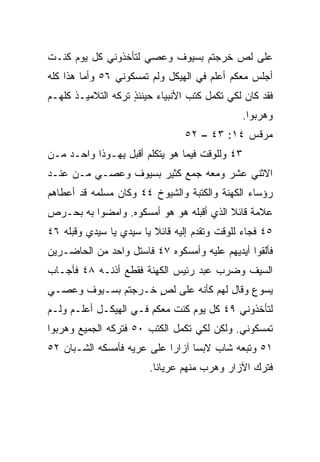 ‫ﻋﻠﻰ ﻟﺹ ﺨﺭﺠﺘﻡ ﺒﺴﻴﻭﻑ ﻭﻋﺼﻲ ﻟﺘﺄﺨﺫﻭﻨﻲ ﻜل ﻴﻭﻡ ﻜﻨـﺕ‬
‫ﺃﺠﻠﺱ ﻤﻌﻜﻡ ﺃﻋﻠﻡ ﻓﻲ ﺍﻟﻬﻴﻜل ﻭﻟﻡ ﺘﻤﺴﻜﻭﻨﻲ ٦٥ ﻭﺃﻤﺎ ﻫﺫﺍ ﻜﻠﻪ‬
‫ﻓﻘﺩ ﻜﺎﻥ ﻟﻜﻲ ﺘﻜﻤل ﻜﺘﺏ ﺍﻷﻨﺒﻴﺎﺀ ﺤﻴﻨﺌﺫ ﺘﺭﻜﻪ ﺍﻟﺘﻼﻤﻴـﺫ ﻜﻠﻬـﻡ‬
                    ‫ٍ‬
                                                ‫ﻭﻫﺭﺒﻭﺍ.‬
                                ‫ﻤﺭﻗﺱ ٤١: ٣٤ – ٢٥‬
‫٣٤ ﻭﻟﻠﻭﻗﺕ ﻓﻴﻤﺎ ﻫﻭ ﻴﺘﻜﻠﻡ ﺃﻗﺒل ﻴﻬـﻭﺫﺍ ﻭﺍﺤـﺩ ﻤـﻥ‬
‫ﺍﻻﺜﻨﻲ ﻋﺸﺭ ﻭﻤﻌﻪ ﺠﻤﻊ ﻜﺜﻴﺭ ﺒﺴﻴﻭﻑ ﻭﻋﺼـﻲ ﻤـﻥ ﻋﻨـﺩ‬
                     ‫‪‬‬    ‫‪‬‬
‫ﺭﺅﺴﺎﺀ ﺍﻟﻜﻬﻨﺔ ﻭﺍﻟﻜﺘﺒﺔ ﻭﺍﻟﺸﻴﻭﺥ ٤٤ ﻭﻜﺎﻥ ﻤﺴﻠﻤﻪ ﻗﺩ ﺃﻋﻁﺎﻫﻡ‬
‫ﻋﻼﻤﺔ ﻗﺎﺌﻼ ﺍﻟﺫﻱ ﺃﻗﺒﻠﻪ ﻫﻭ ﻫﻭ ﺃﻤﺴﻜﻭﻩ. ﻭﺍﻤﻀﻭﺍ ﺒﻪ ﺒﺤـﺭﺹ‬
                                ‫‪‬‬        ‫ﹰ‬
‫٥٤ ﻓﺠﺎﺀ ﻟﻠﻭﻗﺕ ﻭﺘﻘﺩﻡ ﺇﻟﻴﻪ ﻗﺎﺌﻼ ﻴﺎ ﺴﻴﺩﻱ ﻴﺎ ﺴﻴﺩﻱ ﻭﻗﺒﻠﻪ ٦٤‬
     ‫‪‬‬                   ‫ﹰ‬
‫ﻓﺄﻟﻘﻭﺍ ﺃﻴﺩﻴﻬﻡ ﻋﻠﻴﻪ ﻭﺃﻤﺴﻜﻭﻩ ٧٤ ﻓﺎﺴﺘل ﻭﺍﺤﺩ ﻤﻥ ﺍﻟﺤﺎﻀـﺭﻴﻥ‬
‫ﺍﻟﺴﻴﻑ ﻭﻀﺭﺏ ﻋﺒﺩ ﺭﺌﻴﺱ ﺍﻟﻜﻬﻨﺔ ﻓﻘﻁﻊ ﺃﺫﻨـﻪ ٨٤ ﻓﺄﺠـﺎﺏ‬
‫ﻴﺴﻭﻉ ﻭﻗﺎل ﻟﻬﻡ ﻜﺄﻨﻪ ﻋﻠﻰ ﻟﺹ ﺨـﺭﺠﺘﻡ ﺒﺴـﻴﻭﻑ ﻭﻋﺼـﻲ‬
                    ‫ٍ‬
‫ﻟﺘﺄﺨﺫﻭﻨﻲ ٩٤ ﻜل ﻴﻭﻡ ﻜﻨﺕ ﻤﻌﻜﻡ ﻓـﻲ ﺍﻟﻬﻴﻜـل ﺃﻋﻠـﻡ ﻭﻟـﻡ‬
‫ﺘﻤﺴﻜﻭﻨﻲ. ﻭﻟﻜﻥ ﻟﻜﻲ ﺘﻜﻤل ﺍﻟﻜﺘﺏ ٠٥ ﻓﺘﺭﻜﻪ ﺍﻟﺠﻤﻴﻊ ﻭﻫﺭﺒﻭﺍ‬
‫١٥ ﻭﺘﺒﻌﻪ ﺸﺎﺏ ﻻﺒﺴﺎ ﺁﺯﺍﺭﺍ ﻋﻠﻰ ﻋﺭﻴﻪ ﻓﺄﻤﺴﻜﻪ ﺍﻟﺸـﺒﺎﻥ ٢٥‬
                            ‫‪‬‬     ‫‪ ‬‬
                        ‫ﻓﺘﺭﻙ ﺍﻵﺯﺍﺭ ﻭﻫﺭﺏ ﻤﻨﻬﻡ ﻋﺭﻴﺎﻨﺎ.‬
                          ‫ﹰ‬
 