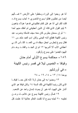 ‫ﺃﻨﺎ ﻫﻭ ﺭﺠﻌﻭﺍ ﺇﻟﻰ ﺍﻟﻭﺭﺍﺀ ﻭﺴﻘﻁﻭﺍ ﻋﻠﻰ ﺍﻷﺭﺽ ٧ ﻓﺴـﺄﻟﻬﻡ‬
‫ﺃﻴﻀﺎ ﻤﻥ ﺘﻁﻠﺒﻭﻥ ﻓﻘﺎﻟﻭﺍ ﻴﺴﻭﻉ ﺍﻟﻨﺎﺼﺭﻱ ٨ ﺃﺠﺎﺏ ﻴﺴﻭﻉ ﻗـﺩ‬
                                               ‫‪‬‬
‫ﻗﻠﺕ ﻟﻜﻡ ﺇﻨﻲ ﺃﻨﺎ ﻫﻭ ﻓﺈﻥ ﻜﻨﺘﻡ ﺘﻁﻠﺒﻭﻨﻨﻲ ﻓﺩﻋﻭﺍ ﻫﺅﻻﺀ ﻴﺫﻫﺒﻭﻥ‬
‫٩ ﻟﻴﺘﻡ ﺍﻟﻘﻭل ﺍﻟﺫﻱ ﻗﺎﻟﻪ ﺃﻥ ﺍﻟﺫﻴﻥ ﺃﻋﻁﻴﺘﻨﻲ ﻟﻡ ﺃﻫﻠﻙ ﻤﻨﻬﻡ ﺃﺤﺩﺍ‬
 ‫‪‬‬
‫٠١ ﺜﻡ ﺇﻥ ﺴﻤﻌﺎﻥ ﺒﻁﺭﺱ ﻜﺎﻥ ﻤﻌﻪ ﺴﻴﻑ ﻓﺎﺴﺘﻠﻪ ﻭﻀﺭﺏ ﻋﺒﺩ‬
                ‫ﹸ‬
‫ﺭﺌﻴﺱ ﺍﻟﻜﻬﻨﺔ ﻓﻘﻁﻊ ﺃﺫﻨﻪ ﺍﻟﻴﻤﻨﻰ ﻭﻜﺎﻥ ﺍﺴﻡ ﺍﻟﻌﺒﺩ ﻤﻠ ﹸـﺱ ١١‬
     ‫ﺨ‬
‫ﻓﻘﺎل ﻴﺴﻭﻉ ﻟﺒﻁﺭﺱ ﺍﺠﻌل ﺴﻴﻔﻙ ﻓـﻲ ﺍﻟﻐﻤـﺩ ﺍﻟﻜـﺄﺱ ﺍﻟﺘـﻲ‬
‫ﺃﻋﻁﺎﻨﻲ ﺍﻵﺏ ﺃﻻ ﺃﺸﺭﺒﻬﺎ ٢١ ﺜﻡ ﺇﻥ ﺍﻟﺠﻨـﺩ ﻭﺍﻟﻘﺎﺌـﺩ ﻭ ﹸـﺩﺍﻡ‬
    ‫ﺨ‬
                         ‫ﺍﻟﻴﻬﻭﺩ ﻗﺒﻀﻭﺍ ﻋﻠﻰ ﻴﺴﻭﻉ ﻭﺃﻭﺜﻘﻭﻩ.‬
        ‫٦٨١- ﻤﺤﺎﻜﻤﺔ ﻴﺴﻭﻉ ﺍﻷﻭﻟﻰ ﺃﻤﺎﻡ ﺤﻨﺎﻥ‬
  ‫ﻭﻗﻴﺎﻓﺎ – ﺍﻟﺨﻤﻴﺱ ﻟﻴﻼ ﻓﻲ ﻗﺼﺭ ﺭﺌﻴﺱ ﺍﻟﻜﻬﻨﺔ‬
                     ‫ﹰ‬
                                       ‫– ﻓﻲ ﺃﻭﺭﺸﻠﻴﻡ‬
                       ‫ﻴﻭﺤﻨﺎ ٨١: ٣١ – ٤١، ٩١ – ٤٢‬
‫٣١ ﻭﻤﻀﻭﺍ ﺒﻪ ﺇﻟﻰ ﺤﻨﺎﻥ ﺃﻭﻻ ﻷﻨﻪ ﻜﺎﻥ ﺤﻤـﺎ ﻗﻴﺎﻓـﺎ‬
                    ‫ﹰ‬
‫ﺍﻟﺫﻱ ﻜﺎﻥ ﺭﺌﻴﺴﺎ ﻟﻠﻜﻬﻨﺔ ﻓﻲ ﺘﻠﻙ ﺍﻟﺴﻨﺔ ٤١ ﻭﻜﺎﻥ ﻗﻴﺎﻓﺎ ﻫﻭ ﺍﻟﺫﻱ‬
                                           ‫‪‬‬
‫ﺃﺸﺎﺭ ﻋﻠﻰ ﺍﻟﻴﻬﻭﺩ ﺃﻨﻪ ﺨﻴﺭ ﺃﻥ ﻴﻤﻭﺕ ﺇﻨﺴﺎﻥ ﻭﺍﺤﺩ ﻋﻥ ﺍﻟﺸﻌﺏ.‬
          ‫‪‬‬    ‫‪‬‬             ‫‪‬‬
‫٩١ ﻓﺴﺄل ﺭﺌﻴﺱ ﺍﻟﻜﻬﻨﺔ ﻴﺴﻭﻉ ﻋﻥ ﺘﻼﻤﻴـﺫﻩ ﻭﻋـﻥ‬
‫ﺘﻌﻠﻴﻤﻪ ٠٢ ﺃﺠﺎﺒﻪ ﻴﺴﻭﻉ ﺃﻨﺎ ﻜﻠﻤﺕ ﺍﻟﻌﺎﻟﻡ ﻋﻼﻨﻴﺔ ﺃﻨﺎ ﻋﻠﻤﺕ ﻜل‬
 