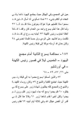 ‫ﺤﻴﻥ ﻓﻲ ﺍﻟﻤﺠﻤﻊ ﻭﻓﻲ ﺍﻟﻬﻴﻜل ﺤﻴﺙ ﻴﺠﺘﻤﻊ ﺍﻟﻴﻬﻭﺩ ﺩﺍﺌﻤﺎ ﻭﻓـﻲ‬
      ‫‪‬‬
‫ﺍﻟﺨﻔﺎﺀ ﻟﻡ ﺃﺘﻜﻠﻡ ﺒﺸﻲﺀ ١٢ ﻟﻤﺎﺫﺍ ﺘﺴﺄﻟﻭﻨﻲ ﺃﻨﺎ ﺃﺴﺄل ﺍﻟـﺫﻴﻥ ﻗـﺩ‬
‫ﺴﻤﻌﻭﺍ ﻤﺎﺫﺍ ﻜﻠﻤﺘﻬﻡ ﻫﻭﺫﺍ ﻫﺅﻻﺀ ﻴﻌﺭﻓﻭﻥ ﻤﺎﺫﺍ ﻗﻠـﺕ ﺃﻨـﺎ ٢٢‬
‫ﻭﻟﻤﺎ ﻗﺎل ﻫﺫﺍ ﻟﻁﻡ ﻴﺴﻭﻉ ﻭﺍﺤﺩ ﻤﻥ ﺍﻟﺨﺩﺍﻡ ﻜﺎﻥ ﻭﺍﻗ ﹰـﺎ ﻗـﺎﺌﻼ‬
‫ﹰ‬       ‫ﻔ‬                   ‫‪‬‬
‫ﺃﻫﻜﺫﺍ ﺘﺠﺎﻭﺏ ﺭﺌﻴﺱ ﺍﻟﻜﻬﻨﺔ ٣٢ ﺃﺠﺎﺒﻪ ﻴﺴـﻭﻉ ﺇﻥ ﻜﻨـﺕ ﻗـﺩ‬
‫ﺘﻜﻠﻤﺕ ﺭﺩﻴﺎ ﻓﺎﺸﻬﺩ ﻋﻠﻰ ﺍﻟﺭﺩﻱ ﻭﺇﻥ ﺤﺴﻨﺎ ﻓﻠﻤﺎﺫﺍ ﺘﻀﺭﺒﻨﻲ ٤٢‬
                  ‫ﹰ‬                        ‫‪‬‬
          ‫ﻭﻜﺎﻥ ﺤﻨﺎﻥ ﻗﺩ ﺃﺭﺴﻠﻪ ﻤﻭﺜﻘﺎ ﺇﻟﻰ ﻗﻴﺎﻓﺎ ﺭﺌﻴﺱ ﺍﻟﻜﻬﻨﺔ.‬
                                  ‫ﹰ‬


       ‫٧٨١- ﻤﺤﺎﻜﻤﺔ ﻴﺴﻭﻉ ﺍﻟﺜﺎﻨﻴﺔ ﺃﻤﺎﻡ ﻤﺠﻤﻊ‬
‫ﺍﻟﻴﻬﻭﺩ – ﺍﻟﺨﻤﻴﺱ ﻟﻴﻼ ﻓﻲ ﻗﺼﻭﺭ ﺭﺌﻴﺱ ﺍﻟﻜﻬﻨﺔ‬
                    ‫ﹰ‬
                                       ‫– ﻓﻲ ﺃﻭﺭﺸﻠﻴﻡ‬
                               ‫ﻤﺘﻰ ٦٢: ٧٥، ٩٥ – ٨٦‬
                                                ‫ﹼ‬
‫٧٥ ﻭﺍﻟﺫﻴﻥ ﺃﻤﺴﻜﻭﺍ ﻴﺴﻭﻉ ﻤﻀﻭﺍ ﺒﻪ ﺇﻟﻰ ﻗﻴﺎﻓﺎ ﺭﺌـﻴﺱ‬
‫ﺍﻟﻜﻬﻨﺔ ﺤﻴﺙ ﺍﺠﺘﻤﻊ ﺍﻟﻜﺘﺒﺔ ﻭﺍﻟﺸﻴﻭﺥ ٩٥ ﻭﻜﺎﻥ ﺭﺅﺴﺎﺀ ﺍﻟﻜﻬﻨـﺔ‬
‫ﻭﺍﻟﺸﻴﻭﺥ ﻭﺍﻟﻤﺠﻤﻊ ﻜﻠﻪ ﻴﻁﻠﺒﻭﻥ ﺸﻬﺎﺩﺓ ﺯﻭﺭ ﻋﻠﻰ ﻴﺴﻭﻉ ﻟﻜـﻲ‬
‫ﻴﻘﺘﻠﻭﻩ ٠٦ ﻓﻠﻡ ﻴﺠﺩﻭﺍ ﻭﻤﻊ ﺃﻨﻪ ﺠﺎﺀ ﺸﻬﻭﺩ ﺯﻭﺭ ﻜﺜﻴـﺭﻭﻥ ﻟـﻡ‬
‫ﻴﺠﺩﻭﺍ ﻭﻟﻜﻥ ﺃﺨﻴﺭﺍ ﺘﻘﺩﻡ ﺸﺎﻫﺩﺍ ﺯﻭﺭ ١٦ ﻭﻗﺎﻻ ﻫﺫﺍ ﻗﺎل ﺇﻨـﻲ‬
                                     ‫‪‬‬
‫ﺃﻗﺩﺭ ﺃﻥ ﺃﻨﻘﺽ ﻫﻴﻜل ﺍﷲ ﻭﻓﻲ ﺜﻼﺜﺔ ﺃﻴﺎﻡ ﺃﺒﻨﻴﻪ ٢٦ ﻓﻘﺎﻡ ﺭﺌﻴﺱ‬
 