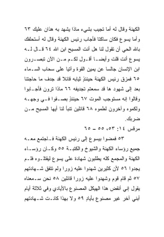 ‫ﺍﻟﻜﻬﻨﺔ ﻭﻗﺎل ﻟﻪ ﺃﻤﺎ ﺘﺠﻴﺏ ﺒﺸﻲﺀ ﻤﺎﺫﺍ ﻴﺸﻬﺩ ﺒﻪ ﻫﺫﺍﻥ ﻋﻠﻴﻙ ٣٦‬
‫ﻭﺃﻤﺎ ﻴﺴﻭﻉ ﻓﻜﺎﻥ ﺴﺎﻜﺘﺎ ﻓﺄﺠﺎﺏ ﺭﺌﻴﺱ ﺍﻟﻜﻬﻨﺔ ﻭﻗﺎل ﻟﻪ ﺃﺴﺘﺤﻠﻔﻙ‬
                                   ‫ﹰ‬
‫ﺒﺎﷲ ﺍﻟﺤﻲ ﺃﻥ ﺘﻘﻭل ﻟﻨﺎ ﻫل ﺃﻨﺕ ﺍﻟﻤﺴﻴﺢ ﺍﺒﻥ ﺍﷲ ٤٦ ﻗـﺎل ﻟـﻪ‬
‫ﻴﺴﻭﻉ ﺃﻨﺕ ﻗﻠﺕ ﻭﺃﻴ ‪‬ـﺎ ﺃﻗـﻭل ﻟﻜـﻡ ﻤـﻥ ﺍﻵﻥ ﺘﺒﺼـﺭﻭﻥ‬
                             ‫ﻀ‬
‫ﺍﺒﻥ ﺍﻹﻨﺴﺎﻥ ﺠﺎﻟﺴﺎ ﻋﻥ ﻴﻤﻴﻥ ﺍﻟﻘﻭﺓ ﻭﺁﺘﻴﺎ ﻋﻠﻰ ﺴﺤﺎﺏ ﺍﻟﺴـﻤﺎﺀ‬
                  ‫‪‬‬                   ‫‪‬‬
‫٥٦ ﻓﻤ ‪‬ﻕ ﺭﺌﻴﺱ ﺍﻟﻜﻬﻨﺔ ﺤﻴﻨﺌﺫ ﺜﻴﺎﺒﻪ ﻗﺎﺌﻼ ﻗﺩ ﺠ ‪‬ﻑ ﻤﺎ ﺤﺎﺠﺘﻨﺎ‬
           ‫ﺩ‬      ‫ﹰ‬          ‫ٍ‬                  ‫ﺯ‬
‫ﺒﻌﺩ ﺇﻟﻰ ﺸﻬﻭﺩ ﻫﺎ ﻗﺩ ﺴﻤﻌﺘﻡ ﺘﺠﺩﻴﻔﻪ ٦٦ ﻤﺎﺫﺍ ﺘﺭﻭﻥ ﻓﺄﺠـﺎﺒﻭﺍ‬
‫ﻭﻗﺎﻟﻭﺍ ﺇﻨﻪ ﻤﺴﺘﻭﺠﺏ ﺍﻟﻤﻭﺕ ٧٦ ﺤﻴﻨﺌﺫ ﺒﺼـﻘﻭﺍ ﻓـﻲ ﻭﺠﻬـﻪ‬
                 ‫ٍ‬
‫ﻭﻟﻜﻤﻭﻩ ﻭﺁﺨﺭﻭﻥ ﻟﻁﻤﻭﻩ ٨٦ ﻗﺎﺌﻠﻴﻥ ﺘﻨﺒﺄ ﻟﻨﺎ ﺃﻴﻬﺎ ﺍﻟﻤﺴﻴﺢ ﻤـﻥ‬
                                               ‫ﻀﺭﺒﻙ.‬
                            ‫ﻤﺭﻗﺱ ٤١: ٣٥، ٥٥ – ٥٦‬
‫٣٥ ﻓﻤﻀﻭﺍ ﺒﻴﺴﻭﻉ ﺇﻟﻰ ﺭﺌﻴﺱ ﺍﻟﻜﻬﻨﺔ ﻓـﺎﺠﺘﻤﻊ ﻤﻌـﻪ‬
‫ﺠﻤﻴﻊ ﺭﺅﺴﺎﺀ ﺍﻟﻜﻬﻨﺔ ﻭﺍﻟﺸﻴﻭﺥ ﻭﺍﻟﻜﺘﺒـﺔ ٥٥ ﻭﻜـﺎﻥ ﺭﺅﺴـﺎﺀ‬
‫ﺍﻟﻜﻬﻨﺔ ﻭﺍﻟﻤﺠﻤﻊ ﻜﻠﻪ ﻴﻁﻠﺒﻭﻥ ﺸﻬﺎﺩﺓ ﻋﻠﻰ ﻴﺴﻭﻉ ﻟﻴﻘﺘﻠـﻭﻩ ﻓﻠـﻡ‬
‫ﻴﺠﺩﻭﺍ ٦٥ ﻷﻥ ﻜﺜﻴﺭﻴﻥ ﺸﻬﺩﻭﺍ ﻋﻠﻴﻪ ﺯﻭﺭﺍ ﻭﻟﻡ ﺘﺘﻔﻕ ﺸـﻬﺎﺩﺘﻬﻡ‬
                   ‫‪‬‬
‫٧٥ ﺜﻡ ﻗﺎﻡ ﻗﻭﻡ ﻭﺸﻬﺩﻭﺍ ﻋﻠﻴﻪ ﺯﻭﺭﺍ ﻗﺎﺌﻠﻴﻥ ٨٥ ﻨﺤﻥ ﺴـﻤﻌﻨﺎﻩ‬
                       ‫‪‬‬
‫ﻴﻘﻭل ﺇﻨﻲ ﺃﻨﻘﺽ ﻫﺫﺍ ﺍﻟﻬﻴﻜل ﺍﻟﻤﺼﻨﻭﻉ ﺒﺎﻷﻴﺎﺩﻱ ﻭﻓﻲ ﺜﻼﺜﺔ ﺃﻴﺎﻡ‬
‫ﺃﺒﻨﻲ ﺁﺨﺭ ﻏﻴﺭ ﻤﺼﻨﻭﻉ ﺒﺄﻴﺎﺩ ٩٥ ﻭﻻ ﺒﻬﺫﺍ ﻜﺎﻨـﺕ ﺸـﻬﺎﺩﺘﻬﻡ‬
                          ‫ٍ‬
 