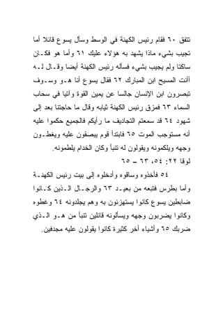 ‫ﺘﺘﻔﻕ ٠٦ ﻓﻘﺎﻡ ﺭﺌﻴﺱ ﺍﻟﻜﻬﻨﺔ ﻓﻲ ﺍﻟﻭﺴﻁ ﻭﺴﺄل ﻴﺴﻭﻉ ﻗﺎﺌﻼ ﺃﻤﺎ‬
    ‫ﹰ‬
‫ﺘﺠﻴﺏ ﺒﺸﻲﺀ ﻤﺎﺫﺍ ﻴﺸﻬﺩ ﺒﻪ ﻫﺅﻻﺀ ﻋﻠﻴﻙ ١٦ ﻭﺃﻤﺎ ﻫﻭ ﻓﻜـﺎﻥ‬
‫ﺴﺎﻜﺘﺎ ﻭﻟﻡ ﻴﺠﻴﺏ ﺒﺸﻲﺀ ﻓﺴﺄﻟﻪ ﺭﺌﻴﺱ ﺍﻟﻜﻬﻨﺔ ﺃﻴﻀﺎ ﻭﻗـﺎل ﻟـﻪ‬
           ‫‪‬‬                                    ‫ﹰ‬
‫ﺃﺃﻨﺕ ﺍﻟﻤﺴﻴﺢ ﺍﺒﻥ ﺍﻟﻤﺒﺎﺭﻙ ٢٦ ﻓﻘﺎل ﻴﺴﻭﻉ ﺃﻨﺎ ﻫـﻭ ﻭﺴـﻭﻑ‬
‫ﺘﺒﺼﺭﻭﻥ ﺍﺒﻥ ﺍﻹﻨﺴﺎﻥ ﺠﺎﻟﺴﺎ ﻋﻥ ﻴﻤﻴﻥ ﺍﻟﻘﻭﺓ ﻭﺁﺘﻴﺎ ﻓﻲ ﺴﺤﺎﺏ‬
         ‫‪‬‬                   ‫‪‬‬
‫ﺍﻟﺴﻤﺎﺀ ٣٦ ﻓﻤ ‪‬ﻕ ﺭﺌﻴﺱ ﺍﻟﻜﻬﻨﺔ ﺜﻴﺎﺒﻪ ﻭﻗﺎل ﻤﺎ ﺤﺎﺠﺘﻨﺎ ﺒﻌﺩ ﺇﻟﻰ‬
                                          ‫ﺯ‬
‫ﺸﻬﻭﺩ ٤٦ ﻗﺩ ﺴﻤﻌﺘﻡ ﺍﻟﺘﺠﺎﺩﻴﻑ ﻤﺎ ﺭﺃﻴﻜﻡ ﻓﺎﻟﺠﻤﻴﻊ ﺤﻜﻤﻭﺍ ﻋﻠﻴﻪ‬
‫ﺃﻨﻪ ﻤﺴﺘﻭﺠﺏ ﺍﻟﻤﻭﺕ ٥٦ ﻓﺎﺒﺘﺩﺃ ﻗﻭﻡ ﻴﺒﺼﻘﻭﻥ ﻋﻠﻴﻪ ﻭﻴﻐﻁـﻭﻥ‬
      ‫ﻭﺠﻬﻪ ﻭﻴﻠﻜﻤﻭﻨﻪ ﻭﻴﻘﻭﻟﻭﻥ ﻟﻪ ﺘﻨﺒﺄ ﻭﻜﺎﻥ ﺍﻟﺨ ‪‬ﺍﻡ ﻴﻠﻁﻤﻭﻨﻪ.‬
                 ‫ﹸﺩ‬
                               ‫ﻟﻭﻗﺎ ٢٢: ٤٥، ٣٦ – ٥٦‬
‫٤٥ ﻓﺄﺨﺫﻭﻩ ﻭﺴﺎﻗﻭﻩ ﻭﺃﺩﺨﻠﻭﻩ ﺇﻟﻰ ﺒﻴﺕ ﺭﺌﻴﺱ ﺍﻟﻜﻬﻨـﺔ‬
‫ﻭﺃﻤﺎ ﺒﻁﺭﺱ ﻓﺘﺒﻌﻪ ﻤﻥ ﺒﻌﻴـﺩ ٣٦ ﻭﺍﻟﺭﺠـﺎل ﺍﻟـﺫﻴﻥ ﻜـﺎﻨﻭﺍ‬
‫ﻀﺎﺒﻁﻴﻥ ﻴﺴﻭﻉ ﻜﺎﻨﻭﺍ ﻴﺴﺘﻬﺯﺌﻭﻥ ﺒﻪ ﻭﻫﻡ ﻴﺠﻠﺩﻭﻨﻪ ٤٦ ﻭﻏﻁﻭﻩ‬
‫ﻭﻜﺎﻨﻭﺍ ﻴﻀﺭﺒﻭﻥ ﻭﺠﻬﻪ ﻭﻴﺴﺄﻟﻭﻨﻪ ﻗﺎﺌﻠﻴﻥ ﺘﻨﺒﺄ ﻤﻥ ﻫـﻭ ﺍﻟـﺫﻱ‬
  ‫ﻀﺭﺒﻙ ٥٦ ﻭﺃﺸﻴﺎﺀ ﺃﺨﺭ ﻜﺜﻴﺭﺓ ﻜﺎﻨﻭﺍ ﻴﻘﻭﻟﻭﻥ ﻋﻠﻴﻪ ﻤﺠﺩﻓﻴﻥ.‬
 