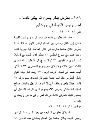 ‫٨٨١- ﺒﻁﺭﺱ ﻴﻨﻜﺭ ﻴﺴﻭﻉ ﺜﻡ ﻴﺒﻜﻲ ﻨﺎﺩﻤﺎ –‬
      ‫‪‬‬
                 ‫ﻗﺼﺭ ﺭﺌﻴﺱ ﺍﻟﻜﻬﻨﺔ ﻓﻲ ﺃﻭﺭﺸﻠﻴﻡ‬
                              ‫ﻤﺘﻰ ٦٢: ٨٥، ٩٦ – ٥٧‬
                                               ‫ﹼ‬
‫٨٥ ﻭﺃﻤﺎ ﺒﻁﺭﺱ ﻓﺘﺒﻌﻪ ﻤﻥ ﺒﻌﻴﺩ ﺇﻟﻰ ﺩﺍﺭ ﺭﺌﻴﺱ ﺍﻟﻜﻬﻨﺔ‬
‫ﻓﺩﺨل ﺇﻟﻰ ﺩﺍﺨل ﻭﺠﻠﺱ ﺒﻴﻥ ﺍﻟﺨﺩﺍﻡ ﻟﻴﻨﻅﺭ ﺍﻟﻨﻬﺎﻴـﺔ ٩٦ ﺃﻤـﺎ‬
‫ﺒﻁﺭﺱ ﻓﻜﺎﻥ ﺠﺎﻟﺴﺎ ﺨﺎﺭﺠﺎ ﻓﻲ ﺍﻟﺩﺍﺭ ﻓﺠﺎﺀﺕ ﺇﻟﻴﻪ ﺠﺎﺭﻴﺔ ﻗﺎﺌﻠﺔ‬
                                 ‫‪‬‬     ‫‪‬‬
‫ﻭﺃﻨﺕ ﻜﻨﺕ ﻤﻊ ﻴﺴﻭﻉ ﺍﻟﺠﻠﻴﻠﻲ ٠٧ ﻓﺄﻨﻜﺭ ﻗﺩﺍﻡ ﺍﻟﺠﻤﻴـﻊ ﻗـﺎﺌﻼ‬
‫ﹰ‬
‫ﻟﺴﺕ ﺃﺩﺭﻱ ﻤﺎ ﺘﻘﻭﻟﻴﻥ ١٧ ﺜﻡ ﺇﺫ ﺨﺭﺝ ﺇﻟﻰ ﺍﻟﺩﻫﻠﻴﺯ ﺭﺃﺘﻪ ﺃﺨﺭﻯ‬
‫ﻓﻘﺎﻟﺕ ﻟﻠﺫﻴﻥ ﻫﻨﺎﻙ ﻭﻫﺫﺍ ﻜﺎﻥ ﻤﻊ ﻴﺴﻭﻉ ﺍﻟﻨﺎﺼﺭﻱ ٢٧ ﻓـﺄﻨﻜﺭ‬
‫ﺃﻴﻀﺎ ﺒﻘﺴﻡ ﺃﻨﻲ ﻟﺴﺕ ﺃﻋﺭﻑ ﺍﻟﺭﺠل ٣٧ ﻭﺒﻌﺩ ﻗﻠﻴل ﺠﺎﺀ ﺍﻟﻘﻴﺎﻡ‬
                                                 ‫‪‬‬
‫ﻭﻗﺎﻟﻭﺍ ﻟﺒﻁﺭﺱ ﺤﻘﺎ ﺃﻨﺕ ﺃﻴﻀﺎ ﻤﻨﻬﻡ ﻓﺄﻥ ﹸﻐﺘـﻙ ﹸﻅﻬـﺭﻙ ٤٧‬
        ‫ﺘ‬     ‫ﻟ‬           ‫‪‬‬        ‫‪‬‬
‫ﻓﺎﺒﺘﺩﺃ ﺤﻴﻨﺌﺫ ﻴﻠﻌﻥ ﻭﻴﺤﻠﻑ ﺃﻨﻲ ﻻ ﺃﻋﺭﻑ ﺍﻟﺭﺠل ﻭﻟﻠﻭﻗﺕ ﺼﺎﺡ‬
                                       ‫ٍ‬
‫ﺍﻟﺩﻴﻙ ٥٧ ﻓﺘﺫﻜﺭ ﺒﻁﺭﺱ ﻜﻼﻡ ﻴﺴﻭﻉ ﺍﻟﺫﻱ ﻗﺎل ﻟﻪ ﺇﻨﻙ ﻗﺒل ﺃﻥ‬
‫ﻴﺼﻴﺢ ﺍﻟﺩﻴﻙ ﺘﻨﻜﺭﻨﻲ ﺜﻼﺙ ﻤﺭﺍﺕ ﻓﺨﺭﺝ ﺇﻟﻰ ﺨـﺎﺭﺝ ﻭﺒﻜـﻰ‬
                                             ‫ﺒﻜﺎﺀ ﻤ ‪‬ﺍ.‬
                                               ‫‪ ‬ﺭ‬
                           ‫ﻤﺭﻗﺱ ٤١: ٤٥، ٦٦ – ٢٧‬
‫٤٥ ﻭﻜﺎﻥ ﺒﻁﺭﺱ ﻗﺩ ﺘﺒﻌﻪ ﻤﻥ ﺒﻌﻴﺩ ﺇﻟـﻰ ﺩﺍﺨـل ﺩﺍﺭ‬
‫ﺭﺌﻴﺱ ﺍﻟﻜﻬﻨﺔ ﻭﻜﺎﻥ ﺠﺎﻟﺴﺎ ﺒﻴﻥ ﺍﻟﺨﺩﺍﻡ ﻴﺴﺘﺩﻓﺊ ﻋﻨﺩ ﺍﻟﻨـﺎﺭ ٦٦‬
                                 ‫‪‬‬
 