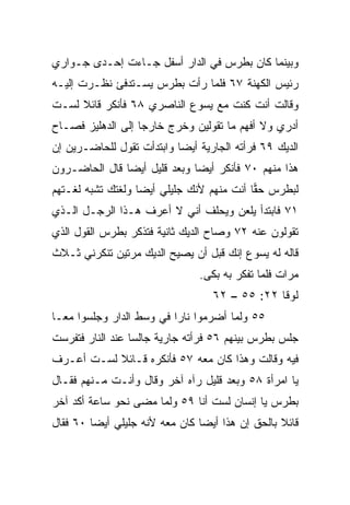 ‫ﻭﺒﻴﻨﻤﺎ ﻜﺎﻥ ﺒﻁﺭﺱ ﻓﻲ ﺍﻟﺩﺍﺭ ﺃﺴﻔل ﺠـﺎﺀﺕ ﺇﺤـﺩﻯ ﺠـﻭﺍﺭﻱ‬
‫ﺭﺌﻴﺱ ﺍﻟﻜﻬﻨﺔ ٧٦ ﻓﻠﻤﺎ ﺭﺃﺕ ﺒﻁﺭﺱ ﻴﺴـﺘﺩﻓﺊ ﻨﻅـﺭﺕ ﺇﻟﻴـﻪ‬
‫ﻭﻗﺎﻟﺕ ﺃﻨﺕ ﻜﻨﺕ ﻤﻊ ﻴﺴﻭﻉ ﺍﻟﻨﺎﺼﺭﻱ ٨٦ ﻓﺄﻨﻜﺭ ﻗﺎﺌﻼ ﻟﺴـﺕ‬
     ‫ﹰ‬
‫ﺃﺩﺭﻱ ﻭﻻ ﺃﻓﻬﻡ ﻤﺎ ﺘﻘﻭﻟﻴﻥ ﻭﺨﺭﺝ ﺨﺎﺭﺠﺎ ﺇﻟﻰ ﺍﻟﺩﻫﻠﻴﺯ ﻓﺼـﺎﺡ‬
                   ‫‪‬‬
‫ﺍﻟﺩﻴﻙ ٩٦ ﻓﺭﺃﺘﻪ ﺍﻟﺠﺎﺭﻴﺔ ﺃﻴﻀﺎ ﻭﺍﺒﺘﺩﺃﺕ ﺘﻘﻭل ﻟﻠﺤﺎﻀـﺭﻴﻥ ﺇﻥ‬
                           ‫‪‬‬
‫ﻫﺫﺍ ﻤﻨﻬﻡ ٠٧ ﻓﺄﻨﻜﺭ ﺃﻴﻀﺎ ﻭﺒﻌﺩ ﻗﻠﻴل ﺃﻴﻀﺎ ﻗﺎل ﺍﻟﺤﺎﻀـﺭﻭﻥ‬
               ‫‪‬‬              ‫‪‬‬
‫ﻟﺒﻁﺭﺱ ﺤﻘﺎ ﺃﻨﺕ ﻤﻨﻬﻡ ﻷﻨﻙ ﺠﻠﻴﻠﻲ ﺃﻴﻀﺎ ﻭﻟﻐﺘﻙ ﺘﺸﺒﻪ ﻟﻐـﺘﻬﻡ‬
                   ‫‪‬‬                       ‫‪‬‬
‫١٧ ﻓﺎﺒﺘﺩﺃ ﻴﻠﻌﻥ ﻭﻴﺤﻠﻑ ﺃﻨﻲ ﻻ ﺃﻋﺭﻑ ﻫـﺫﺍ ﺍﻟﺭﺠـل ﺍﻟـﺫﻱ‬
‫ﺘﻘﻭﻟﻭﻥ ﻋﻨﻪ ٢٧ ﻭﺼﺎﺡ ﺍﻟﺩﻴﻙ ﺜﺎﻨﻴﺔ ﻓﺘﺫﻜﺭ ﺒﻁﺭﺱ ﺍﻟﻘﻭل ﺍﻟﺫﻱ‬
‫ﻗﺎﻟﻪ ﻟﻪ ﻴﺴﻭﻉ ﺇﻨﻙ ﻗﺒل ﺃﻥ ﻴﺼﻴﺢ ﺍﻟﺩﻴﻙ ﻤﺭﺘﻴﻥ ﺘﻨﻜﺭﻨﻲ ﺜـﻼﺙ‬
                               ‫ﻤﺭﺍﺕ ﻓﻠﻤﺎ ﺘﻔﻜﺭ ﺒﻪ ﺒﻜﻰ.‬
                                  ‫ﻟﻭﻗﺎ ٢٢: ٥٥ – ٢٦‬
‫٥٥ ﻭﻟﻤﺎ ﺃﻀﺭﻤﻭﺍ ﻨﺎﺭﺍ ﻓﻲ ﻭﺴﻁ ﺍﻟﺩﺍﺭ ﻭﺠﻠﺴﻭﺍ ﻤ ‪‬ـﺎ‬
  ‫ﻌ‬                        ‫‪‬‬
‫ﺠﻠﺱ ﺒﻁﺭﺱ ﺒﻴﻨﻬﻡ ٦٥ ﻓﺭﺃﺘﻪ ﺠﺎﺭﻴﺔ ﺠﺎﻟﺴﺎ ﻋﻨﺩ ﺍﻟﻨﺎﺭ ﻓﺘﻔﺭﺴﺕ‬
                  ‫‪‬‬
‫ﻓﻴﻪ ﻭﻗﺎﻟﺕ ﻭﻫﺫﺍ ﻜﺎﻥ ﻤﻌﻪ ٧٥ ﻓﺄﻨﻜﺭﻩ ﻗـﺎﺌﻼ ﻟﺴـﺕ ﺃﻋـﺭﻑ‬
           ‫ﹰ‬
‫ﻴﺎ ﺍﻤﺭﺃﺓ ٨٥ ﻭﺒﻌﺩ ﻗﻠﻴل ﺭﺁﻩ ﺁﺨﺭ ﻭﻗﺎل ﻭﺃﻨـﺕ ﻤـﻨﻬﻡ ﻓﻘـﺎل‬
‫ﺒﻁﺭﺱ ﻴﺎ ﺇﻨﺴﺎﻥ ﻟﺴﺕ ﺃﻨﺎ ٩٥ ﻭﻟﻤﺎ ﻤﻀﻰ ﻨﺤﻭ ﺴﺎﻋﺔ ﺃﻜﺩ ﺁﺨﺭ‬
‫ﻗﺎﺌﻼ ﺒﺎﻟﺤﻕ ﺇﻥ ﻫﺫﺍ ﺃﻴﻀﺎ ﻜﺎﻥ ﻤﻌﻪ ﻷﻨﻪ ﺠﻠﻴﻠﻲ ﺃﻴﻀﺎ ٠٦ ﻓﻘﺎل‬
         ‫‪‬‬                      ‫‪‬‬                ‫ﹰ‬
 