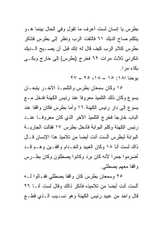 ‫ﺒﻁﺭﺱ ﻴﺎ ﺇﻨﺴﺎﻥ ﻟﺴﺕ ﺃﻋﺭﻑ ﻤﺎ ﺘﻘﻭل ﻭﻓﻲ ﺍﻟﺤﺎل ﺒﻴﻨﻤﺎ ﻫـﻭ‬
‫ﻴﺘﻜﻠﻡ ﺼﺎﺡ ﺍﻟﺩﻴﻙ ١٦ ﻓﺎﻟﺘﻔﺕ ﺍﻟﺭﺏ ﻭﻨﻅﺭ ﺇﻟﻰ ﺒﻁﺭﺱ ﻓﺘﺫﻜﺭ‬
‫ﺒﻁﺭﺱ ﻜﻼﻡ ﺍﻟﺭﺏ ﻜﻴﻑ ﻗﺎل ﻟﻪ ﺇﻨﻙ ﻗﺒل ﺃﻥ ﻴﺼـﻴﺢ ﺍﻟـﺩﻴﻙ‬
‫ﺘﻨﻜﺭﻨﻲ ﺜﻼﺙ ﻤﺭﺍﺕ ٢٦ ﻓﺨﺭﺝ )ﺒﻁﺭﺱ( ﺇﻟﻰ ﺨﺎﺭﺝ ﻭﺒﻜـﻰ‬
                                            ‫ﺒﻜﺎﺀ ﻤﺭﺍ.‬
                                              ‫‪ ‬‬
                     ‫ﻴﻭﺤﻨﺎ ﺍ٨١: ٥١ – ٨١، ٥٢ – ٧٢‬
‫٥١ ﻭﻜﺎﻥ ﺴﻤﻌﺎﻥ ﺒﻁﺭﺱ ﻭﺍﻟﺘﻠﻤﻴـﺫ ﺍﻵﺨـﺭ ﻴﺘﺒﻌـﺎﻥ‬
‫ﻴﺴﻭﻉ ﻭﻜﺎﻥ ﺫﻟﻙ ﺍﻟﺘﻠﻤﻴﺫ ﻤﻌﺭﻭﻓﺎ ﻋﻨﺩ ﺭﺌﻴﺱ ﺍﻟﻜﻬﻨﺔ ﻓﺩﺨل ﻤـﻊ‬
                          ‫ﹰ‬
‫ﻴﺴﻭﻉ ﺇﻟﻰ ﺩﺍﺭ ﺭﺌﻴﺱ ﺍﻟﻜﻬﻨﺔ ٦١ ﻭﺃﻤﺎ ﺒﻁﺭﺱ ﻓﻜﺎﻥ ﻭﺍﻗﻔﺎ ﻋﻨﺩ‬
     ‫ﹰ‬
‫ﺍﻟﺒﺎﺏ ﺨﺎﺭﺠﺎ ﻓﺨﺭﺝ ﺍﻟﺘﻠﻤﻴﺫ ﺍﻵﺨﺭ ﺍﻟﺫﻱ ﻜﺎﻥ ﻤﻌﺭﻭ ﹰـﺎ ﻋﻨـﺩ‬
       ‫ﻓ‬                                  ‫‪‬‬
‫ﺭﺌﻴﺱ ﺍﻟﻜﻬﻨﺔ ﻭﻜﻠﻡ ﺍﻟﺒﻭﺍﺒﺔ ﻓﺄﺩﺨل ﺒﻁﺭﺱ ٧١ ﻓﻘﺎﻟﺕ ﺍﻟﺠﺎﺭﻴـﺔ‬
‫ﺍﻟﺒﻭﺍﺒﺔ ﻟﺒﻁﺭﺱ ﺃﻟﺴﺕ ﺃﻨﺕ ﺃﻴﻀﺎ ﻤﻥ ﺘﻼﻤﻴﺫ ﻫﺫﺍ ﺍﻹﻨﺴﺎﻥ ﻗـﺎل‬
                          ‫‪‬‬
‫ﺫﺍﻙ ﻟﺴﺕ ﺃﻨﺎ ٨١ ﻭﻜﺎﻥ ﺍﻟﻌﺒﻴﺩ ﻭﺍﻟﺨـﺩﺍﻡ ﻭﺍﻗﻔـﻴﻥ ﻭﻫـﻡ ﻗـﺩ‬
‫ﺃﻀﺭﻤﻭﺍ ﺠﻤﺭﺍ ﻷﻨﻪ ﻜﺎﻥ ﺒﺭﺩ ﻭﻜﺎﻨﻭﺍ ﻴﺼﻁﻠﻭﻥ ﻭﻜﺎﻥ ﺒﻁـﺭﺱ‬
                                      ‫‪‬‬
                                   ‫ﻭﺍﻗﻔﺎ ﻤﻌﻬﻡ ﻴﺼﻁﻠﻲ.‬
                                                ‫ﹰ‬
‫٥٢ ﻭﺴﻤﻌﺎﻥ ﺒﻁﺭﺱ ﻜﺎﻥ ﻭﺍﻗﻔﺎ ﻴﺼﻁﻠﻲ ﻓﻘـﺎﻟﻭﺍ ﻟـﻪ‬
                   ‫ﹰ‬
‫ﺃﻟﺴﺕ ﺃﻨﺕ ﺃﻴﻀﺎ ﻤﻥ ﺘﻼﻤﻴﺫﻩ ﻓﺄﻨﻜﺭ ﺫﺍﻟﻙ ﻭﻗﺎل ﻟﺴﺕ ﺃﻨـﺎ ٦٢‬
                                       ‫‪‬‬
‫ﻗﺎل ﻭﺍﺤﺩ ﻤﻥ ﻋﺒﻴﺩ ﺭﺌﻴﺱ ﺍﻟﻜﻬﻨﺔ ﻭﻫﻭ ﻨﺴـﻴﺏ ﺍﻟـﺫﻱ ﻗﻁـﻊ‬
                                         ‫‪‬‬
 