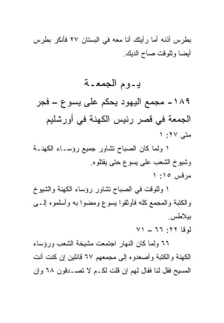 ‫ﺒﻁﺭﺱ ﺃﺫﻨﻪ ﺃﻤﺎ ﺭﺃﻴﺘﻙ ﺃﻨﺎ ﻤﻌﻪ ﻓﻲ ﺍﻟﺒﺴﺘﺎﻥ ٧٢ ﻓﺄﻨﻜﺭ ﺒﻁﺭﺱ‬
                              ‫ﺃﻴﻀﺎ ﻭﻟﻠﻭﻗﺕ ﺼﺎﺡ ﺍﻟﺩﻴﻙ.‬
                                                 ‫‪‬‬


                 ‫ﻴـﻭﻡ ﺍﻟﺠﻤﻌـﺔ‬
‫٩٨١- ﻤﺠﻤﻊ ﺍﻟﻴﻬﻭﺩ ﻴﺤﻜﻡ ﻋﻠﻰ ﻴﺴﻭﻉ – ﻓﺠﺭ‬
    ‫ﺍﻟﺠﻤﻌﺔ ﻓﻲ ﻗﺼﺭ ﺭﺌﻴﺱ ﺍﻟﻜﻬﻨﺔ ﻓﻲ ﺃﻭﺭﺸﻠﻴﻡ‬
                                           ‫ﻤﺘﻰ ٧٢: ١‬
                                                  ‫ﹼ‬
‫١ ﻭﻟﻤﺎ ﻜﺎﻥ ﺍﻟﺼﺒﺎﺡ ﺘﺸﺎﻭﺭ ﺠﻤﻴﻊ ﺭﺅﺴـﺎﺀ ﺍﻟﻜﻬﻨـﺔ‬
                   ‫ﻭﺸﻴﻭﺥ ﺍﻟﺸﻌﺏ ﻋﻠﻰ ﻴﺴﻭﻉ ﺤﺘﻰ ﻴﻘﺘﻠﻭﻩ.‬
                                        ‫ﻤﺭﻗﺱ ٥١: ١‬
‫١ ﻭﻟﻠﻭﻗﺕ ﻓﻲ ﺍﻟﺼﺒﺎﺡ ﺘﺸﺎﻭﺭ ﺭﺅﺴﺎﺀ ﺍﻟﻜﻬﻨﺔ ﻭﺍﻟﺸﻴﻭﺥ‬
‫ﻭﺍﻟﻜﺘﺒﺔ ﻭﺍﻟﻤﺠﻤﻊ ﻜﻠﻪ ﻓﺄﻭﺜﻘﻭﺍ ﻴﺴﻭﻉ ﻭﻤﻀﻭﺍ ﺒﻪ ﻭﺃﺴﻠﻤﻭﻩ ﺇﻟـﻰ‬
                                              ‫ﺒﻴﻼﻁﺱ.‬
                                   ‫ﻟﻭﻗﺎ ٢٢: ٦٦ – ١٧‬
‫٦٦ ﻭﻟﻤﺎ ﻜﺎﻥ ﺍﻟﻨﻬﺎﺭ ﺍﺠﺘﻤﻌﺕ ﻤﺸﻴﺨﺔ ﺍﻟﺸﻌﺏ ﻭﺭﺅﺴﺎﺀ‬
‫ﺍﻟﻜﻬﻨﺔ ﻭﺍﻟﻜﺘﺒﺔ ﻭﺃﺼﻌﺩﻭﻩ ﺇﻟﻰ ﻤﺠﻤﻌﻬﻡ ٧٦ ﻗﺎﺌﻠﻴﻥ ﺇﻥ ﻜﻨﺕ ﺃﻨﺕ‬
‫ﺍﻟﻤﺴﻴﺢ ﻓﻘل ﻟﻨﺎ ﻓﻘﺎل ﻟﻬﻡ ﺇﻥ ﻗﻠﺕ ﻟﻜـﻡ ﻻ ﺘﺼـﺩﻗﻭﻥ ٨٦ ﻭﺇﻥ‬
 