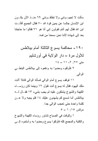 ‫ﺴﺄﻟﺕ ﻻ ﺘﺠﻴﺒـﻭﻨﻨﻲ ﻭﻻ ﺘﻁﻠﻘـﻭﻨﻨﻲ ٩٦ ﻤﻨـﺫ ﺍﻵﻥ ﻴﻜـﻭﻥ‬
‫ﺍﺒﻥ ﺍﻹﻨﺴﺎﻥ ﺠﺎﻟﺴﺎ ﻋﻥ ﻴﻤﻴﻥ ﻗﻭﺓ ﺍﷲ ٠٧ ﻓﻘﺎل ﺍﻟﺠﻤﻴﻊ ﺃﻓﺄﻨـﺕ‬
                                      ‫‪‬‬
‫ﺍﺒﻥ ﺍﷲ ﻓﻘﺎل ﻟﻬﻡ ﺃﻨﺘﻡ ﺘﻘﻭﻟﻭﻥ ﺇﻨﻲ ﺃﻨﺎ ﻫﻭ ١٧ ﻓﻘﺎﻟﻭﺍ ﻤﺎ ﺤﺎﺠﺘﻨﺎ‬
                    ‫ﺒﻌﺩ ﺇﻟﻰ ﺸﻬﺎﺩﺓ ﻷﻨﻨﺎ ﻨﺤﻥ ﺴﻤﻌﻨﺎ ﻤﻥ ﻓﻤﻪ.‬


    ‫٠٩١- ﻤﺤﺎﻜﻤﺔ ﻴﺴﻭﻉ ﺍﻟﺜﺎﻟﺜﺔ ﺃﻤﺎﻡ ﺒﻴﻼﻁﺱ‬
            ‫ﻟﻸﻭل ﻤﺭﺓ – ﺩﺍﺭ ﺍﻟﻭﻻﻴﺔ ﻓﻲ ﺃﻭﺭﺸﻠﻴﻡ‬
                                  ‫ﻤﺘﻰ ٧٢: ٢، ١١ – ٤١‬
                                                  ‫ﹼ‬
‫٢ ﻓﺄﻭﺜﻘﻭﻩ ﻭﻤﻀﻭﺍ ﺒﻪ ﻭﺩﻓﻌﻭﻩ ﺇﻟﻰ ﺒﻴﻼﻁﺱ ﺍﻟﺒﻨﻁـﻲ‬
                                                   ‫ﺍﻟﻭﺍﻟﻲ.‬
‫١١ ﻓﻭﻗﻑ ﻴﺴﻭﻉ ﺃﻤﺎﻡ ﺍﻟﻭﺍﻟﻲ ﻓﺴﺄﻟﻪ ﺍﻟﻭﺍﻟﻲ ﻗﺎﺌﻼ ﺃﺃﻨﺕ‬
     ‫ﹰ‬
‫ﻤﻠﻙ ﺍﻟﻴﻬﻭﺩ ﻓﻘﺎل ﻟﻪ ﻴﺴﻭﻉ ﺃﻨﺕ ﺘﻘﻭل ٢١ ﻭﺒﻴﻨﻤﺎ ﻜﺎﻥ ﺭﺅﺴـﺎﺀ‬
‫ﺍﻟﻜﻬﻨﺔ ﻭﺍﻟﺸﻴﻭﺥ ﻴﺸﺘﻜﻭﻥ ﻋﻠﻴﻪ ﻟﻡ ﻴﺠﺏ ﺒﺸﻲﺀ ٣١ ﻓﻘـﺎل ﻟـﻪ‬
‫ﺒﻴﻼﻁﺱ ﺃﻤﺎ ﺘﺴﻤﻊ ﻜﻡ ﻴﺸﻬﺩﻭﻥ ﻋﻠﻴﻙ ٤١ ﻓﻠﻡ ﻴﺠﺒﻪ ﻭﻻ ﻋـﻥ‬
                        ‫ﻜﻠﻤﺔ ﻭﺍﺤﺩﺓ ﺤﺘﻰ ﺘﻌﺠﺏ ﺍﻟﻭﺍﻟﻲ ﺠﺩﺍ.‬
                          ‫‪‬‬
                                      ‫ﻤﺭﻗﺱ ٥١: ١ – ٥‬
‫١ ﻭﻟﻠﻭﻗﺕ ﻓﻲ ﺍﻟﺼﺒﺎﺡ ﺘﺸﺎﻭﺭ ﺭﺅﺴﺎﺀ ﺍﻟﻜﻬﻨﺔ ﻭﺍﻟﺸﻴﻭﺥ‬
‫ﻭﺍﻟﻜﺘﺒﺔ ﻭﺍﻟﻤﺠﻤﻊ ﻜﻠﻪ ﻓﺄﻭﺜﻘﻭﺍ ﻴﺴﻭﻉ ﻭﻤﻀﻭﺍ ﺒﻪ ﻭﺃﺴﻠﻤﻭﻩ ﺇﻟـﻰ‬
 