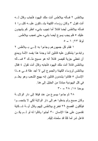 ‫ﺒﻴﻼﻁﺱ ٢ ﻓﺴﺄﻟﻪ ﺒﻴﻼﻁﺱ ﺃﻨﺕ ﻤﻠﻙ ﺍﻟﻴﻬﻭﺩ ﻓﺄﺠﺎﺏ ﻭﻗﺎل ﻟـﻪ‬
‫ﺃﻨﺕ ﺘﻘﻭل ٣ ﻭﻜﺎﻥ ﺭﺅﺴﺎﺀ ﺍﻟﻜﻬﻨﺔ ﻴﺸـﺘﻜﻭﻥ ﻋﻠﻴـﻪ ﻜﺜﻴـﺭﺍ ٤‬
   ‫‪‬‬
‫ﻓﺴﺄﻟﻪ ﺒﻴﻼﻁﺱ ﺃﻴﻀﺎ ﻗﺎﺌﻼ ﺃﻤﺎ ﺘﺠﻴﺏ ﺒﺸﻲﺀ ﺍﻨﻅﺭ ﻜﻡ ﻴﺸﻬﺩﻭﻥ‬
                             ‫ﹰ‬     ‫‪‬‬
  ‫ﻋﻠﻴﻙ ٥ ﻓﻠﻡ ﻴﺠﺏ ﻴﺴﻭﻉ ﺃﻴﻀﺎ ﺒﺸﻲﺀ ﺤﺘﻰ ﺘﻌﺠﺏ ﺒﻴﻼﻁﺱ.‬
                        ‫‪‬‬
                                         ‫ﻟﻭﻗﺎ ٣٢: ١ – ٥‬
‫١ ﻓﻘﺎﻡ ﻜل ﺠﻤﻬﻭﺭﻫﻡ ﻭﺠﺎﺀﻭﺍ ﺒﻪ ﺇﻟـﻰ ﺒـﻴﻼﻁﺱ ٢‬
‫ﻭﺍﺒﺘﺩﺀﻭﺍ ﻴﺸﺘﻜﻭﻥ ﻋﻠﻴﻪ ﻗﺎﺌﻠﻴﻥ ﺃﻨﻨﺎ ﻭﺠﺩﻨﺎ ﻫﺫﺍ ﻴﻔﺴﺩ ﺍﻷﻤﺔ ﻭﻴﻤﻨﻊ‬
‫ﺃﻥ ﺘﻌﻁﻲ ﺠﺯﻴﺔ ﻟﻘﻴﺼﺭ ﻗﺎﺌﻼ ﺃﻨﻪ ﻫﻭ ﻤﺴﻴﺢ ﻤﻠـﻙ ٣ ﻓﺴـﺄﻟﻪ‬
                          ‫ﹰ‬
‫ﺒﻴﻼﻁﺱ ﻗﺎﺌﻼ ﺃﻨﺕ ﻤﻠﻙ ﺍﻟﻴﻬﻭﺩ ﻓﺄﺠﺎﺒﻪ ﻭﻗﺎل ﺃﻨﺕ ﺘﻘﻭل ٤ ﻓﻘﺎل‬
                                           ‫ﹰ‬
‫ﺒﻴﻼﻁﺱ ﻟﺭﺅﺴﺎﺀ ﺍﻟﻜﻬﻨﺔ ﻭﺍﻟﺠﻤﻭﻉ ﺇﻨﻲ ﻻ ﺃﺠﺩ ﻋﻠﺔ ﻓـﻲ ﻫـﺫﺍ‬
‫ﺍﻹﻨﺴﺎﻥ ٥ ﻓﻜﺎﻨﻭﺍ ﻴﺸﺩﺩﻭﻥ ﻗﺎﺌﻠﻴﻥ ﺇﻨﻪ ﺒﻬﻴﺞ ﺍﻟﺸﻌﺏ ﻭﻫﻭ ﻴﻌﻠـﻡ‬
                  ‫ﻓﻲ ﻜل ﺍﻟﻴﻬﻭﺩﻴﺔ ﻤﺒﺘﺩﺌﺎ ﻤﻥ ﺍﻟﺠﻠﻴل ﺇﻟﻰ ﻫﻨﺎ.‬
                                      ‫ً‬
                                    ‫ﻴﻭﺤﻨﺎ ٨١: ٨٢ – ٠٣‬
‫٨٢ ﺜﻡ ﺠﺎﺀﻭﺍ ﺒﻴﺴﻭﻉ ﻤﻥ ﻋﻨﺩ ﻗﻴﺎﻓﺎ ﺇﻟﻰ ﺩﺍﺭ ﺍﻟﻭﻻﻴـﺔ‬
‫ﻭﻜﺎﻥ ﺼﺒﺢ ﻭﻟﻡ ﻴﺩﺨﻠﻭﺍ ﻫﻡ ﺇﻟﻰ ﺩﺍﺭ ﺍﻟﻭﻻﻴﺔ ﻟﻜﻲ ﻻ ﻴﺘﻨﺠﺴـﻭﺍ‬
                                            ‫‪‬‬
‫ﻓﻴﺄﻜﻠﻭﻥ ﺍﻟﻔﺼﺢ ٩٢ ﻓﺨﺭﺝ ﺒﻴﻼﻁﺱ ﺇﻟﻴﻬﻡ ﻭﻗﺎل ﺃﻴـﺔ ﺸـﻜﺎﻴﺔ‬
‫ﺘﻘﺩﻤﻭﻥ ﻋﻠﻰ ﻫﺫﺍ ﺍﻹﻨﺴﺎﻥ ٠٣ ﺃﺠﺎﺒﻭﺍ ﻭﻗﺎﻟﻭﺍ ﻟﻪ ﻟﻭ ﻟـﻡ ﻴﻜـﻥ‬
                           ‫ﻓﺎﻋل ﺸﺭ ﻟﻤﺎ ﻜ ﱠﺎ ﻗﺩ ﺴﻠﻤﻨﺎﻩ ﺇﻟﻴﻙ.‬
                                            ‫ﻨ‬
 