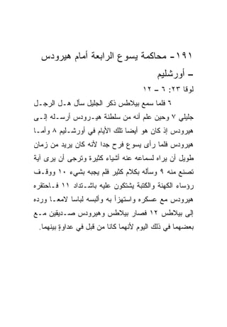 ‫١٩١- ﻤﺤﺎﻜﻤﺔ ﻴﺴﻭﻉ ﺍﻟﺭﺍﺒﻌﺔ ﺃﻤﺎﻡ ﻫﻴﺭﻭﺩﺱ‬
                                          ‫– ﺃﻭﺭﺸﻠﻴﻡ‬
                                     ‫ﻟﻭﻗﺎ ٣٢: ٦ – ٢١‬
‫٦ ﻓﻠﻤﺎ ﺴﻤﻊ ﺒﻴﻼﻁﺱ ﺫﻜﺭ ﺍﻟﺠﻠﻴل ﺴﺄل ﻫـل ﺍﻟﺭﺠـل‬
‫ﺠﻠﻴﻠﻲ ٧ ﻭﺤﻴﻥ ﻋﻠﻡ ﺃﻨﻪ ﻤﻥ ﺴﻠﻁﻨﺔ ﻫﻴـﺭﻭﺩﺱ ﺃﺭﺴـﻠﻪ ﺇﻟـﻰ‬
‫ﻫﻴﺭﻭﺩﺱ ﺇﺫ ﻜﺎﻥ ﻫﻭ ﺃﻴﻀﺎ ﺘﻠﻙ ﺍﻷﻴﺎﻡ ﻓﻲ ﺃﻭﺭﺸـﻠﻴﻡ ٨ ﻭﺃﻤـﺎ‬
                               ‫‪‬‬
‫ﻫﻴﺭﻭﺩﺱ ﻓﻠﻤﺎ ﺭﺃﻯ ﻴﺴﻭﻉ ﻓﺭﺡ ﺠﺩﺍ ﻷﻨﻪ ﻜﺎﻥ ﻴﺭﻴﺩ ﻤﻥ ﺯﻤﺎﻥ‬
                      ‫‪‬‬
‫ﻁﻭﻴل ﺃﻥ ﻴﺭﺍﻩ ﻟﺴﻤﺎﻋﻪ ﻋﻨﻪ ﺃﺸﻴﺎﺀ ﻜﺜﻴﺭﺓ ﻭﺘﺭﺠﻰ ﺃﻥ ﻴﺭﻯ ﺁﻴﺔ‬
‫ﺘﺼﻨﻊ ﻤﻨﻪ ٩ ﻭﺴﺄﻟﻪ ﺒﻜﻼﻡ ﻜﺜﻴﺭ ﻓﻠﻡ ﻴﺠﺒﻪ ﺒﺸﻲﺀ ٠١ ﻭﻭﻗـﻑ‬
‫ﺭﺅﺴﺎﺀ ﺍﻟﻜﻬﻨﺔ ﻭﺍﻟﻜﺘﺒﺔ ﻴﺸﺘﻜﻭﻥ ﻋﻠﻴﻪ ﺒﺎﺸـﺘﺩﺍﺩ ١١ ﻓـﺎﺤﺘﻘﺭﻩ‬
‫ﻫﻴﺭﻭﺩﺱ ﻤﻊ ﻋﺴﻜﺭﻩ ﻭﺍﺴﺘﻬﺯﺃ ﺒﻪ ﻭﺃﻟﺒﺴﻪ ﻟﺒﺎﺴﺎ ﻻﻤ ‪‬ـﺎ ﻭﺭﺩﻩ‬
       ‫ﻌ‬     ‫‪‬‬
‫ﺇﻟﻰ ﺒﻴﻼﻁﺱ ٢١ ﻓﺼﺎﺭ ﺒﻴﻼﻁﺱ ﻭﻫﻴﺭﻭﺩﺱ ﺼـﺩﻴﻘﻴﻥ ﻤـﻊ‬
 ‫ﺒﻌﻀﻬﻤﺎ ﻓﻲ ﺫﻟﻙ ﺍﻟﻴﻭﻡ ﻷﻨﻬﻤﺎ ﻜﺎﻨﺎ ﻤﻥ ﻗﺒل ﻓﻲ ﻋﺩﺍﻭﺓ ﺒﻴﻨﻬﻤﺎ.‬
         ‫ٍ‬
 