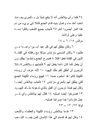 ‫٤٢ ﻓﻠﻤﺎ ﺭﺃﻯ ﺒﻴﻼﻁﺱ ﺃﻨﻪ ﻻ ﻴﻨﻔﻊ ﺸﻴﺌﺎ ﺒل ﺒـﺎﻟﺤﺭﻱ ﻴﺤـﺩﺙ‬
                  ‫ً‬
‫ﺸﻐﺏ ﺃﺨﺫ ﻤﺎﺀ ﻭﻏﺴل ﻴﺩﻴﻪ ﹸﺩﺍﻡ ﺍﻟﺠﻤﻊ ﻗﺎﺌﻼ ﺇﻨﻲ ﺒﺭﻱﺀ ﻤﻥ ﺩﻡ‬
               ‫ﹰ‬             ‫ﻗ‬           ‫‪‬‬       ‫‪‬‬
‫ﻫﺫﺍ ﺍﻟﺒﺎﺭ ﺃﺒﺼﺭﻭﺍ ﺃﻨﺘﻡ ٥٢ ﻓﺄﺠﺎﺏ ﺠﻤﻴﻊ ﺍﻟﺸﻌﺏ ﻭﻗﺎﻟﻭﺍ ﺩﻤـﻪ‬
                                     ‫ﻋﻠﻴﻨﺎ ﻭﻋﻠﻰ ﺃﻭﻻﺩﻨﺎ.‬
                                   ‫ﻤﺭﻗﺱ ٥١: ٦ – ٤١‬
‫٦ ﻭﻜﺎﻥ ﻴﻁﻠﻕ ﻟﻬﻡ ﻓﻲ ﻜل ﻋﻴﺩ ﺃﺴـﻴ ‪‬ﺍ ﻭﺍﺤـﺩﺍ ﻤـﻥ‬
     ‫‪‬‬      ‫ﺭ‬
‫ﻁﻠﺒﻭﻩ ٧ ﻭﻜﺎﻥ ﺍﻟﻤﺴﻤﻰ ﺒﺎﺭﺍﺒﺎﺱ ‪‬ﻭﺜﻘﺎ ﻤﻊ ﺭﻓﻘﺎﺌﻪ ﻓﻲ ﺍﻟﻔﺘﻨـﺔ‬
                      ‫ﻤ ﹰ‬
‫ﺍﻟﺫﻴﻥ ﻓﻲ ﺍﻟﻔﺘﻨﺔ ﻓﻌﻠﻭﺍ ﻗﺘﻼ ٨ ﻓﺼﺭﺥ ﺍﻟﺠﻤﻊ ﻭﺍﺒﺘﺩﺀﻭﺍ ﻴﻁﻠﺒـﻭﻥ‬
                              ‫ﹰ‬
‫ﺃﻥ ﻴﻔﻌل ﻜﻤﺎ ﻜﺎﻥ ﺩﺍﺌﻤﺎ ﻴﻔﻌل ﻟﻬﻡ ٩ ﻓﺄﺠﺎﺒﻬﻡ ﺒـﻴﻼﻁﺱ ﻗـﺎﺌﻼ‬
‫ﹰ‬                                ‫‪‬‬
‫ﺃﺘﺭﻴﺩﻭﻥ ﺃﻥ ﺃﻁﻠﻕ ﻟﻜﻡ ﻤﻠﻙ ﺍﻟﻴﻬﻭﺩ ٠١ ﻷﻨﻪ ﻋﺭﻑ ﺃﻥ ﺭﺅﺴﺎﺀ‬
‫ﺍﻟﻜﻬﻨﺔ ﻜﺎﻨﻭﺍ ﻗﺩ ﺃﺴﻠﻤﻭﻩ ﺤﺴﺩﺍ ١١ ﻓﻬﻴﺞ ﺭﺅﺴﺎﺀ ﺍﻟﻜﻬﻨﺔ ﺍﻟﺠﻤﻊ‬
                            ‫‪‬‬
‫ﻟﻜﻲ ﻴﻁﻠﻕ ﻟﻬﻡ ﺒﺎﻟﺤﺭﻱ ﺒﺎﺭﺍﺒﺎﺱ ٢١ ﻓﺄﺠﺎﺏ ﺒﻴﻼﻁﺱ ﺃﻴ ‪‬ـﺎ‬
  ‫ﻀ‬
‫ﻭﻗﺎل ﻟﻬﻡ ﻓﻤﺎﺫﺍ ﺘﺭﻴﺩﻭﻥ ﺃﻥ ﺃﻓﻌل ﺒﺎﻟﺫﻱ ﺘﺩﻋﻭﻨﻪ ﻤﻠـﻙ ﺍﻟﻴﻬـﻭﺩ‬
‫٣١ ﻓﺼﺭﺨﻭﺍ ﺃﻴﻀﺎ ﺍﺼﻠﺒﻪ ٤١ ﻓﻘﺎل ﻟﻬﻡ ﺒﻴﻼﻁﺱ ﻭﺃﻱ ﺸـﺭ‬
                                 ‫‪‬‬
                        ‫ﻋﻤل ﻓﺎﺯﺩﺍﺩﻭﺍ ﺠﺩﺍ ﺼﺭﺍﺨﺎ ﺍﺼﻠﺒﻪ.‬
                                ‫ﹰ‬     ‫‪‬‬
                                   ‫ﻟﻭﻗﺎ ٣٢: ٣١ – ٣٢‬
‫٣١ ﻓﺩﻋﺎ ﺒﻴﻼﻁﺱ ﺭﺅﺴﺎﺀ ﺍﻟﻜﻬﻨﺔ ﻭﺍﻟﻌﻅﻤﺎﺀ ﻭﺍﻟﺸﻌﺏ‬
‫٤١ ﻭﻗﺎل ﻟﻬﻡ ﻗﺩ ﻗ ‪‬ﻤﺘﻡ ﺇﻟﻲ ﻫﺫﺍ ﺍﻹﻨﺴﺎﻥ ﻜﻤﻥ ﻴﻔﺴـﺩ ﺍﻟﺸـﻌﺏ‬
                            ‫‪‬‬      ‫ﺩ‬
 