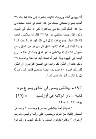 ‫ﺃﻨﺎ ﻴﻬﻭﺩﻱ ﺃﻤﺘﻙ ﻭﺭﺅﺴﺎﺀ ﺍﻟﻜﻬﻨﺔ ﺃﺴﻠﻤﻭﻙ ﺇﻟﻲ ﻤﺎﺫﺍ ﻓﻌﻠـﺕ ٦٣‬
              ‫‪‬‬
‫ﺃﺠﺎﺏ ﻴﺴﻭﻉ ﻤﻤﻠﻜﺘﻲ ﻟﻴﺴﺕ ﻤﻥ ﻫﺫﺍ ﺍﻟﻌﺎﻟﻡ ﻟﻭ ﻜﺎﻨﺕ ﻤﻤﻠﻜﺘـﻲ‬
‫ﻤﻥ ﻫﺫﺍ ﺍﻟﻌﺎﻟﻡ ﻟﻜﺎﻥ ﹸﺩﺍﻤﻲ ﻴﺠﺎﻫﺩﻭﻥ ﻟﻜﻲ ﻻ ُﺴﻠﻡ ﺇﻟﻰ ﺍﻟﻴﻬﻭﺩ‬
              ‫ﺃ‬                   ‫ﺨ‬
‫ﻭﻟﻜﻥ ﺍﻵﻥ ﻟﻴﺴﺕ ﻤﻤﻠﻜﺘﻲ ﻤﻥ ﻫﻨﺎ ٧٣ ﻓﻘﺎل ﻟﻪ ﺒﻴﻼﻁﺱ ﺃﻓﺄﻨﺕ‬
‫ﺇﺫﺍ ﻤﻠﻙ ﺃﺠﺎﺏ ﻴﺴﻭﻉ ﺃﻨﺕ ﺘﻘﻭل ﺇﻨﻲ ﻤﻠﻙ ﻟﻬﺫﺍ ﻗﺩ ‪‬ﻟـﺩﺕ ﺃﻨـﺎ‬
     ‫ﹸ‬   ‫ﻭ‬                                         ‫ﹰ‬
‫ﻭﻟﻬﺫﺍ ﺃﺘﻴﺕ ﺇﻟﻰ ﺍﻟﻌﺎﻟﻡ ﻷﺸﻬﺩ ﻟﻠﺤﻕ ﻜل ﻤﻥ ﻫﻭ ﻤﻥ ﺍﻟﺤﻕ ﻴﺴﻤﻊ‬
‫ﺼﻭﺘﻲ ٨٣ ﻗﺎل ﻟﻪ ﺒﻴﻼﻁﺱ ﻤﺎ ﻫﻭ ﺍﻟﺤﻕ ﻭﻟﻤﺎ ﻗﺎل ﻫﺫﺍ ﺨـﺭﺝ‬
‫ﺃﻴﻀﺎ ﺇﻟﻰ ﺍﻟﻴﻬﻭﺩ ﻭﻗﺎل ﻟﻬﻡ ﺃﻨﺎ ﻟﺴﺕ ﺃﺠﺩ ﻓﻴﻪ ﻋﻠﺔ ﻭﺍﺤـﺩﺓ ٩٣‬
                                                   ‫‪‬‬
‫ﻭﻟﻜﻡ ﻋﺎﺩﺓ ﺃﻥ ﺃﻁﻠﻕ ﻟﻜﻡ ﻭﺍﺤﺩﺍ ﻓﻲ ﺍﻟﻔﺼﺢ ﺃﻓﺘﺭﻴﺩﻭﻥ ﺃﻥ ﺃﻁﻠﻕ‬
                           ‫‪‬‬
‫ﻟﻜﻡ ﻤﻠﻙ ﺍﻟﻴﻬﻭﺩ ٠٤ ﻓﺼﺭﺨﻭﺍ ﺃﻴﻀﺎ ﺠﻤﻴﻌﻬﻡ ﻗﺎﺌﻠﻴﻥ ﻟﻴﺱ ﻫـﺫﺍ‬
                        ‫‪‬‬
                         ‫ﺒل ﺒﺎﺭﺍﺒﺎﺱ ﻭﻜﺎﻥ ﺒﺎﺭﺍﺒﺎﺱ ﻟﺼﺎ.‬
                           ‫‪‬‬


  ‫٣٩١- ﺒﻴﻼﻁﺱ ﻴﺴﻌﻰ ﻓﻲ ﺇﻁﻼﻕ ﻴﺴﻭﻉ ﻤﺭﺓ‬
 ‫× )٩١(‬          ‫ﺜﺎﻨﻴﺔ – ﺩﺍﺭ ﺍﻟﻭﻻﻴﺔ ﻓﻲ ﺃﻭﺭﺸﻠﻴﻡ‬
                                   ‫ﻴﻭﺤﻨﺎ ٩١: ١ – ٥١‬
‫١ ﻓﺤﻴﻨﺌﺫ ﺃﺨﺫ ﺒﻴﻼﻁﺱ ﻴﺴـﻭﻉ ﻭﺠﻠـﺩﻩ ٢ ﻭﻀـﻔﺭ‬
                               ‫ٍ‬
‫ﺍﻟﻌﺴﻜﺭ ﺇﻜﻠﻴﻼ ﻤﻥ ﺸﻭﻙ ﻭﻭﻀﻌﻭﻩ ﻋﻠﻰ ﺭﺃﺴﻪ ﻭﺃﻟﺒﺴﻭﻩ ﺜـﻭﺏ‬
                                    ‫ﹰ‬
‫ﺃﺭﺠﻭﺍﻥ ٣ ﻭﻜﺎﻨﻭﺍ ﻴﻘﻭﻟﻭﻥ ﺍﻟﺴﻼﻡ ﻴﺎ ﻤﻠـﻙ ﺍﻟﻴﻬـﻭﺩ ﻭﻜـﺎﻨﻭﺍ‬
 