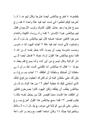 ‫ﻴﻠﻁﻤﻭﻨﻪ ٤ ﻓﺨﺭﺝ ﺒﻴﻼﻁﺱ ﺃﻴﻀﺎ ﺨﺎﺭﺠﺎ ﻭﻗﺎل ﻟﻬﻡ ﻫـﺎ ﺃﻨـﺎ‬
                   ‫‪‬‬     ‫‪‬‬
‫ﺃﺨﺭﺠﻪ ﺇﻟﻴﻜﻡ ﻟﺘﻌﻠﻤﻭﺍ ﺃﻨﻲ ﻟﺴﺕ ﺃﺠﺩ ﻓﻴﻪ ﻋﻠﺔ ﻭﺍﺤﺩﺓ ٥ ﻓﺨـﺭﺝ‬
‫ﻴﺴﻭﻉ ﺨﺎﺭﺠﺎ ﻭﻫﻭ ﺤﺎﻤل ﺇﻜﻠﻴل ﺍﻟﺸﻭﻙ ﻭﺜﻭﺏ ﺍﻷﺭﺠﻭﺍﻥ ﻓﻘﺎل‬
                                        ‫‪‬‬
‫ﻟﻬﻡ ﺒﻴﻼﻁﺱ ﻫﻭﺫﺍ ﺍﻹﻨﺴﺎﻥ ٦ ﻓﻠﻤﺎ ﺭﺁﻩ ﺭﺅﺴﺎﺀ ﺍﻟﻜﻬﻨﺔ ﻭﺍﻟﺨﺩﺍﻡ‬
‫ﺼﺭﺨﻭﺍ ﻗﺎﺌﻠﻴﻥ ﺍﺼﻠﺒﻪ ﺍﺼﻠﺒﻪ ﻗﺎل ﻟﻬﻡ ﺒﻴﻼﻁﺱ ﺨـﺫﻭﻩ ﺃﻨـﺘﻡ‬
‫ﻭﺍﺼﻠﺒﻭﻩ ﻷﻨﻲ ﻟﺴﺕ ﺃﺠﺩ ﻓﻴﻪ ﻋﻠﺔ ٧ ﺃﺠﺎﺒﻪ ﺍﻟﻴﻬﻭﺩ ﻟﻨﺎ ﻨـﺎﻤﻭﺱ‬
‫ﻭﺤﺴﺏ ﻨﺎﻤﻭﺴﻨﺎ ﻴﺠﺏ ﺃﻥ ﻴﻤﻭﺕ ﻷﻨﻪ ﺠﻌل ﻨﻔﺴﻪ ﺍﺒـﻥ ﺍﷲ ٨‬
‫ﻓﻠﻤﺎ ﺴﻤﻊ ﺒﻴﻼﻁﺱ ﻫﺫﺍ ﺍﻟﻘﻭل ﺍﺯﺩﺍﺩ ﺨﻭﻓﺎ ٩ ﻓﺩﺨل ﺃﻴﻀﺎ ﺇﻟـﻰ‬
      ‫‪‬‬           ‫ﹰ‬
‫ﺩﺍﺭ ﺍﻟﻭﻻﻴﺔ ﻭﻗﺎل ﻟﻴﺴﻭﻉ ﻤﻥ ﺃﻴﻥ ﺃﻨﺕ ﻭﺃﻤﺎ ﻴﺴﻭﻉ ﻓﻠﻡ ﻴﻌﻁـﻪ‬
‫ﺠﻭﺍﺒﺎ ٠١ ﻓﻘﺎل ﻟﻪ ﺒﻴﻼﻁﺱ ﺃﻤﺎ ﺘﻜﻠﻤﻨﻲ ﺃﻟﺴﺕ ﺘﻌﻠـﻡ ﺃﻥ ﻟـﻲ‬
                                               ‫‪‬‬
‫ﺴﻠﻁﺎﻨﺎ ﺃﻥ ﺃﺼﻠﺒﻙ ﻭﺴﻠﻁﺎﻨﺎ ﺃﻥ ﺃﻁﻠﻘﻙ ١١ ﺃﺠﺎﺏ ﻴﺴـﻭﻉ ﻟـﻡ‬
                            ‫ﹰ‬                ‫ﹰ‬
‫ﻴﻜﻥ ﻟﻙ ﻋﻠﻲ ﺴﻠﻁﺎﻥ ﺍﻟﺒﺘﻪ ﻟﻭ ﻟﻡ ﺘﻜﻥ ﻗﺩ ﺃﻋﻁﻴﺕ ﻤﻥ ﻓﻭﻕ ﻟﺫﻟﻙ‬
                                           ‫‪‬‬
‫ﺍﻟﺫﻱ ﺃﺴﻠﻤﻨﻲ ﺇﻟﻴﻙ ﻟﻪ ﺨﻁﻴﺔ ﺃﻋﻅﻡ ٢١ ﻤﻥ ﻫﺫﺍ ﺍﻟﻭﻗـﺕ ﻜـﺎﻥ‬
‫ﺒﻴﻼﻁﺱ ﻴﻁﻠﺏ ﺃﻥ ﻴﻁﻠﻘﻪ ﻭﻟﻜﻥ ﺍﻟﻴﻬﻭﺩ ﻜﺎﻨﻭﺍ ﻴﺼﺭﺨﻭﻥ ﻗﺎﺌﻠﻴﻥ‬
‫ﺇﻥ ﺃﻁﻠﻘﺕ ﻫﺫﺍ ﻓﻠﺴﺕ ‪‬ﺤﺒﺎ ﻟﻘﻴﺼﺭ ﻜل ﻤﻥ ﻴﺠﻌل ﻨﻔﺴﻪ ﻤﻠ ﹰـﺎ‬
  ‫ﻜ‬                 ‫ﱡ‬         ‫ﻤ ‪‬‬
‫ﻴﻘﺎﻭﻡ ﻗﻴﺼﺭ ٣١ ﻓﻠﻤﺎ ﺴﻤﻊ ﺒﻴﻼﻁﺱ ﻫﺫﺍ ﺍﻟﻘﻭل ﺃﺨﺭﺝ ﻴﺴـﻭﻉ‬
‫ﻭﺠﻠﺱ ﻋﻠﻰ ﻜﺭﺴﻲ ﺍﻟﻭﻻﻴﺔ ﻓﻲ ﻤﻭﻀـﻊ ﻴﻘـﺎل ﻟـﻪ ﺍﻟـﺒﻼﻁ‬
‫ﻭﺒﺎﻟﻌﺒﺭﺍﻨﻴﺔ ﺠ ‪‬ﺎﺜﺎ ٤١ ﻭﻜﺎﻥ ﺍﺴﺘﻌﺩﺍ ﺍﻟﻔﺼـﺢ ﻭﻨﺤـﻭ ﺍﻟﺴـﺎﻋﺔ‬
                                       ‫ﺒ‬
 