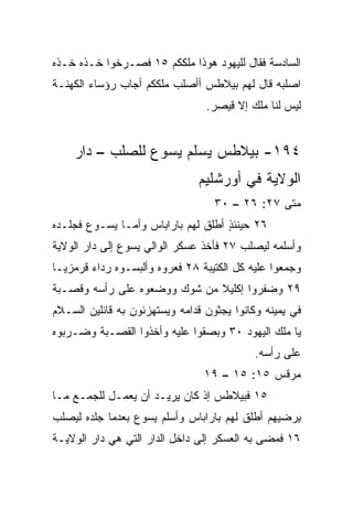 ‫ﺍﻟﺴﺎﺩﺴﺔ ﻓﻘﺎل ﻟﻠﻴﻬﻭﺩ ﻫﻭﺫﺍ ﻤﻠﻜﻜﻡ ٥١ ﻓﺼـﺭﺨﻭﺍ ﺨـﺫﻩ ﺨـﺫﻩ‬
‫ﺍﺼﻠﺒﻪ ﻗﺎل ﻟﻬﻡ ﺒﻴﻼﻁﺱ ﺃﺃﺼﻠﺏ ﻤﻠﻜﻜﻡ ﺃﺠﺎﺏ ﺭﺅﺴﺎﺀ ﺍﻟﻜﻬﻨـﺔ‬
                                  ‫ﻟﻴﺱ ﻟﻨﺎ ﻤﻠﻙ ﺇﻻ ﻗﻴﺼﺭ.‬


    ‫٤٩١- ﺒﻴﻼﻁﺱ ﻴﺴﻠﻡ ﻴﺴﻭﻉ ﻟﻠﺼﻠﺏ – ﺩﺍﺭ‬
                                ‫ﺍﻟﻭﻻﻴﺔ ﻓﻲ ﺃﻭﺭﺸﻠﻴﻡ‬
                                   ‫ﻤﺘﻰ ٧٢: ٦٢ – ٠٣‬
                                                ‫ﹼ‬
‫٦٢ ﺤﻴﻨﺌﺫ ﺃﻁﻠﻕ ﻟﻬﻡ ﺒﺎﺭﺍﺒﺎﺱ ﻭﺃﻤـﺎ ﻴﺴـﻭﻉ ﻓﺠﻠـﺩﻩ‬
                                    ‫ٍ‬
‫ﻭﺃﺴﻠﻤﻪ ﻟ ‪‬ﺼﻠﺏ ٧٢ ﻓﺄﺨﺫ ﻋﺴﻜﺭ ﺍﻟﻭﺍﻟﻲ ﻴﺴﻭﻉ ﺇﻟﻰ ﺩﺍﺭ ﺍﻟﻭﻻﻴﺔ‬
                                           ‫ﻴ‬
‫ﻭﺠﻤﻌﻭﺍ ﻋﻠﻴﻪ ﻜل ﺍﻟﻜﺘﻴﺒﺔ ٨٢ ﻓﻌ ‪‬ﻭﻩ ﻭﺃﻟﺒﺴـﻭﻩ ﺭﺩﺍﺀ ﻗﺭﻤﺯ ‪‬ـﺎ‬
  ‫ﻴ‬      ‫‪‬‬               ‫ﺭ‬
‫٩٢ ﻭﻀﻔﺭﻭﺍ ﺇﻜﻠﻴﻼ ﻤﻥ ﺸﻭﻙ ﻭﻭﻀﻌﻭﻩ ﻋﻠﻰ ﺭﺃﺴﻪ ﻭﻗﺼـﺒﺔ‬
                              ‫ﹰ‬
‫ﻓﻲ ﻴﻤﻴﻨﻪ ﻭﻜﺎﻨﻭﺍ ﻴﺠﺜﻭﻥ ﹸﺩﺍﻤﻪ ﻭﻴﺴﺘﻬﺯﺌﻭﻥ ﺒﻪ ﻗﺎﺌﻠﻴﻥ ﺍﻟﺴـﻼﻡ‬
                               ‫ﻗ‬
‫ﻴﺎ ﻤﻠﻙ ﺍﻟﻴﻬﻭﺩ ٠٣ ﻭﺒﺼﻘﻭﺍ ﻋﻠﻴﻪ ﻭﺃﺨﺫﻭﺍ ﺍﻟﻘﺼـﺒﺔ ﻭﻀـﺭﺒﻭﻩ‬
                                            ‫ﻋﻠﻰ ﺭﺃﺴﻪ.‬
                                 ‫ﻤﺭﻗﺱ ٥١: ٥١ – ٩١‬
‫٥١ ﻓﺒﻴﻼﻁﺱ ﺇﺫ ﻜﺎﻥ ﻴﺭﻴـﺩ ﺃﻥ ﻴﻌﻤـل ﻟﻠﺠﻤـﻊ ﻤـﺎ‬
‫ﻴﺭﻀﻴﻬﻡ ﺃﻁﻠﻕ ﻟﻬﻡ ﺒﺎﺭﺍﺒﺎﺱ ﻭﺃﺴﻠﻡ ﻴﺴﻭﻉ ﺒﻌﺩﻤﺎ ﺠﻠﺩﻩ ﻟ ‪‬ﺼﻠﺏ‬
   ‫ﻴ‬
‫٦١ ﻓﻤﻀﻰ ﺒﻪ ﺍﻟﻌﺴﻜﺭ ﺇﻟﻰ ﺩﺍﺨل ﺍﻟﺩﺍﺭ ﺍﻟﺘﻲ ﻫﻲ ﺩﺍﺭ ﺍﻟﻭﻻﻴـﺔ‬
 