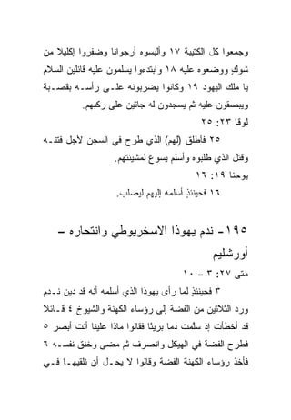 ‫ﻭﺠﻤﻌﻭﺍ ﻜل ﺍﻟﻜﺘﻴﺒﺔ ٧١ ﻭﺃﻟﺒﺴﻭﻩ ﺃﺭﺠﻭﺍﻨﺎ ﻭﻀﻔﺭﻭﺍ ﺇﻜﻠﻴﻼ ﻤﻥ‬
   ‫ﹰ‬             ‫ﹰ‬
‫ﺸﻭﻙ ﻭﻭﻀﻌﻭﻩ ﻋﻠﻴﻪ ٨١ ﻭﺍﺒﺘﺩﺀﻭﺍ ﻴﺴﻠﻤﻭﻥ ﻋﻠﻴﻪ ﻗﺎﺌﻠﻴﻥ ﺍﻟﺴﻼﻡ‬
                                                 ‫ٍ‬
‫ﻴﺎ ﻤﻠﻙ ﺍﻟﻴﻬﻭﺩ ٩١ ﻭﻜﺎﻨﻭﺍ ﻴﻀﺭﺒﻭﻨﻪ ﻋﻠـﻰ ﺭﺃﺴـﻪ ﺒﻘﺼـﺒﺔ‬
          ‫ﻭﻴﺒﺼﻘﻭﻥ ﻋﻠﻴﻪ ﺜﻡ ﻴﺴﺠﺩﻭﻥ ﻟﻪ ﺠﺎﺜﻴﻥ ﻋﻠﻰ ‪‬ﻜﺒﻬﻡ.‬
               ‫ﺭ‬
                                           ‫ﻟﻭﻗﺎ ٣٢: ٥٢‬
‫٥٢ ﻓﺄﻁﻠﻕ )ﻟﻬﻡ( ﺍﻟﺫﻱ ﹸﺭﺡ ﻓﻲ ﺍﻟﺴﺠﻥ ﻷﺠل ﻓﺘﻨـﻪ‬
                     ‫ﻁ‬
                   ‫ﻭﻗﺘل ﺍﻟﺫﻱ ﻁﻠﺒﻭﻩ ﻭﺃﺴﻠﻡ ﻴﺴﻭﻉ ﻟﻤﺸﻴﺌﺘﻬﻡ.‬
                                          ‫ﻴﻭﺤﻨﺎ ٩١: ٦١‬
                    ‫٦١ ﻓﺤﻴﻨﺌﺫ ﺃﺴﻠﻤﻪ ﺇﻟﻴﻬﻡ ﻟ ‪‬ﺼﻠﺏ.‬
                        ‫ﻴ‬               ‫ٍ‬


    ‫٥٩١- ﻨﺩﻡ ﻴﻬﻭﺫﺍ ﺍﻻﺴﺨﺭﻴﻭﻁﻲ ﻭﺍﻨﺘﺤﺎﺭﻩ –‬
                                              ‫ﺃﻭﺭﺸﻠﻴﻡ‬
                                      ‫ﻤﺘﻰ ٧٢: ٣ – ٠١‬
                                                  ‫ﹼ‬
‫٣ ﻓﺤﻴﻨﺌﺫ ﻟﻤﺎ ﺭﺃﻯ ﻴﻬﻭﺫﺍ ﺍﻟﺫﻱ ﺃﺴﻠﻤﻪ ﺃﻨﻪ ﻗﺩ ﺩﻴﻥ ﻨـﺩﻡ‬
                                         ‫ٍ‬
‫ﻭﺭﺩ ﺍﻟﺜﻼﺜﻴﻥ ﻤﻥ ﺍﻟﻔﻀﺔ ﺇﻟﻰ ﺭﺅﺴﺎﺀ ﺍﻟﻜﻬﻨﺔ ﻭﺍﻟﺸﻴﻭﺥ ٤ ﻗـﺎﺌﻼ‬
‫ﹰ‬                                                 ‫‪‬‬
‫ﻗﺩ ﺃﺨﻁﺄﺕ ﺇﺫ ﺴﱠﻤﺕ ﺩﻤﺎ ﺒﺭﻴﺌﺎ ﻓﻘﺎﻟﻭﺍ ﻤﺎﺫﺍ ﻋﻠﻴﻨﺎ ﺃﻨﺕ ﺃﺒﺼﺭ ٥‬
                              ‫ً‬     ‫‪‬‬    ‫ﻠ‬
‫ﻓﻁﺭﺡ ﺍﻟﻔﻀﺔ ﻓﻲ ﺍﻟﻬﻴﻜل ﻭﺍﻨﺼﺭﻑ ﺜﻡ ﻤﻀﻰ ﻭﺨﻨﻕ ﻨﻔﺴـﻪ ٦‬
‫ﻓﺄﺨﺫ ﺭﺅﺴﺎﺀ ﺍﻟﻜﻬﻨﺔ ﺍﻟﻔﻀﺔ ﻭﻗﺎﻟﻭﺍ ﻻ ﻴﺤـل ﺃﻥ ﻨﻠﻘﻴﻬـﺎ ﻓـﻲ‬
 