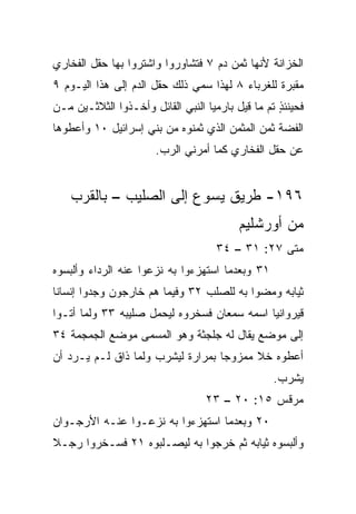 ‫ﺍﻟﺨﺯﺍﻨﺔ ﻷﻨﻬﺎ ﺜﻤﻥ ﺩﻡ ٧ ﻓﺘﺸﺎﻭﺭﻭﺍ ﻭﺍﺸﺘﺭﻭﺍ ﺒﻬﺎ ﺤﻘل ﺍﻟﻔﺨﺎﺭﻱ‬
‫ﻤﻘﺒﺭﺓ ﻟﻠﻐﺭﺒﺎﺀ ٨ ﻟﻬﺫﺍ ‪‬ﻤﻲ ﺫﻟﻙ ﺤﻘل ﺍﻟﺩﻡ ﺇﻟﻰ ﻫﺫﺍ ﺍﻟﻴـﻭﻡ ٩‬
                                ‫ﺴ‬
‫ﻓﺤﻴﻨﺌﺫ ﺘﻡ ﻤﺎ ﻗﻴل ﺒﺎﺭﻤﻴﺎ ﺍﻟﻨﺒﻲ ﺍﻟﻘﺎﺌل ﻭﺃﺨـﺫﻭﺍ ﺍﻟﺜﻼﺜـﻴﻥ ﻤـﻥ‬
                                                   ‫ٍ‬
‫ﺍﻟﻔﻀﺔ ﺜﻤﻥ ﺍﻟﻤﺜﻤﻥ ﺍﻟﺫﻱ ﺜﻤﻨﻭﻩ ﻤﻥ ﺒﻨﻲ ﺇﺴﺭﺍﺌﻴل ٠١ ﻭﺃﻋﻁﻭﻫﺎ‬
                       ‫ﻋﻥ ﺤﻘل ﺍﻟﻔﺨﺎﺭﻱ ﻜﻤﺎ ﺃﻤﺭﻨﻲ ﺍﻟﺭﺏ.‬


    ‫٦٩١- ﻁﺭﻴﻕ ﻴﺴﻭﻉ ﺇﻟﻰ ﺍﻟﺼﻠﻴﺏ – ﺒﺎﻟﻘﺭﺏ‬
                                          ‫ﻤﻥ ﺃﻭﺭﺸﻠﻴﻡ‬
                                     ‫ﻤﺘﻰ ٧٢: ١٣ – ٤٣‬
                                                  ‫ﹼ‬
‫١٣ ﻭﺒﻌﺩﻤﺎ ﺍﺴﺘﻬﺯﺀﻭﺍ ﺒﻪ ﻨﺯﻋﻭﺍ ﻋﻨﻪ ﺍﻟﺭﺩﺍﺀ ﻭﺃﻟﺒﺴﻭﻩ‬
‫ﺜﻴﺎﺒﻪ ﻭﻤﻀﻭﺍ ﺒﻪ ﻟﻠﺼﻠﺏ ٢٣ ﻭﻓﻴﻤﺎ ﻫﻡ ﺨﺎﺭﺠﻭﻥ ﻭﺠﺩﻭﺍ ﺇﻨﺴﺎﻨﺎ‬
 ‫ﹰ‬
‫ﻗﻴﺭﻭﺍﻨﻴﺎ ﺍﺴﻤﻪ ﺴﻤﻌﺎﻥ ﻓﺴﺨﺭﻭﻩ ﻟﻴﺤﻤل ﺼﻠﻴﺒﻪ ٣٣ ﻭﻟﻤﺎ ﺃﺘـﻭﺍ‬
                                             ‫‪‬‬
‫ﺇﻟﻰ ﻤﻭﻀﻊ ﻴﻘﺎل ﻟﻪ ﺠﻠﺠﺜﺔ ﻭﻫﻭ ﺍﻟﻤﺴﻤﻰ ﻤﻭﻀﻊ ﺍﻟﺠﻤﺠﻤﺔ ٤٣‬
‫ﺃﻋﻁﻭﻩ ﺨﻼ ﻤﻤﺯﻭﺠﺎ ﺒﻤﺭﺍﺭﺓ ﻟﻴﺸﺭﺏ ﻭﻟﻤﺎ ﺫﺍﻕ ﻟـﻡ ‪‬ـﺭﺩ ﺃﻥ‬
      ‫ﻴ‬                            ‫‪‬‬     ‫ﹰ‬
                                                  ‫ﻴﺸﺭﺏ.‬
                                  ‫ﻤﺭﻗﺱ ٥١: ٠٢ – ٣٢‬
‫٠٢ ﻭﺒﻌﺩﻤﺎ ﺍﺴﺘﻬﺯﺀﻭﺍ ﺒﻪ ﻨﺯﻋـﻭﺍ ﻋﻨـﻪ ﺍﻷﺭﺠـﻭﺍﻥ‬
‫ﻭﺃﻟﺒﺴﻭﻩ ﺜﻴﺎﺒﻪ ﺜﻡ ﺨﺭﺠﻭﺍ ﺒﻪ ﻟﻴﺼـﻠﺒﻭﻩ ١٢ ﻓﺴـﺨﺭﻭﺍ ﺭﺠـﻼ‬
‫ﹰ‬
 