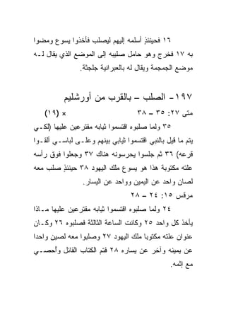 ‫٦١ ﻓﺤﻴﻨﺌﺫ ﺃﺴﻠﻤﻪ ﺇﻟﻴﻬﻡ ﻟﻴﺼﻠﺏ ﻓﺄﺨﺫﻭﺍ ﻴﺴﻭﻉ ﻭﻤﻀﻭﺍ‬
                                    ‫ٍ‬
‫ﺒﻪ ٧١ ﻓﺨﺭﺝ ﻭﻫﻭ ﺤﺎﻤل ﺼﻠﻴﺒﻪ ﺇﻟﻰ ﺍﻟﻤﻭﻀﻊ ﺍﻟﺫﻱ ﻴﻘﺎل ﻟـﻪ‬
                ‫ﻤﻭﻀﻊ ﺍﻟﺠﻤﺠﻤﺔ ﻭﻴﻘﺎل ﻟﻪ ﺒﺎﻟﻌﺒﺭﺍﻨﻴﺔ ﺠﻠﺠﺜﺔ.‬


          ‫٧٩١- ﺍﻟﺼﻠﺏ – ﺒﺎﻟﻘﺭﺏ ﻤﻥ ﺃﻭﺭﺸﻠﻴﻡ‬
   ‫× )٩١(‬                            ‫ﻤﺘﻰ ٧٢: ٥٣ – ٨٣‬
                                                  ‫ﹼ‬
‫٥٣ ﻭﻟﻤﺎ ﺼﻠﺒﻭﻩ ﺍﻗﺘﺴﻤﻭﺍ ﺜﻴﺎﺒﻪ ﻤﻘﺘﺭﻋﻴﻥ ﻋﻠﻴﻬﺎ )ﻟﻜـﻲ‬
‫ﻴﺘﻡ ﻤﺎ ﻗﻴل ﺒﺎﻟﻨﺒﻲ ﺍﻗﺘﺴﻤﻭﺍ ﺜﻴﺎﺒﻲ ﺒﻴﻨﻬﻡ ﻭﻋﻠـﻰ ﻟﺒﺎﺴـﻲ ﺃﻟﻘـﻭﺍ‬
‫ﻗﺭﻋﻪ( ٦٣ ﺜﻡ ﺠﻠﺴﻭﺍ ﻴﺤﺭﺴﻭﻨﻪ ﻫﻨﺎﻙ ٧٣ ﻭﺠﻌﻠﻭﺍ ﻓﻭﻕ ﺭﺃﺴﻪ‬
‫ﻋﻠﺘﻪ ﻤﻜﺘﻭﺒﺔ ﻫﺫﺍ ﻫﻭ ﻴﺴﻭﻉ ﻤﻠﻙ ﺍﻟﻴﻬﻭﺩ ٨٣ ﺤﻴﻨﺌﺫ ‪‬ﻠﺏ ﻤﻌﻪ‬
      ‫ٍﺼ‬
                 ‫ﻟﺼﺎﻥ ﻭﺍﺤﺩ ﻋﻥ ﺍﻟﻴﻤﻴﻥ ﻭﻭﺍﺤﺩ ﻋﻥ ﺍﻟﻴﺴﺎﺭ.‬
                                            ‫‪‬‬
                                  ‫ﻤﺭﻗﺱ ٥١: ٤٢ – ٨٢‬
‫٤٢ ﻭﻟﻤﺎ ﺼﻠﺒﻭﻩ ﺍﻗﺘﺴﻤﻭﺍ ﺜﻴﺎﺒﻪ ﻤﻘﺘﺭﻋﻴﻥ ﻋﻠﻴﻬﺎ ﻤـﺎﺫﺍ‬
‫ﻴﺄﺨﺫ ﻜل ﻭﺍﺤﺩ ٥٢ ﻭﻜﺎﻨﺕ ﺍﻟﺴﺎﻋﺔ ﺍﻟﺜﺎﻟﺜﺔ ﻓﺼﻠﺒﻭﻩ ٦٢ ﻭﻜـﺎﻥ‬
‫ﻋﻨﻭﺍﻥ ﻋﻠﺘﻪ ﻤﻜﺘﻭﺒﺎ ﻤﻠﻙ ﺍﻟﻴﻬﻭﺩ ٧٢ ﻭﺼﻠﺒﻭﺍ ﻤﻌﻪ ﻟﺼﻴﻥ ﻭﺍﺤﺩﺍ‬
 ‫‪‬‬                                   ‫‪‬‬
‫ﻋﻥ ﻴﻤﻴﻨﻪ ﻭﺁﺨﺭ ﻋﻥ ﻴﺴﺎﺭﻩ ٨٢ ﻓﺘﻡ ﺍﻟﻜﺘﺎﺏ ﺍﻟﻘﺎﺌل ﻭُﺤﺼـﻲ‬
    ‫ﺃ‬
                                                 ‫ﻤﻊ ﺇﺜﻤﻪ.‬
 