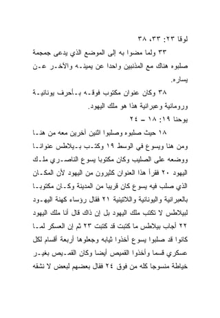 ‫ﻟﻭﻗﺎ ٣٢: ٣٣، ٨٣‬
‫٣٣ ﻭﻟﻤﺎ ﻤﻀﻭﺍ ﺒﻪ ﺇﻟﻰ ﺍﻟﻤﻭﻀﻊ ﺍﻟﺫﻱ ‪‬ﺩﻋﻰ ﺠﻤﺠﻤﺔ‬
         ‫ﻴ‬
‫ﺼﻠﺒﻭﻩ ﻫﻨﺎﻙ ﻤﻊ ﺍﻟﻤﺫﻨﺒﻴﻥ ﻭﺍﺤﺩﺍ ﻋﻥ ﻴﻤﻴﻨـﻪ ﻭﺍﻵﺨـﺭ ﻋـﻥ‬
                      ‫‪‬‬
                                                   ‫ﻴﺴﺎﺭﻩ.‬
‫٨٣ ﻭﻜﺎﻥ ﻋﻨﻭﺍﻥ ﻤﻜﺘﻭﺏ ﻓﻭﻗـﻪ ﺒـﺄﺤﺭﻑ ﻴﻭﻨﺎﻨﻴـﺔ‬
                    ‫ﻭﺭﻭﻤﺎﻨﻴﺔ ﻭﻋﺒﺭﺍﻨﻴﺔ ﻫﺫﺍ ﻫﻭ ﻤﻠﻙ ﺍﻟﻴﻬﻭﺩ.‬
                                    ‫ﻴﻭﺤﻨﺎ ٩١: ٨١ – ٤٢‬
‫٨١ ﺤﻴﺙ ﺼﻠﺒﻭﻩ ﻭﺼﻠﺒﻭﺍ ﺍﺜﻨﻴﻥ ﺁﺨﺭﻴﻥ ﻤﻌﻪ ﻤﻥ ﻫﻨـﺎ‬
‫ﻭﻤﻥ ﻫﻨﺎ ﻭﻴﺴﻭﻉ ﻓﻲ ﺍﻟﻭﺴﻁ ٩١ ﻭﻜﺘـﺏ ﺒـﻴﻼﻁﺱ ﻋﻨﻭﺍ ﹰـﺎ‬
  ‫ﻨ‬
‫ﻭﻭﻀﻌﻪ ﻋﻠﻰ ﺍﻟﺼﻠﻴﺏ ﻭﻜﺎﻥ ﻤﻜﺘﻭﺒﺎ ﻴﺴﻭﻉ ﺍﻟﻨﺎﺼـﺭﻱ ﻤﻠـﻙ‬
                    ‫‪‬‬
‫ﺍﻟﻴﻬﻭﺩ ٠٢ ﻓﻘﺭﺃ ﻫﺫﺍ ﺍﻟﻌﻨﻭﺍﻥ ﻜﺜﻴﺭﻭﻥ ﻤﻥ ﺍﻟﻴﻬﻭﺩ ﻷﻥ ﺍﻟﻤﻜـﺎﻥ‬
‫ﺍﻟﺫﻱ ‪‬ﻠﺏ ﻓﻴﻪ ﻴﺴﻭﻉ ﻜﺎﻥ ﻗﺭﻴﺒﺎ ﻤﻥ ﺍﻟﻤﺩﻴﻨﺔ ﻭﻜـﺎﻥ ﻤﻜﺘﻭ ‪‬ـﺎ‬
  ‫ﺒ‬                        ‫‪‬‬                   ‫ﺼ‬
‫ﺒﺎﻟﻌﺒﺭﺍﻨﻴﺔ ﻭﺍﻟﻴﻭﻨﺎﻨﻴﺔ ﻭﺍﻟﻼﺘﻴﻨﻴﺔ ١٢ ﻓﻘﺎل ﺭﺅﺴﺎﺀ ﻜﻬﻨﺔ ﺍﻟﻴﻬـﻭﺩ‬
‫ﻟﺒﻴﻼﻁﺱ ﻻ ﺘﻜﺘﺏ ﻤﻠﻙ ﺍﻟﻴﻬﻭﺩ ﺒل ﺇﻥ ﺫﺍﻙ ﻗﺎل ﺃﻨﺎ ﻤﻠﻙ ﺍﻟﻴﻬﻭﺩ‬
‫٢٢ ﺃﺠﺎﺏ ﺒﻴﻼﻁﺱ ﻤﺎ ﻜﺘﺒﺕ ﻗﺩ ﻜﺘﺒﺕ ٣٢ ﺜﻡ ﺇﻥ ﺍﻟﻌﺴﻜﺭ ﻟﻤـﺎ‬
‫ﻜﺎﻨﻭﺍ ﻗﺩ ﺼﻠﺒﻭﺍ ﻴﺴﻭﻉ ﺃﺨﺫﻭﺍ ﺜﻴﺎﺒﻪ ﻭﺠﻌﻠﻭﻫﺎ ﺃﺭﺒﻌﺔ ﺃﻗﺴﺎﻡ ﻟﻜل‬
‫ﻋﺴﻜﺭﻱ ﻗﺴﻤﺎ ﻭﺃﺨﺫﻭﺍ ﺍﻟﻘﻤﻴﺹ ﺃﻴﻀﺎ ﻭﻜﺎﻥ ﺍﻟﻘﻤـﻴﺹ ﺒﻐﻴـﺭ‬
                    ‫‪‬‬                  ‫‪‬‬
‫ﺨﻴﺎﻁﺔ ﻤﻨﺴﻭﺠﺎ ﻜﻠﻪ ﻤﻥ ﻓﻭﻕ ٤٢ ﻓﻘﺎل ﺒﻌﻀﻬﻡ ﻟﺒﻌﺽ ﻻ ﻨﺸﻘﻪ‬
                                      ‫‪‬‬
 