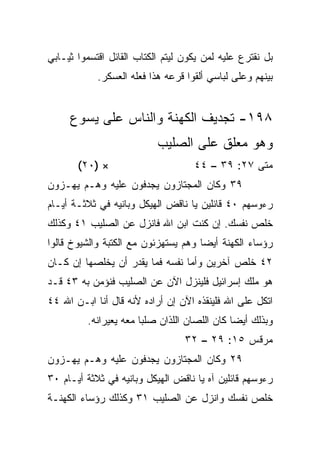 ‫ﺒل ﻨﻘﺘﺭﻉ ﻋﻠﻴﻪ ﻟﻤﻥ ﻴﻜﻭﻥ ﻟﻴﺘﻡ ﺍﻟﻜﺘﺎﺏ ﺍﻟﻘﺎﺌل ﺍﻗﺘﺴﻤﻭﺍ ﺜﻴـﺎﺒﻲ‬
            ‫ﺒﻴﻨﻬﻡ ﻭﻋﻠﻰ ﻟﺒﺎﺴﻲ ﺃﻟﻘﻭﺍ ﻗﺭﻋﻪ ﻫﺫﺍ ﻓﻌﻠﻪ ﺍﻟﻌﺴﻜﺭ.‬


     ‫٨٩١- ﺘﺠﺩﻴﻑ ﺍﻟﻜﻬﻨﺔ ﻭﺍﻟﻨﺎﺱ ﻋﻠﻰ ﻴﺴﻭﻉ‬
                           ‫ﻭﻫﻭ ﻤﻌﻠﻕ ﻋﻠﻰ ﺍﻟﺼﻠﻴﺏ‬
       ‫× )٠٢(‬                       ‫ﻤﺘﻰ ٧٢: ٩٣ – ٤٤‬
                                                 ‫ﹼ‬
‫٩٣ ﻭﻜﺎﻥ ﺍﻟﻤﺠﺘﺎﺯﻭﻥ ﻴﺠﺩﻓﻭﻥ ﻋﻠﻴﻪ ﻭﻫـﻡ ﻴﻬـﺯﻭﻥ‬
                    ‫‪‬‬
‫ﺭﺀﻭﺴﻬﻡ ٠٤ ﻗﺎﺌﻠﻴﻥ ﻴﺎ ﻨﺎﻗﺽ ﺍﻟﻬﻴﻜل ﻭﺒﺎﻨﻴﻪ ﻓﻲ ﺜﻼﺜـﺔ ﺃﻴـﺎﻡ‬
‫ﺨﻠﺹ ﻨﻔﺴﻙ. ﺇﻥ ﻜﻨﺕ ﺍﺒﻥ ﺍﷲ ﻓﺎﻨﺯل ﻋﻥ ﺍﻟﺼﻠﻴﺏ ١٤ ﻭﻜﺫﻟﻙ‬
‫ﺭﺅﺴﺎﺀ ﺍﻟﻜﻬﻨﺔ ﺃﻴﻀﺎ ﻭﻫﻡ ﻴﺴﺘﻬﺯﺌﻭﻥ ﻤﻊ ﺍﻟﻜﺘﺒﺔ ﻭﺍﻟﺸﻴﻭﺥ ﻗﺎﻟﻭﺍ‬
                                      ‫‪‬‬
‫٢٤ ﺨﻠﺹ ﺁﺨﺭﻴﻥ ﻭﺃﻤﺎ ﻨﻔﺴﻪ ﻓﻤﺎ ﻴﻘﺩﺭ ﺃﻥ ﻴﺨﻠﺼﻬﺎ ﺇﻥ ﻜـﺎﻥ‬
‫ﻫﻭ ﻤﻠﻙ ﺇﺴﺭﺍﺌﻴل ﻓﻠﻴﻨﺯل ﺍﻵﻥ ﻋﻥ ﺍﻟﺼﻠﻴﺏ ﻓﻨﺅﻤﻥ ﺒﻪ ٣٤ ﻗـﺩ‬
‫ﺍﺘﻜل ﻋﻠﻰ ﺍﷲ ﻓﻠﻴﻨﻘﺫﻩ ﺍﻵﻥ ﺇﻥ ﺃﺭﺍﺩﻩ ﻷﻨﻪ ﻗﺎل ﺃﻨﺎ ﺍﺒـﻥ ﺍﷲ ٤٤‬
         ‫ﻭﺒﺫﻟﻙ ﺃﻴﻀﺎ ﻜﺎﻥ ﺍﻟﻠﺼﺎﻥ ﺍﻟﻠﺫﺍﻥ ‪‬ﻠﺒﺎ ﻤﻌﻪ ‪‬ﻌﻴﺭﺍﻨﻪ.‬
              ‫ﻴ ‪‬‬        ‫ﺼ‬                    ‫‪‬‬
                                  ‫ﻤﺭﻗﺱ ٥١: ٩٢ – ٢٣‬
‫٩٢ ﻭﻜﺎﻥ ﺍﻟﻤﺠﺘﺎﺯﻭﻥ ﻴﺠﺩﻓﻭﻥ ﻋﻠﻴﻪ ﻭﻫـﻡ ﻴﻬـﺯﻭﻥ‬
‫ﺭﺀﻭﺴﻬﻡ ﻗﺎﺌﻠﻴﻥ ﺁﻩ ﻴﺎ ﻨﺎﻗﺽ ﺍﻟﻬﻴﻜل ﻭﺒﺎﻨﻴﻪ ﻓﻲ ﺜﻼﺜﺔ ﺃﻴـﺎﻡ ٠٣‬
‫ﺨﻠﺹ ﻨﻔﺴﻙ ﻭﺍﻨﺯل ﻋﻥ ﺍﻟﺼﻠﻴﺏ ١٣ ﻭﻜﺫﻟﻙ ﺭﺅﺴﺎﺀ ﺍﻟﻜﻬﻨـﺔ‬
 