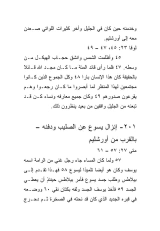 ‫ﻭﺨﺩﻤﻨﻪ ﺤﻴﻥ ﻜﺎﻥ ﻓﻲ ﺍﻟﺠﻠﻴل ﻭﺃﺨﺭ ﻜﺜﻴﺭﺍﺕ ﺍﻟﻠﻭﺍﺘﻲ ﺼـﻌﺩﻥ‬
‫‪‬‬
                                       ‫ﻤﻌﻪ ﺇﻟﻰ ﺃﻭﺭﺸﻠﻴﻡ.‬
                              ‫ﻟﻭﻗﺎ ٣٢: ٥٤، ٧٤ – ٩٤‬
‫٥٤ ﻭﺃﻅﻠﻤﺕ ﺍﻟﺸﻤﺱ ﻭﺍﻨﺸﻕ ﺤﺠـﺎﺏ ﺍﻟﻬﻴﻜـل ﻤـﻥ‬
‫ﻭﺴﻁﻪ. ٧٤ ﻓﻠﻤﺎ ﺭﺃﻯ ﻗﺎﺌﺩ ﺍﻟﻤﺌﺔ ﻤـﺎ ﻜـﺎﻥ ﻤﺠـﺩ ﺍﷲ ﻗـﺎﺌﻼ‬
‫ﹰ‬
‫ﺒﺎﻟﺤﻘﻴﻘﺔ ﻜﺎﻥ ﻫﺫﺍ ﺍﻹﻨﺴﺎﻥ ﺒﺎﺭﺍ ٨٤ ﻭﻜل ﺍﻟﺠﻤﻭﻉ ﺍﻟﺫﻴﻥ ﻜـﺎﻨﻭﺍ‬
                            ‫‪‬‬
‫ﻤﺠﺘﻤﻌﻴﻥ ﻟﻬﺫﺍ ﺍﻟﻤﻨﻅﺭ ﻟﻤﺎ ﺃﺒﺼﺭﻭﺍ ﻤﺎ ﻜـﺎﻥ ﺭﺠﻌـﻭﺍ ﻭﻫـﻡ‬
‫ﻴﻘﺭﻋﻭﻥ ﺼﺩﻭﺭﻫﻡ ٩٤ ﻭﻜﺎﻥ ﺠﻤﻴﻊ ﻤﻌﺎﺭﻓﻪ ﻭﻨﺴﺎﺀ ﻜـﻥ ﻗـﺩ‬
             ‫ﺘﺒﻌﻨﻪ ﻤﻥ ﺍﻟﺠﻠﻴل ﻭﺍﻗﻔﻴﻥ ﻤﻥ ﺒﻌﻴﺩ ﻴﻨﻅﺭﻭﻥ ﺫﻟﻙ.‬


     ‫١٠٢- ﺇﻨﺯﺍل ﻴﺴﻭﻉ ﻋﻥ ﺍﻟﺼﻠﻴﺏ ﻭﺩﻓﻨﻪ –‬
                               ‫ﺒﺎﻟﻘﺭﺏ ﻤﻥ ﺃﻭﺭﺸﻠﻴﻡ‬
                                   ‫ﻤﺘﻰ ٧٢: ٧٥ – ١٦‬
                                                ‫ﹼ‬
‫٧٥ ﻭﻟﻤﺎ ﻜﺎﻥ ﺍﻟﻤﺴﺎﺀ ﺠﺎﺀ ﺭﺠل ﻏﻨﻲ ﻤﻥ ﺍﻟﺭﺍﻤﺔ ﺍﺴﻤﻪ‬
‫ﻴﻭﺴﻑ ﻭﻜﺎﻥ ﻫﻭ ﺃﻴﻀﺎ ﺘﻠﻤﻴﺫﺍ ﻟﻴﺴﻭﻉ ٨٥ ﻓﻬـﺫﺍ ﺘﻘـﺩﻡ ﺇﻟـﻰ‬
                           ‫ﹰ‬      ‫‪‬‬
‫ﺒﻴﻼﻁﺱ ﻭﻁﻠﺏ ﺠﺴﺩ ﻴﺴﻭﻉ ﻓﺄﻤﺭ ﺒﻴﻼﻁﺱ ﺤﻴﻨﺌﺫ ﺃﻥ ﻴﻌﻁـﻲ‬
         ‫ٍ‬
‫ﺍﻟﺠﺴﺩ ٩٥ ﻓﺄﺨﺫ ﻴﻭﺴﻑ ﺍﻟﺠﺴﺩ ﻭﻟﻔﻪ ﺒﻜﺘﺎﻥ ﻨﻘﻲ ٠٦ ﻭﻭﻀـﻌﻪ‬
‫ﻓﻲ ﻗﺒﺭﻩ ﺍﻟﺠﺩﻴﺩ ﺍﻟﺫﻱ ﻜﺎﻥ ﻗﺩ ﻨﺤﺘﻪ ﻓﻲ ﺍﻟﺼﺨﺭﺓ ﺜـﻡ ﺩﺤـﺭﺝ‬
 