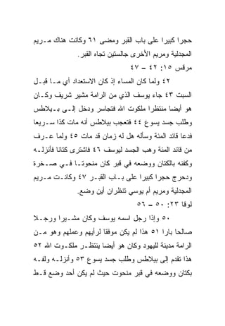 ‫ﺤﺠﺭﺍ ﻜﺒﻴﺭﺍ ﻋﻠﻰ ﺒﺎﺏ ﺍﻟﻘﺒﺭ ﻭﻤﻀﻰ ١٦ ﻭﻜﺎﻨﺕ ﻫﻨﺎﻙ ﻤـﺭﻴﻡ‬
                                        ‫‪‬‬     ‫‪‬‬
              ‫ﺍﻟﻤﺠﺩﻟﻴﺔ ﻭﻤﺭﻴﻡ ﺍﻷﺨﺭﻯ ﺠﺎﻟﺴﺘﻴﻥ ﺘﺠﺎﻩ ﺍﻟﻘﺒﺭ.‬
                                ‫ﻤﺭﻗﺱ ٥١: ٢٤ – ٧٤‬
‫٢٤ ﻭﻟﻤﺎ ﻜﺎﻥ ﺍﻟﻤﺴﺎﺀ ﺇﺫ ﻜﺎﻥ ﺍﻻﺴﺘﻌﺩﺍﺩ ﺃﻱ ﻤـﺎ ﻗﺒـل‬
‫ﺍﻟﺴﺒﺕ ٣٤ ﺠﺎﺀ ﻴﻭﺴﻑ ﺍﻟﺫﻱ ﻤﻥ ﺍﻟﺭﺍﻤﺔ ﻤﺸﻴﺭ ﺸﺭﻴﻑ ﻭﻜـﺎﻥ‬
‫ﻫﻭ ﺃﻴﻀﺎ ﻤﻨﺘﻅﺭﺍ ﻤﻠﻜﻭﺕ ﺍﷲ ﻓﺘﺠﺎﺴﺭ ﻭﺩﺨل ﺇﻟـﻰ ﺒـﻴﻼﻁﺱ‬
                                  ‫‪‬‬      ‫‪‬‬
‫ﻭﻁﻠﺏ ﺠﺴﺩ ﻴﺴﻭﻉ ٤٤ ﻓﺘﻌﺠﺏ ﺒﻴﻼﻁﺱ ﺃﻨﻪ ﻤﺎﺕ ﻜﺫﺍ ﺴـﺭﻴﻌﺎ‬
 ‫‪‬‬
‫ﻓﺩﻋﺎ ﻗﺎﺌﺩ ﺍﻟﻤﺌﺔ ﻭﺴﺄﻟﻪ ﻫل ﻟﻪ ﺯﻤﺎﻥ ﻗﺩ ﻤﺎﺕ ٥٤ ﻭﻟﻤﺎ ﻋـﺭﻑ‬
‫ﻤﻥ ﻗﺎﺌﺩ ﺍﻟﻤﺌﺔ ﻭﻫﺏ ﺍﻟﺠﺴﺩ ﻟﻴﻭﺴﻑ ٦٤ ﻓﺎﺸﺘﺭﻯ ﻜﺘﺎﻨﺎ ﻓﺄﻨﺯﻟـﻪ‬
         ‫ﹰ‬
‫ﻭﻜﻔﻨﻪ ﺒﺎﻟﻜﺘﺎﻥ ﻭﻭﻀﻌﻪ ﻓﻲ ﻗﺒﺭ ﻜﺎﻥ ﻤﻨﺤﻭ ﹰـﺎ ﻓـﻲ ﺼـﺨﺭﺓ‬
            ‫ﺘ‬
‫ﻭﺩﺤﺭﺝ ﺤﺠﺭﺍ ﻜﺒﻴﺭﺍ ﻋﻠﻰ ﺒـﺎﺏ ﺍﻟﻘﺒـﺭ ٧٤ ﻭﻜﺎﻨـﺕ ﻤـﺭﻴﻡ‬
                                 ‫‪‬‬     ‫‪‬‬
              ‫ﺍﻟﻤﺠﺩﻟﻴﺔ ﻭﻤﺭﻴﻡ ﺃﻡ ﻴﻭﺴﻲ ﺘﻨﻅﺭﺍﻥ ﺃﻴﻥ ﻭﻀﻊ.‬
                                  ‫ﻟﻭﻗﺎ ٣٢: ٠٥ – ٦٥‬
‫٠٥ ﻭﺇﺫﺍ ﺭﺠل ﺍﺴﻤﻪ ﻴﻭﺴﻑ ﻭﻜﺎﻥ ﻤﺸـﻴ ‪‬ﺍ ﻭﺭﺠـﻼ‬
‫ﹰ‬      ‫ﺭ‬
‫ﺼﺎﻟﺤﺎ ﺒﺎﺭﺍ ١٥ ﻫﺫﺍ ﻟﻡ ﻴﻜﻥ ﻤﻭﻓﻘﺎ ﻟﺭﺃﻴﻬﻡ ﻭﻋﻤﻠﻬﻡ ﻭﻫﻭ ﻤـﻥ‬
                       ‫ﹰ‬                   ‫‪ ‬‬
‫ﺍﻟﺭﺍﻤﺔ ﻤﺩﻴﻨﺔ ﻟﻠﻴﻬﻭﺩ ﻭﻜﺎﻥ ﻫﻭ ﺃﻴﻀﺎ ﻴﻨﺘﻅـﺭ ﻤﻠﻜـﻭﺕ ﺍﷲ ٢٥‬
                     ‫‪‬‬
‫ﻫﺫﺍ ﺘﻘ ‪‬ﻡ ﺇﻟﻰ ﺒﻴﻼﻁﺱ ﻭﻁﻠﺏ ﺠﺴﺩ ﻴﺴﻭﻉ ٣٥ ﻭﺃﻨﺯﻟـﻪ ﻭﻟﻔـﻪ‬
                                          ‫ﺩ‬
‫ﺒﻜﺘﺎﻥ ﻭﻭﻀﻌﻪ ﻓﻲ ﻗﺒﺭ ﻤﻨﺤﻭﺕ ﺤﻴﺙ ﻟﻡ ﻴﻜﻥ ﺃﺤﺩ ‪‬ﻀﻊ ﻗـﻁ‬
      ‫ﻭ‬
 