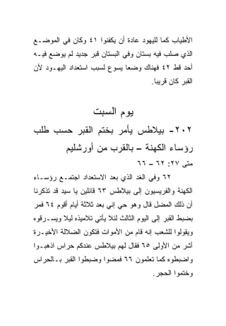 ‫ﺍﻷﻁﻴﺎﺏ ﻜﻤﺎ ﻟﻠﻴﻬﻭﺩ ﻋﺎﺩﺓ ﺃﻥ ﻴﻜﻔﻨﻭﺍ ١٤ ﻭﻜﺎﻥ ﻓﻲ ﺍﻟﻤﻭﻀـﻊ‬
‫ﺍﻟﺫﻱ ‪‬ﻠﺏ ﻓﻴﻪ ﺒﺴﺘﺎﻥ ﻭﻓﻲ ﺍﻟﺒﺴﺘﺎﻥ ﻗﺒﺭ ﺠﺩﻴﺩ ﻟﻡ ﻴﻭﻀﻊ ﻓﻴـﻪ‬
                                              ‫ﺼ‬
‫ﺃﺤﺩ ﻗﻁ ٢٤ ﻓﻬﻨﺎﻙ ﻭﻀﻌﺎ ﻴﺴﻭﻉ ﻟﺴﺒﺏ ﺍﺴﺘﻌﺩﺍﺩ ﺍﻟﻴﻬـﻭﺩ ﻷﻥ‬
                                         ‫ﺍﻟﻘﺒﺭ ﻜﺎﻥ ﻗﺭﻴﺒﺎ.‬
                                           ‫‪‬‬


                    ‫ﻴﻭﻡ ﺍﻟﺴﺒﺕ‬
‫٢٠٢- ﺒﻴﻼﻁﺱ ﻴﺄﻤﺭ ﺒﺨﺘﻡ ﺍﻟﻘﺒﺭ ﺤﺴﺏ ﻁﻠﺏ‬
           ‫ﺭﺅﺴﺎﺀ ﺍﻟﻜﻬﻨﺔ – ﺒﺎﻟﻘﺭﺏ ﻤﻥ ﺃﻭﺭﺸﻠﻴﻡ‬
                                    ‫ﻤﺘﻰ ٧٢: ٢٦ – ٦٦‬
                                                 ‫ﹼ‬
‫٢٦ ﻭﻓﻲ ﺍﻟﻐﺩ ﺍﻟﺫﻱ ﺒﻌﺩ ﺍﻻﺴﺘﻌﺩﺍﺩ ﺍﺠﺘﻤـﻊ ﺭﺅﺴـﺎﺀ‬
‫ﺍﻟﻜﻬﻨﺔ ﻭﺍﻟﻔﺭﻴﺴﻴﻭﻥ ﺇﻟﻰ ﺒﻴﻼﻁﺱ ٣٦ ﻗﺎﺌﻠﻴﻥ ﻴﺎ ﺴﻴﺩ ﻗﺩ ﺘﺫﻜﺭﻨﺎ‬
‫ﺃﻥ ﺫﻟﻙ ﺍﻟﻤﻀل ﻗﺎل ﻭﻫﻭ ﺤﻲ ﺇﻨﻲ ﺒﻌﺩ ﺜﻼﺜﺔ ﺃﻴﺎﻡ ﺃﻗﻭﻡ ٤٦ ﻓﻤﺭ‬
‫ﺒﻀﺒﻁ ﺍﻟﻘﺒﺭ ﺇﻟﻰ ﺍﻟﻴﻭﻡ ﺍﻟﺜﺎﻟﺙ ﻟﺌﻼ ﻴﺄﺘﻲ ﺘﻼﻤﻴﺫﻩ ﻟﻴﻼ ﻭﻴﺴـﺭﻗﻭﻩ‬
         ‫ﹰ‬
‫ﻭﻴﻘﻭﻟﻭﺍ ﻟﻠﺸﻌﺏ ﺇﻨﻪ ﻗﺎﻡ ﻤﻥ ﺍﻷﻤﻭﺍﺕ ﻓﺘﻜﻭﻥ ﺍﻟﻀﻼﻟﺔ ﺍﻷﺨﻴـﺭﺓ‬
‫ﺃﺸﺭ ﻤﻥ ﺍﻷﻭﻟﻰ ٥٦ ﻓﻘﺎل ﻟﻬﻡ ﺒﻴﻼﻁﺱ ﻋﻨﺩﻜﻡ ﺤﺭﺍﺱ ﺍﺫﻫﺒـﻭﺍ‬
‫ﻭﺍﻀﺒﻁﻭﻩ ﻜﻤﺎ ﺘﻌﻠﻤﻭﻥ ٦٦ ﻓﻤﻀﻭﺍ ﻭﻀﺒﻁﻭﺍ ﺍﻟﻘﺒﺭ ﺒـﺎﻟﺤﺭﺍﺱ‬
                                         ‫ﻭﺨﺘﻤﻭﺍ ﺍﻟﺤﺠﺭ.‬
 