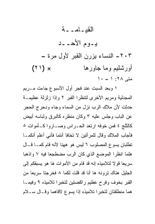 ‫ﺍﻟﻘﻴـﺎﻤــﺔ‬
                  ‫ﻴـﻭﻡ ﺍﻷﺤــﺩ‬
         ‫٣٠٢- ﺍﻟﻨﺴﺎﺀ ﻴﺯﺭﻥ ﺍﻟﻘﺒﺭ ﻷﻭل ﻤﺭﺓ –‬
    ‫× )١٢(‬                     ‫ﺃﻭﺭﺸﻠﻴﻡ ﻭﻤﺎ ﺠﺎﻭﺭﻫﺎ‬
                                      ‫ﻤﺘﻰ ٨٢: ١ – ٠١‬
                                                  ‫ﹼ‬
‫١ ﻭﺒﻌﺩ ﺍﻟﺴﺒﺕ ﻋﻨﺩ ﻓﺠﺭ ﺃﻭل ﺍﻷﺴﺒﻭﻉ ﺠﺎﺀﺕ ﻤـﺭﻴﻡ‬
‫ﺍﻟﻤﺠﺩﻟﻴﺔ ﻭﻤﺭﻴﻡ ﺍﻷﺨﺭﻯ ﻟﺘﻨﻅﺭﺍ ﺍﻟﻘﺒﺭ ٢ ﻭﺇﺫﺍ ﺯﻟﺯﻟﺔ ﻋﻅﻴﻤـﺔ‬
‫ﺤﺩﺜﺕ ﻷﻥ ﻤﻼﻙ ﺍﻟﺭﺏ ﻨﺯل ﻤﻥ ﺍﻟﺴﻤﺎﺀ ﻭﺠﺎﺀ ﻭﺩﺤﺭﺝ ﺍﻟﺤﺠﺭ‬
‫ﻋﻥ ﺍﻟﺒﺎﺏ ﻭﺠﻠﺱ ﻋﻠﻴﻪ ٣ ﻭﻜﺎﻥ ﻤﻨﻅﺭﻩ ﻜﺎﻟﺒﺭﻕ ﻭﻟﺒﺎﺴﻪ ﺃﺒﻴﺽ‬
‫ﻜﺎﻟﺜﻠﺞ ٤ ﻓﻤﻥ ﺨﻭﻓﻪ ﺍﺭﺘﻌﺩ ﺍﻟﺤـﺭﺍﺱ ﻭﺼـﺎﺭﻭﺍ ﻜـﺄﻤﻭﺍﺕ ٥‬
‫ﻓﺄﺠﺎﺏ ﺍﻟﻤﻼﻙ ﻭﻗﺎل ﻟﻠﻤﺭﺃﺘﻴﻥ ﻻ ﺘﺨﺎﻓﺎ ﺃﻨﺘﻤﺎ ﻓﺄﻨﻲ ﺃﻋﻠﻡ ﺃﻨﻜﻤـﺎ‬
‫ﺘﻁﻠﺒﺎﻥ ﻴﺴﻭﻉ ﺍﻟﻤﺼﻠﻭﺏ ٦ ﻟﻴﺱ ﻫﻭ ﻫﻬﻨﺎ ﻷﻨﻪ ﻗﺎﻡ ﻜﻤـﺎ ﻗـﺎل‬
‫ﻫﻠﻤﺎ ﺍﻨﻅﺭﺍ ﺍﻟﻤﻭﻀﻊ ﺍﻟﺫﻱ ﻜﺎﻥ ﺍﻟﺭﺏ ﻤﻀﻁﺠﻌﺎ ﻓﻴﻪ ٧ ﻭﺍﺫﻫﺒﺎ‬
              ‫‪‬‬
‫ﺴﺭﻴﻌﺎ ﻗﻭﻻ ﻟﺘﻼﻤﻴﺫﻩ ﺇﻨﻪ ﻗﺩ ﻗﺎﻡ ﻤﻥ ﺍﻷﻤﻭﺍﺕ ﻫﺎ ﻫﻭ ﻴﺴﺒﻘﻜﻡ ﺇﻟﻰ‬
                                                   ‫‪‬‬
‫ﺍﻟﺠﻠﻴل ﻫﻨﺎﻙ ﺘﺭﻭﻨﻪ ﻫﺎ ﺃﻨﺎ ﻗﺩ ﻗﻠﺕ ﻟﻜﻤﺎ ٨ ﻓﺨﺭﺠﺘﺎ ﺴﺭﻴﻌﺎ ﻤﻥ‬
    ‫‪‬‬
‫ﺍﻟﻘﺒﺭ ﺒﺨﻭﻑ ﻭﻓﺭﺡ ﻋﻅﻴﻡ ﺭﺍﻜﻀﺘﻴﻥ ﻟﺘﺨﺒﺭﺍ ﺘﻼﻤﻴﺫﻩ ٩ ﻭﻓﻴﻤـﺎ‬
‫ﻫﻤﺎ ﻤﻨﻁﻠﻘﺘﺎﻥ ﻟﺘﺨﺒﺭﺍ ﺘﻼﻤﻴﺫﻩ ﺇﺫﺍ ﻴﺴﻭﻉ ﻻﻗﺎﻫﻤﺎ ﻭﻗـﺎل ﺴـﻼﻡ‬
 