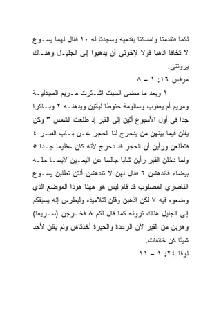 ‫ﻟﻜﻤﺎ ﻓﺘﻘﺩﻤﺘﺎ ﻭﺍﻤﺴﻜﺘﺎ ﺒﻘﺩﻤﻴﻪ ﻭﺴﺠﺩﺘﺎ ﻟﻪ ٠١ ﻓﻘﺎل ﻟﻬﻤﺎ ﻴﺴـﻭﻉ‬
‫ﻻ ﺘﺨﺎﻓﺎ ﺍﺫﻫﺒﺎ ﻗﻭﻻ ﻹﺨﻭﺘﻲ ﺃﻥ ﻴﺫﻫﺒﻭﺍ ﺇﻟﻰ ﺍﻟﺠﻠﻴـل ﻭﻫﻨـﺎﻙ‬
                                                ‫ﻴﺭﻭﻨﻨﻲ.‬
                                     ‫ﻤﺭﻗﺱ ٦١: ١ – ٨‬
‫١ ﻭﺒﻌﺩ ﻤﺎ ﻤﻀﻰ ﺍﻟﺴﺒﺕ ﺍﺸـﺘﺭﺕ ﻤـﺭﻴﻡ ﺍﻟﻤﺠﺩﻟﻴـﺔ‬
‫ﻭﻤﺭﻴﻡ ﺃﻡ ﻴﻌﻘﻭﺏ ﻭﺴﺎﻟﻭﻤﺔ ﺤﻨﻭﻁﺎ ﻟﻴﺄﺘﻴﻥ ﻭﻴﺩﻫﻨـﻪ ٢ ﻭﺒـﺎﻜﺭﺍ‬
 ‫‪‬‬                        ‫ﹰ‬
‫ﺠﺩﺍ ﻓﻲ ﺃﻭل ﺍﻷﺴﺒﻭﻉ ﺃﺘﻴﻥ ﺇﻟﻰ ﺍﻟﻘﺒﺭ ﺇﺫ ﻁﻠﻌﺕ ﺍﻟﺸﻤﺱ ٣ ﻭﻜﻥ‬
                                                  ‫‪‬‬
‫ﻴﻘﻠﻥ ﻓﻴﻤﺎ ﺒﻴﻨﻬﻥ ﻤﻥ ﻴﺩﺤﺭﺝ ﻟﻨﺎ ﺍﻟﺤﺠﺭ ﻋـﻥ ﺒـﺎﺏ ﺍﻟﻘﺒـﺭ ٤‬
‫ﻓﺘﻁﻠﻌﻥ ﻭﺭﺃﻴﻥ ﺃﻥ ﺍﻟﺤﺠﺭ ﻗﺩ ﺩﺤﺭﺝ ﻷﻨﻪ ﻜﺎﻥ ﻋﻅﻴﻤﺎ ﺠـﺩﺍ ٥‬
   ‫‪‬‬    ‫‪‬‬
‫ﻭﻟﻤﺎ ﺩﺨﻠﻥ ﺍﻟﻘﺒﺭ ﺭﺃﻴﻥ ﺸﺎﺒﺎ ﺠﺎﻟﺴﺎ ﻋﻥ ﺍﻟﻴﻤـﻴﻥ ﻻﺒ ‪‬ـﺎ ﺤﻠـﻪ‬
       ‫ﺴ‬                ‫‪‬‬     ‫‪‬‬
‫ﺒﻴﻀﺎﺀ ﻓﺎﻨﺩﻫﺸﻥ ٦ ﻓﻘﺎل ﻟﻬﻥ ﻻ ﺘﻨﺩﻫﺸﻥ ﺃﻨﺘﻥ ﺘﻁﻠﺒﻥ ﻴﺴـﻭﻉ‬
‫ﺍﻟﻨﺎﺼﺭﻱ ﺍﻟﻤﺼﻠﻭﺏ ﻗﺩ ﻗﺎﻡ ﻟﻴﺱ ﻫﻭ ﻫﻬﻨﺎ ﻫﻭﺫﺍ ﺍﻟﻤﻭﻀﻊ ﺍﻟﺫﻱ‬
‫ﻭﻀﻌﻭﻩ ﻓﻴﻪ ٧ ﻟﻜﻥ ﺍﺫﻫﺒﻥ ﻭﻗﻠﻥ ﻟﺘﻼﻤﻴﺫﻩ ﻭﻟﺒﻁﺭﺱ ﺇﻨﻪ ﻴﺴﺒﻘﻜﻡ‬
‫ﺇﻟﻰ ﺍﻟﺠﻠﻴل ﻫﻨﺎﻙ ﺘﺭﻭﻨﻪ ﻜﻤﺎ ﻗﺎل ﻟﻜﻡ ٨ ﻓﺨـﺭﺠﻥ )ﺴـﺭﻴﻌﺎ(‬
  ‫‪‬‬
‫ﻭﻫﺭﺒﻥ ﻤﻥ ﺍﻟﻘﺒﺭ ﻷﻥ ﺍﻟﺭﻋﺩﺓ ﻭﺍﻟﺤﻴﺭﺓ ﺃﺨﺫﺘﺎﻫﻥ ﻭﻟﻡ ﻴﻘﻠﻥ ﻷﺤﺩ‬
                                        ‫ﺸﻴﺌﺎ ﻜﻥ ﺨﺎﺌﻔﺎﺕ.‬
                                                    ‫ً‬
                                      ‫ﻟﻭﻗﺎ ٤٢: ١ – ١١‬
 