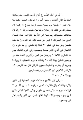 ‫١ ﺜﻡ ﻓﻲ ﺃﻭل ﺍﻷﺴﺒﻭﻉ ﺃﺘﻴﻥ ﺇﻟـﻰ ﺍﻟﻘﺒـﺭ ﺤـﺎﻤﻼﺕ‬
‫ﺍﻟﺤﻨﻭﻁ ﺍﻟﺫﻱ ﺃﻋﺩﺩﻨﻪ ﻭﻤﻌﻬﻥ ﺃﻨﺎﺱ ٢ ﻓﻭﺠﺩﻥ ﺍﻟﺤﺠﺭ ﻤﺩﺤﺭﺠﺎ‬
 ‫‪‬‬
‫ﻋﻥ ﺍﻟﻘﺒﺭ ٣ ﻓﺩﺨﻠﻥ ﻭﻟﻡ ﻴﺠﺩﻥ ﺠﺴﺩ ﺍﻟﺭﺏ ﻴﺴﻭﻉ ٤ ﻭﻓﻴﻤﺎ ﻫﻥ‬
‫ﻤﺤﺘﺎﺭﺍﺕ ﻓﻲ ﺫﻟﻙ ﺇﺫﺍ ﺭﺠﻼﻥ ﻭﻗﻔﺎ ﺒﻬﻥ ﺒﺜﻴﺎﺏ ﺒﺭﺍﻗﺔ ٥ ﻭﺇﺫ ﻜﻥ‬
‫ﺨﺎﺌﻔﺎﺕ ﻭﻤﻨﻜﺴﺎﺕ ﻭﺠﻭﻫﻬﻥ ﺇﻟﻰ ﺍﻷﺭﺽ ﻗﺎﻻ ﻟﻬﻥ ﻟﻤﺎﺫﺍ ﺘﻁﻠﺒﻥ‬
‫ﺍﻟﺤﻲ ﺒﻴﻥ ﺍﻷﻤﻭﺍﺕ ٦ ﻟﻴﺱ ﻫﻭ ﻫﻬﻨﺎ ﻟﻜﻨﻪ ﻗﺎﻡ ﺍﺫﻜـﺭﻥ ﻜﻴـﻑ‬
‫ﻜﻠﻤﻜﻥ ﻭﻫﻭ ﺒﻌﺩ ﻓﻲ ﺍﻟﺠﻠﻴل ٧ ﻗﺎﺌﻼ ﺇﻨﻪ ﻴﻨﺒﻐﻲ ﺃﻥ ﻴﺴـﻠﻡ ﺍﺒـﻥ‬
                        ‫ﹰ‬
‫ﺍﻹﻨﺴﺎﻥ ﻓﻲ ﺃﻴﺩﻱ ﺃﻨﺎﺱ ﺨﻁﺎﺓ ﻭﻴﺼﻠﺏ ﻭﻓﻲ ﺍﻟﻴﻭﻡ ﺍﻟﺜﺎﻟﺙ ﻴﻘﻭﻡ‬
‫٨ ﻓﺘﺫﻜﺭﻥ ﻜﻼﻤﻪ ٩ ﻭﺭﺠﻌﻥ ﻤﻥ ﺍﻟﻘﺒﺭ ﻭﺃﺨﺒﺭﻥ ﺍﻷﺤﺩ ﻋﺸـﺭ‬
‫ﻭﺠﻤﻴﻊ ﺍﻟﺒﺎﻗﻴﻥ ﺒﻬﺫﺍ ﻜﻠﻪ ٠١ ﻭﻜﺎﻨﺕ ﻤـﺭﻴﻡ ﺍﻟﻤﺠﺩﻟﻴـﺔ ﻭﻴﻭﻨـﺎ‬
‫ﻭﻤﺭﻴﻡ ﺃﻡ ﻴﻌﻘﻭﺏ ﻭﺍﻟﺒﺎﻗﻴﺎﺕ ﻤﻌﻬﻥ ﺍﻟﻠﻭﺍﺘﻲ ﻗﻠﻥ ﻫﺫﺍ ﻟﻠﺭﺴل ١١‬
               ‫ﻓﺘﺭﺍﺀﻯ ﻜﻼﻤﻬﻥ ﻟﻬﻡ ﻜﺎﻟﻬﺫﻴﺎﻥ ﻭﻟﻡ ﻴﺼﺩﻗﻭﻫﻥ.‬
                                      ‫ﻴﻭﺤﻨﺎ ٠٢: ١ – ٢‬
‫١ ﻭﻓﻲ ﺃﻭل ﺍﻷﺴﺒﻭﻉ ﺠﺎﺀﺕ ﻤﺭﻴﻡ ﺍﻟﻤﺠﺩﻟﻴﺔ ﺇﻟﻰ ﺍﻟﻘﺒﺭ‬
‫ﺒﺎﻜﺭﺍ ﻭﺍﻟﻅﻼﻡ ﺒﺎﻕ ﻓﻨﻅﺭﺕ ﺍﻟﺤﺠﺭ ﻤﺭﻓﻭ ‪‬ـﺎ ﻋـﻥ ﺍﻟﻘﺒـﺭ ٢‬
               ‫ﻋ‬                  ‫ٍ‬           ‫‪‬‬
‫ﻓﺭﻜﻀﺕ ﻭﺠﺎﺀﺕ ﺇﻟﻰ ﺴﻤﻌﺎﻥ ﺒﻁﺭﺱ ﻭﺇﻟﻰ ﺍﻟﺘﻠﻤﻴﺫ ﺍﻵﺨﺭ ﺍﻟﺫﻱ‬
‫ﻜﺎﻥ ﻴﺴﻭﻉ ﻴﺤﺒﻪ ﻭﻗﺎﻟﺕ ﻟﻬﻤﺎ ﺃﺨﺫﻭﺍ ﺍﻟﺴﻴﺩ ﻤﻥ ﺍﻟﻘﺒﺭ ﻭﻟﺴﻨﺎ ﻨﻌﻠﻡ‬
                                            ‫ﺃﻴﻥ ﻭﻀﻌﻭﻩ.‬
 