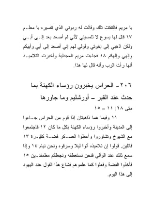 ‫ﻴﺎ ﻤﺭﻴﻡ ﻓﺎﻟﺘﻔﺘﺕ ﺘﻠﻙ ﻭﻗﺎﻟﺕ ﻟﻪ ﺭﺒﻭﻨﻲ ﺍﻟﺫﻱ ﺘﻔﺴﻴﺭﻩ ﻴﺎ ﻤﻌﻠـﻡ‬
‫٧١ ﻗﺎل ﻟﻬﺎ ﻴﺴﻭﻉ ﻻ ﺘﻠﻤﺴﻴﻨﻲ ﻷﻨﻲ ﻟﻡ ﺃﺼﻌﺩ ﺒﻌﺩ ﺇﻟـﻰ ﺃﺒـﻲ‬
‫ﻭﻟﻜﻥ ﺍﺫﻫﺒﻲ ﺇﻟﻰ ﺇﺨﻭﺘﻲ ﻭﻗﻭﻟﻲ ﻟﻬﻡ ﺇﻨﻲ ﺃﺼﻌﺩ ﺇﻟﻰ ﺃﺒﻲ ﻭﺃﺒﻴﻜﻡ‬
‫ﻭﺇﻟﻬﻲ ﻭﺇﻟﻬﻜﻡ ٨١ ﻓﺠﺎﺀﺕ ﻤﺭﻴﻡ ﺍﻟﻤﺠﺩﻟﻴﺔ ﻭﺃﺨﺒﺭﺕ ﺍﻟﺘﻼﻤﻴـﺫ‬
                          ‫ﺃﻨﻬﺎ ﺭﺃﺕ ﺍﻟﺭﺏ ﻭﺃﻨﻪ ﻗﺎل ﻟﻬﺎ ﻫﺫﺍ.‬


    ‫٦٠٢- ﺍﻟﺤﺭﺍﺱ ﻴﺨﺒﺭﻭﻥ ﺭﺅﺴﺎﺀ ﺍﻟﻜﻬﻨﺔ ﺒﻤﺎ‬
         ‫ﺤﺩﺙ ﻋﻨﺩ ﺍﻟﻘﺒﺭ – ﺃﻭﺭﺸﻠﻴﻡ ﻭﻤﺎ ﺠﺎﻭﺭﻫﺎ‬
                                     ‫ﻤﺘﻰ ٨٢: ١١ – ٥١‬
                                                  ‫ﹼ‬
‫١١ ﻭﻓﻴﻤﺎ ﻫﻤﺎ ﺫﺍﻫﺒﺘﺎﻥ ﺇﺫﺍ ﻗﻭﻡ ﻤﻥ ﺍﻟﺤﺭﺍﺱ ﺠـﺎﺀﻭﺍ‬
‫ﺇﻟﻰ ﺍﻟﻤﺩﻴﻨﺔ ﻭﺃﺨﺒﺭﻭﺍ ﺭﺅﺴﺎﺀ ﺍﻟﻜﻬﻨﺔ ﺒﻜل ﻤﺎ ﻜﺎﻥ ٢١ ﻓﺎﺠﺘﻤﻌﻭﺍ‬
‫ﻤﻊ ﺍﻟﺸﻴﻭﺥ ﻭﺘﺸﺎﻭﺭﻭﺍ ﻭﺃﻋﻁﻭﺍ ﺍﻟﻌﺴـﻜﺭ ﻓﻀـﺔ ﻜﺜﻴـﺭﺓ ٣١‬
‫ﻗﺎﺌﻠﻴﻥ. ﻗﻭﻟﻭﺍ ﺇﻥ ﺘﻼﻤﻴﺫﻩ ﺃﺘﻭﺍ ﻟﻴﻼ ﻭﺴﺭﻗﻭﻩ ﻭﻨﺤﻥ ﻨﻴﺎﻡ ٤١ ﻭﺇﺫﺍ‬
                         ‫ﹰ‬
‫ﺴﻤﻊ ﺫﻟﻙ ﻋﻨﺩ ﺍﻟﻭﺍﻟﻲ ﻓﻨﺤﻥ ﻨﺴﺘﻌﻁﻔﻪ ﻭﻨﺠﻌﻠﻜﻡ ﻤﻁﻤﺌﻨـﻴﻥ ٥١‬
‫ﻓﺄﺨﺫﻭﺍ ﺍﻟﻔﻀﺔ ﻭﻓﻌﻠﻭﺍ ﻜﻤﺎ ﻋﻠﻤﻭﻫﻡ ﻓﺸﺎﻉ ﻫﺫﺍ ﺍﻟﻘﻭل ﻋﻨﺩ ﺍﻟﻴﻬﻭﺩ‬
                                            ‫ﺇﻟﻰ ﻫﺫﺍ ﺍﻟﻴﻭﻡ.‬
 