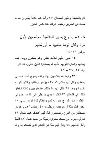 ‫ﻗﺎﻡ ﺒﺎﻟﺤﻘﻴﻘﺔ ﻭﻅﻬﺭ ﻟﺴﻤﻌﺎﻥ ٥٣ ﻭﺃﻤﺎ ﻫﻤﺎ ﻓﻜﺎﻨﺎ ﻴﺨﺒﺭﺍﻥ ﺒﻤـﺎ‬
            ‫ﺤﺩﺙ ﻓﻲ ﺍﻟﻁﺭﻴﻕ ﻭﻜﻴﻑ ﻋﺭﻓﺎﻩ ﻋﻨﺩ ﻜﺴﺭ ﺍﻟﺨﺒﺯ.‬


    ‫٨٠٢- ﻴﺴﻭﻉ ﻴﻅﻬﺭ ﻟﻠﺘﻼﻤﻴﺫ ﻤﺠﺘﻤﻌﻴﻥ ﻷﻭل‬
                ‫ﻤﺭﺓ ﻭﻜﺎﻥ ﺘﻭﻤﺎ ﻤﺘﻐﻴﺒﺎ – ﺃﻭﺭﺸﻠﻴﻡ‬
                           ‫‪‬‬
                                         ‫ﻤﺭﻗﺱ ٦١: ٤١‬
‫٤١ ﺃﺨﻴﺭﺍ ﻅﻬﺭ ﻟﻸﺤﺩ ﻋﺸﺭ ﻭﻫﻡ ﻤﺘﻜﺌﻭﻥ ﻭﻭﺒﺦ ﻋﺩﻡ‬
                                  ‫‪‬‬
 ‫ﺇﻴﻤﺎﻨﻬﻡ ﻭﻗﺴﺎﻭﺓ ﻗﻠﻭﺒﻬﻡ ﻷﻨﻬﻡ ﻟﻡ ﻴﺼﺩﻗﻭﺍ ﺍﻟﺫﻴﻥ ﻨﻅﺭﻭﻩ ﻗﺩ ﻗﺎﻡ.‬
                                    ‫ﻟﻭﻗﺎ ٤٢: ٦٣ – ٩٤‬
‫٦٣ ﻭﻓﻴﻤﺎ ﻫﻡ ﻴﺘﻜﻠﻤﻭﻥ ﺒﻬﺫﺍ ﻭﻗﻑ ﻴﺴﻭﻉ ﻨﻔﺴـﻪ ﻓـﻲ‬
‫ﻭﺴﻁﻬﻡ ﻭﻗﺎل ﻟﻬﻡ ﺴﻼﻡ ﻟﻜﻡ ٧٣ ﻓﺠﺯﻋﻭﺍ ﻭﺨﺎﻓﻭﺍ ﻭﻅﻨﻭﺍ ﺃﻨﻬـﻡ‬
‫ﻨﻅﺭﻭﺍ ﺭﻭﺤﺎ ٨٣ ﻓﻘﺎل ﻟﻬﻡ ﻤﺎ ﺒﺎﻟﻜﻡ ﻤﻀﻁﺭﺒﻴﻥ ﻭﻟﻤﺎﺫﺍ ﺘﺨﻁﺭ‬
                                          ‫‪‬‬
‫ﺃﻓﻜﺎﺭ ﻓﻲ ﻗﻠﻭﺒﻜﻡ ٩٣ ﺍﻨﻅﺭﻭﺍ ﻴﺩﻱ ﻭﺭﺠﻠﻲ ﺇﻨﻲ ﺃﻨﺎ ﻫﻭ ﺠﺴﻭﻨﻲ‬
‫ﻭﺍﻨﻅﺭﻭﺍ ﻓﺈﻥ ﺍﻟﺭﻭﺡ ﻟﻴﺱ ﻟﻪ ﻟﺤﻡ ﻭﻋﻅﺎﻡ ﻜﻤﺎ ﺘﺭﻭﻥ ﻟـﻲ ٠٤‬
‫ﻭﺤﻴﻥ ﻗﺎل ﻫﺫﺍ ﺃﺭﺍﻫﻡ ﻴﺩﻴﻪ ﻭﺭﺠﻠﻴـﻪ ١٤ ﻭﺒﻴﻨﻤـﺎ ﻫـﻡ ﻏﻴـﺭ‬
‫ﻤﺼﺩﻗﻴﻥ ﻤﻥ ﺍﻟﻔﺭﺡ ﻭﻤﺘﻌﺠﺒﻭﻥ ﻗﺎل ﻟﻬﻡ ﺃﻋﻨﺩﻜﻡ ﻫﻬﻨﺎ ﻁﻌﺎﻡ ٢٤‬
‫ﻓﻨﺎﻭﻟﻭﻩ ﺠﺯﺀﺍ ﻤﻥ ﺴﻤﻙ ﻤﺸﻭﻱ ﻭﺸﻴﺌﺎ ﻤﻥ ﺸﻬﺩ ﻋﺴل ٣٤ ﻓﺄﺨﺫ‬
                    ‫ً‬                 ‫‪‬‬
‫ﻭﺃﻜل ﻗﺩﺍﻤﻬﻡ ٤٤ ﻭﻗﺎل ﻟﻬﻡ ﻫﺫﺍ ﻫﻭ ﺍﻟﻜﻼﻡ ﺍﻟﺫﻱ ﻜﻠﻤﺘﻜﻡ ﺒﻪ ﻭﺃﻨﺎ‬
 